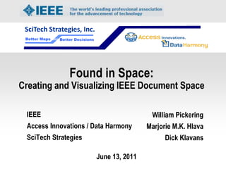 SciTech Strategies, Inc.
 Better Maps   Better Decisions




                   Found in Space:
Creating and Visualizing IEEE Document Space

 IEEE                                              William Pickering
 Access Innovations / Data Harmony                Marjorie M.K. Hlava
 SciTech Strategies                                     Dick Klavans

                                  June 13, 2011
 