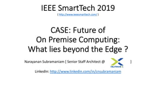 IEEE SmartTech 2019
( http://www.ieeesmarttech.com/ )
CASE: Future of
On Premise Computing:
What lies beyond the Edge ?
Narayanan Subramaniam [ Senior Staff Architect @ ]
LinkedIn: http://www.linkedin.com/in/cnsubramaniam
 