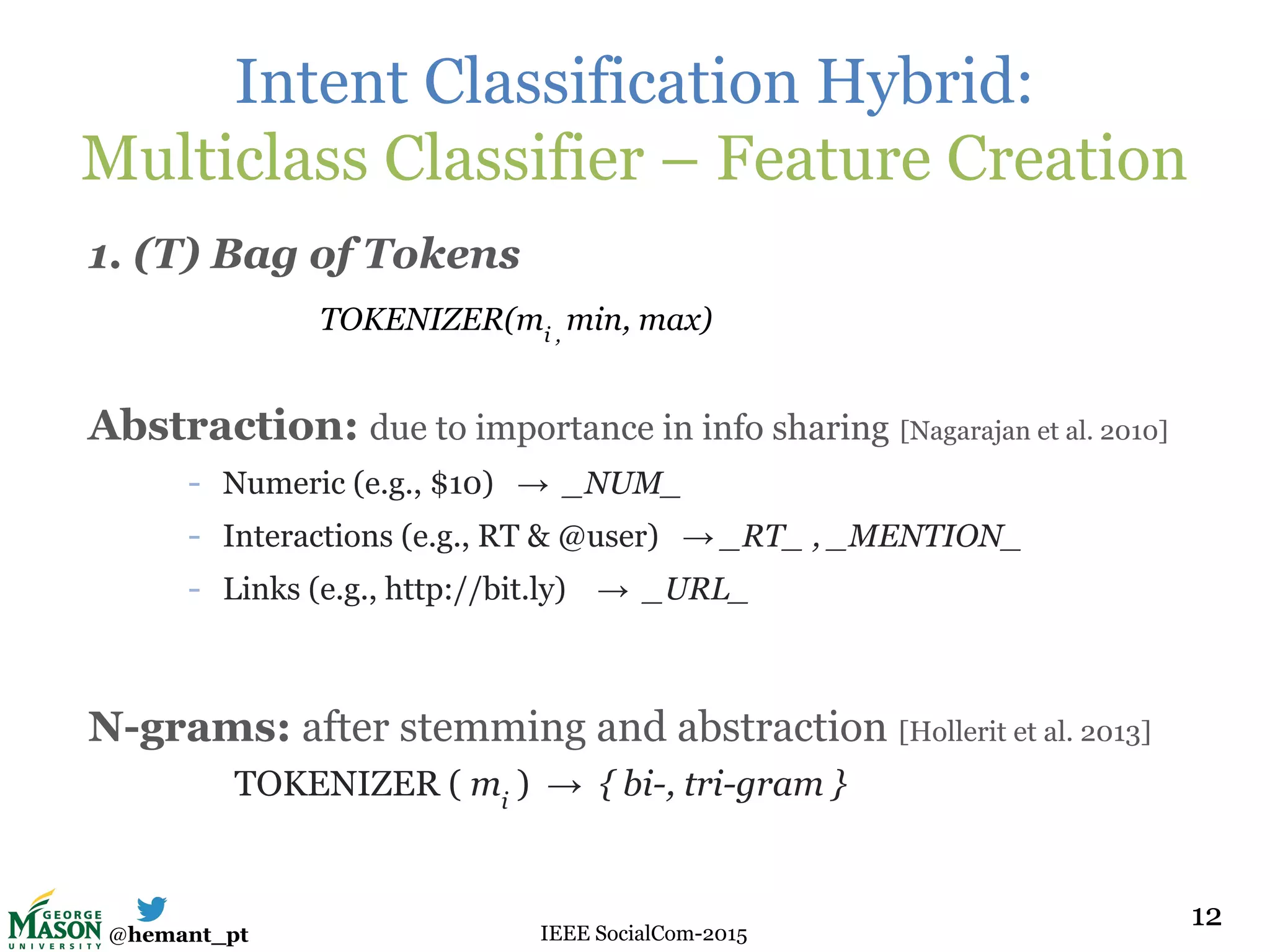 @hemant_pt IEEE SocialCom-2015
Intent Classification Hybrid:
Multiclass Classifier – Feature Creation
1. (T) Bag of Tokens
Abstraction: due to importance in info sharing [Nagarajan et al. 2010]
- Numeric (e.g., $10) → _NUM_
- Interactions (e.g., RT & @user) → _RT_ , _MENTION_
- Links (e.g., http://bit.ly) → _URL_
N-grams: after stemming and abstraction [Hollerit et al. 2013]
TOKENIZER ( mi
) → { bi-, tri-gram }
12
TOKENIZER(mi ,
min, max)
12
 