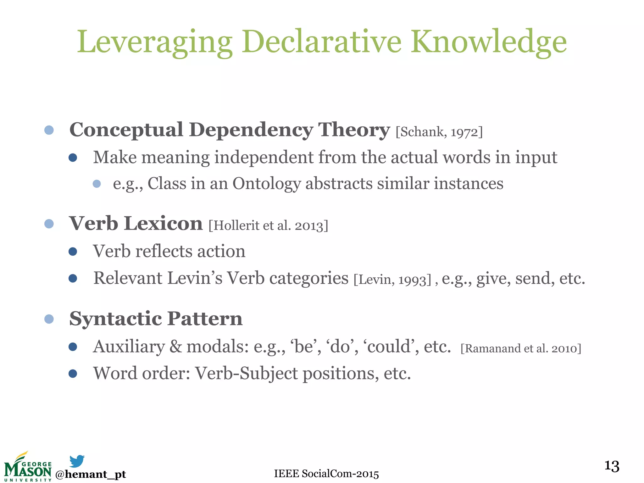 @hemant_pt IEEE SocialCom-2015
Leveraging Declarative Knowledge
● Conceptual Dependency Theory [Schank, 1972]
● Make meaning independent from the actual words in input
● e.g., Class in an Ontology abstracts similar instances
● Verb Lexicon [Hollerit et al. 2013]
● Verb reflects action
● Relevant Levin’s Verb categories [Levin, 1993] , e.g., give, send, etc.
● Syntactic Pattern
● Auxiliary & modals: e.g., ‘be’, ‘do’, ‘could’, etc. [Ramanand et al. 2010]
● Word order: Verb-Subject positions, etc.
1313
 