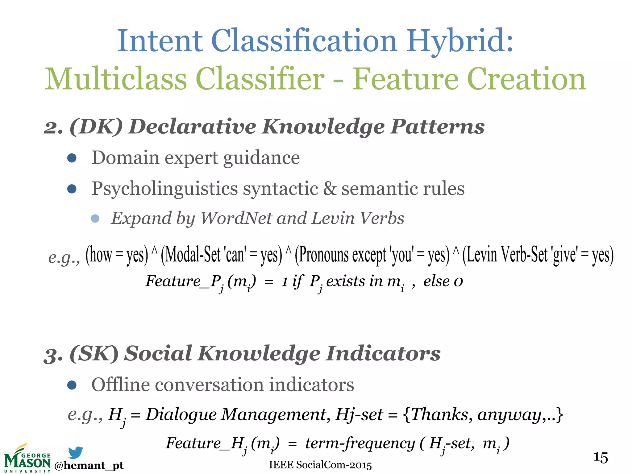 @hemant_pt IEEE SocialCom-2015
Intent Classification Hybrid:
Multiclass Classifier - Feature Creation
2. (DK) Declarative Knowledge Patterns
● Domain expert guidance
● Psycholinguistics syntactic & semantic rules
● Expand by WordNet and Levin Verbs
e.g.,
3. (SK) Social Knowledge Indicators
● Offline conversation indicators
e.g., Hj
= Dialogue Management, Hj-set = {Thanks, anyway,..}
15
Feature_Pj
(mi
) = 1 if Pj
exists in mi
, else 0
Feature_Hj
(mi
) = term-frequency ( Hj
-set, mi
)
 