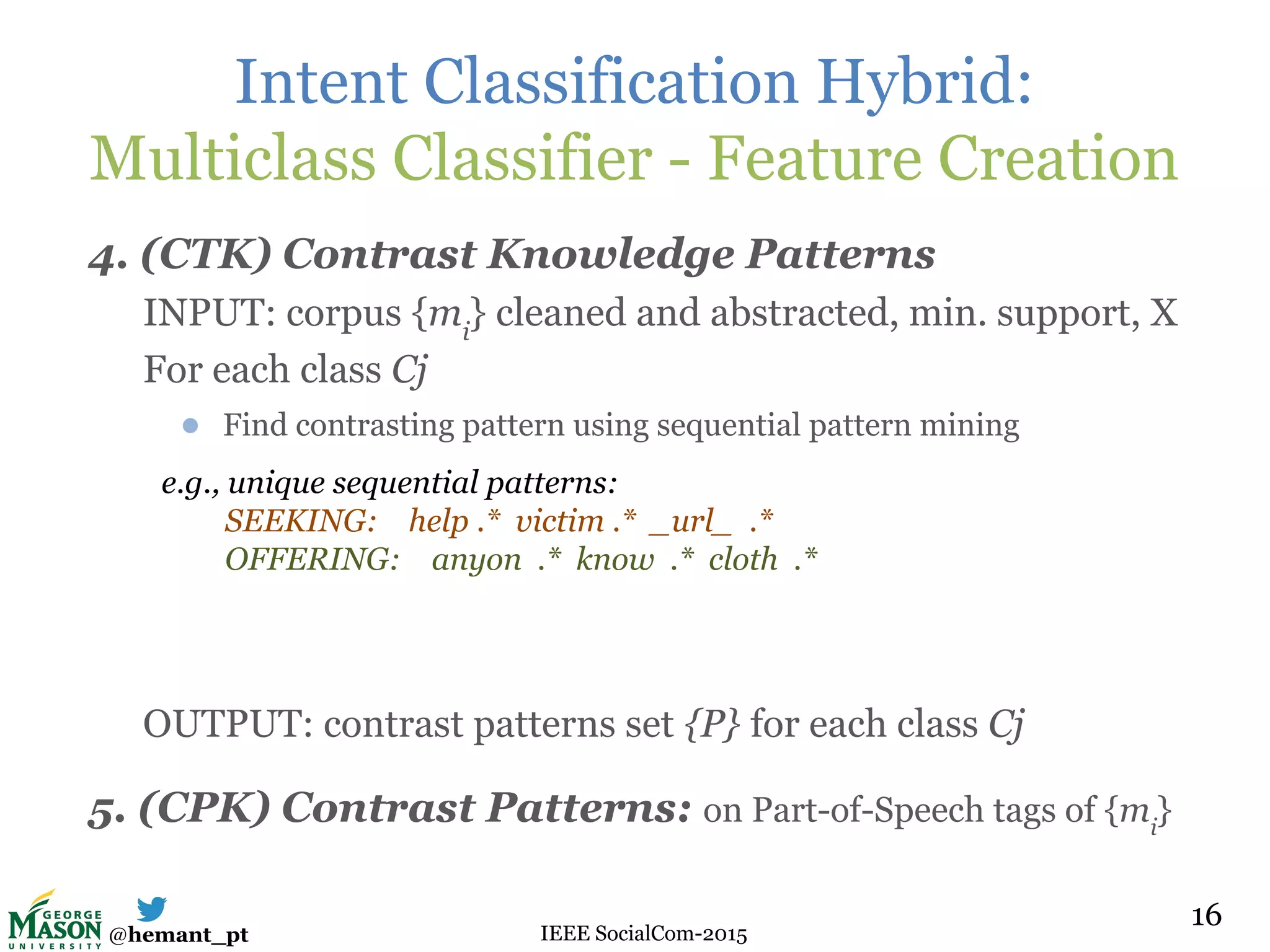 @hemant_pt IEEE SocialCom-2015
Intent Classification Hybrid:
Multiclass Classifier - Feature Creation
4. (CTK) Contrast Knowledge Patterns
INPUT: corpus {mi
} cleaned and abstracted, min. support, X
For each class Cj
● Find contrasting pattern using sequential pattern mining
OUTPUT: contrast patterns set {P} for each class Cj
5. (CPK) Contrast Patterns: on Part-of-Speech tags of {mi
}
16
e.g., unique sequential patterns:
SEEKING: help .* victim .* _url_ .*
OFFERING: anyon .* know .* cloth .*
 