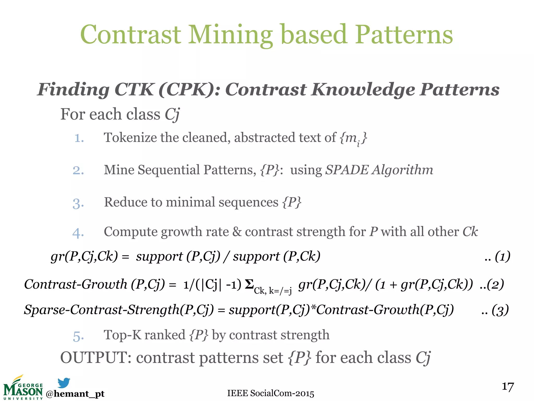 @hemant_pt IEEE SocialCom-2015
Contrast Mining based Patterns
Finding CTK (CPK): Contrast Knowledge Patterns
For each class Cj
1. Tokenize the cleaned, abstracted text of {mi
}
2. Mine Sequential Patterns, {P}: using SPADE Algorithm
3. Reduce to minimal sequences {P}
4. Compute growth rate & contrast strength for P with all other Ck
5. Top-K ranked {P} by contrast strength
OUTPUT: contrast patterns set {P} for each class Cj
17
gr(P,Cj,Ck) = support (P,Cj) / support (P,Ck) .. (1)
Contrast-Growth (P,Cj) = 1/(|Cj| -1) ΣCk, k=/=j
gr(P,Cj,Ck)/ (1 + gr(P,Cj,Ck)) ..(2)
Sparse-Contrast-Strength(P,Cj) = support(P,Cj)*Contrast-Growth(P,Cj) .. (3)
 