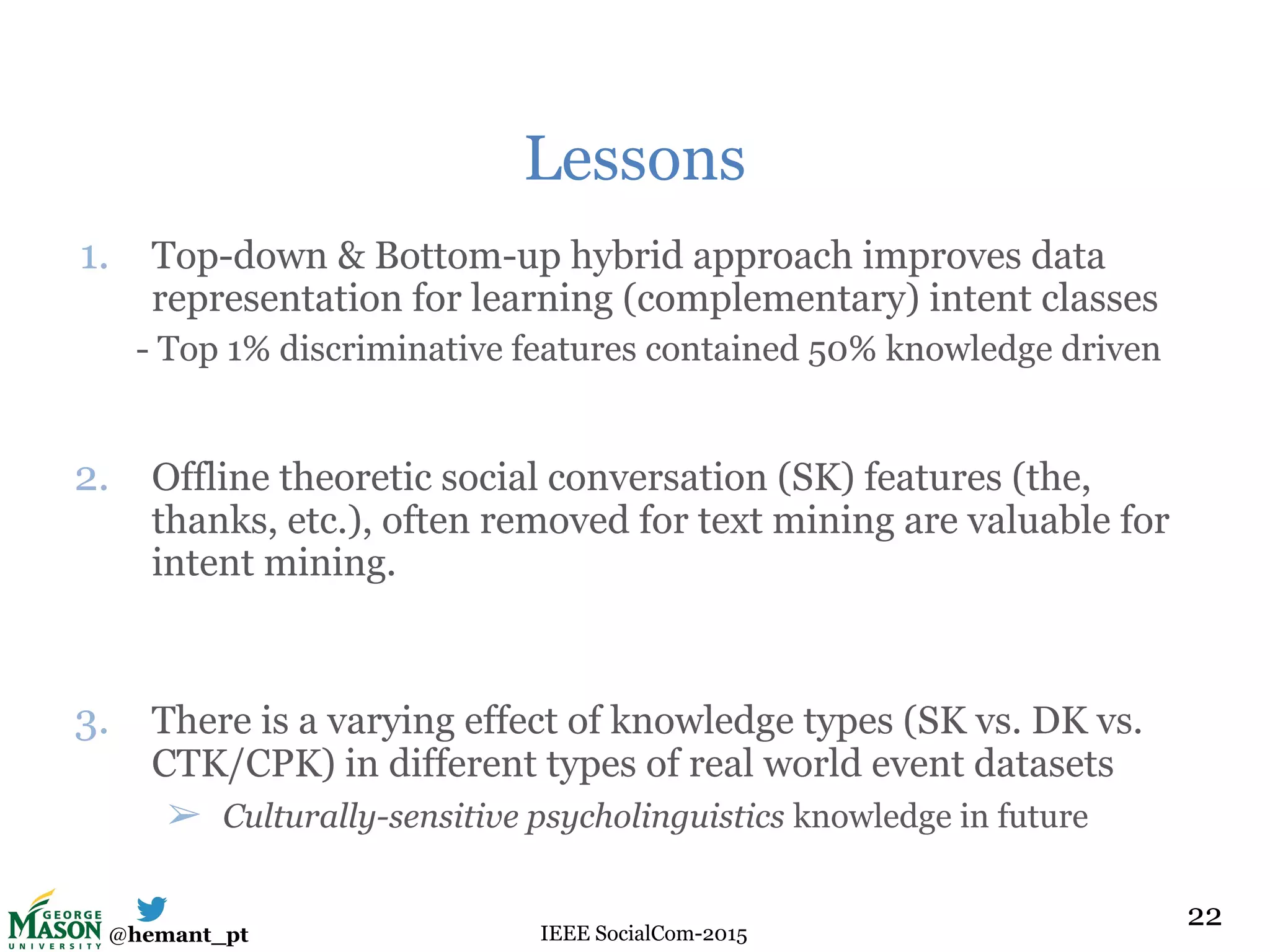 @hemant_pt IEEE SocialCom-2015
Lessons
1. Top-down & Bottom-up hybrid approach improves data
representation for learning (complementary) intent classes
- Top 1% discriminative features contained 50% knowledge driven
2. Offline theoretic social conversation (SK) features (the,
thanks, etc.), often removed for text mining are valuable for
intent mining.
3. There is a varying effect of knowledge types (SK vs. DK vs.
CTK/CPK) in different types of real world event datasets
➢ Culturally-sensitive psycholinguistics knowledge in future
22
 