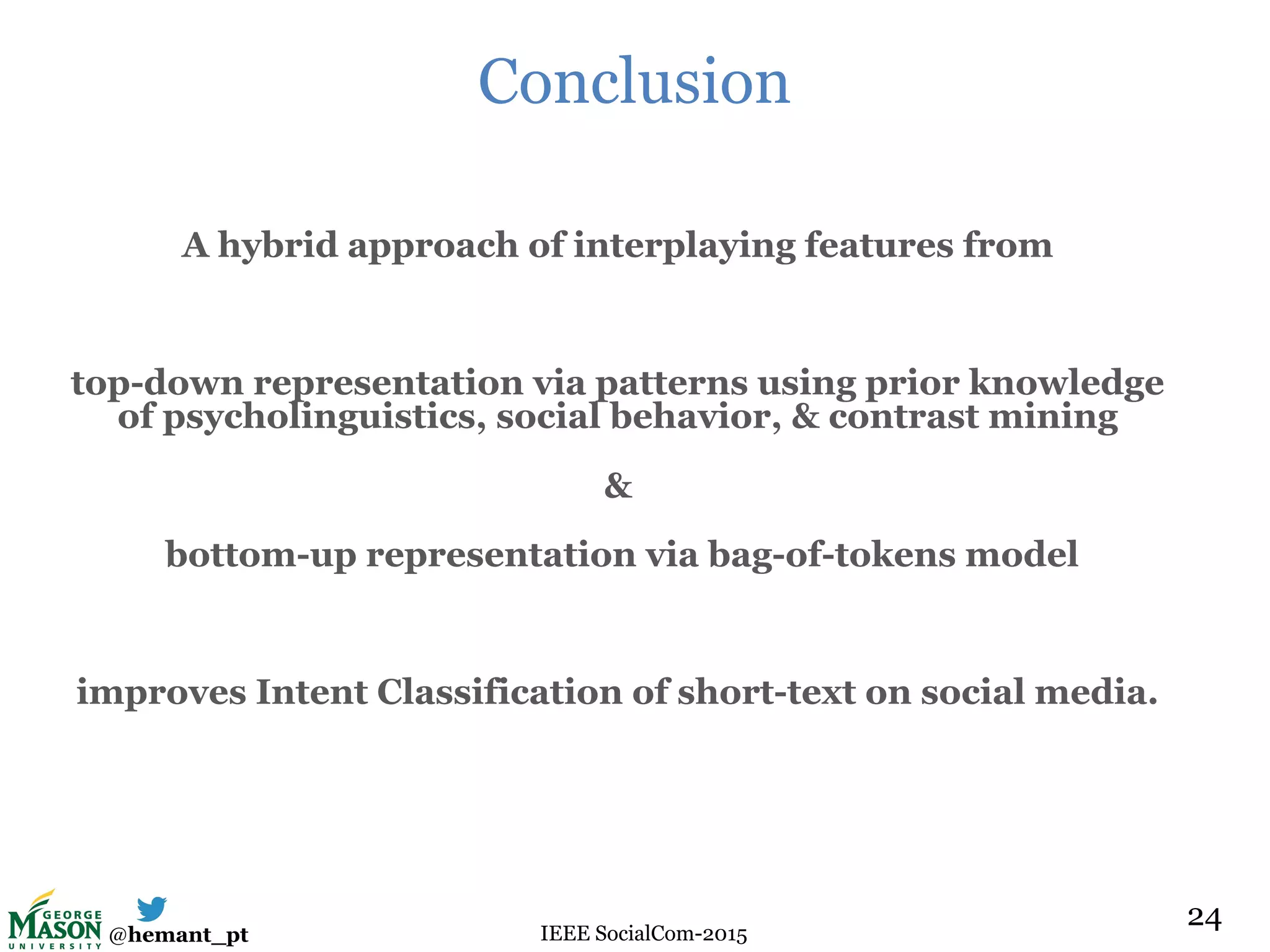 @hemant_pt IEEE SocialCom-2015
Conclusion
A hybrid approach of interplaying features from
top-down representation via patterns using prior knowledge
of psycholinguistics, social behavior, & contrast mining
&
bottom-up representation via bag-of-tokens model
improves Intent Classification of short-text on social media.
24
 