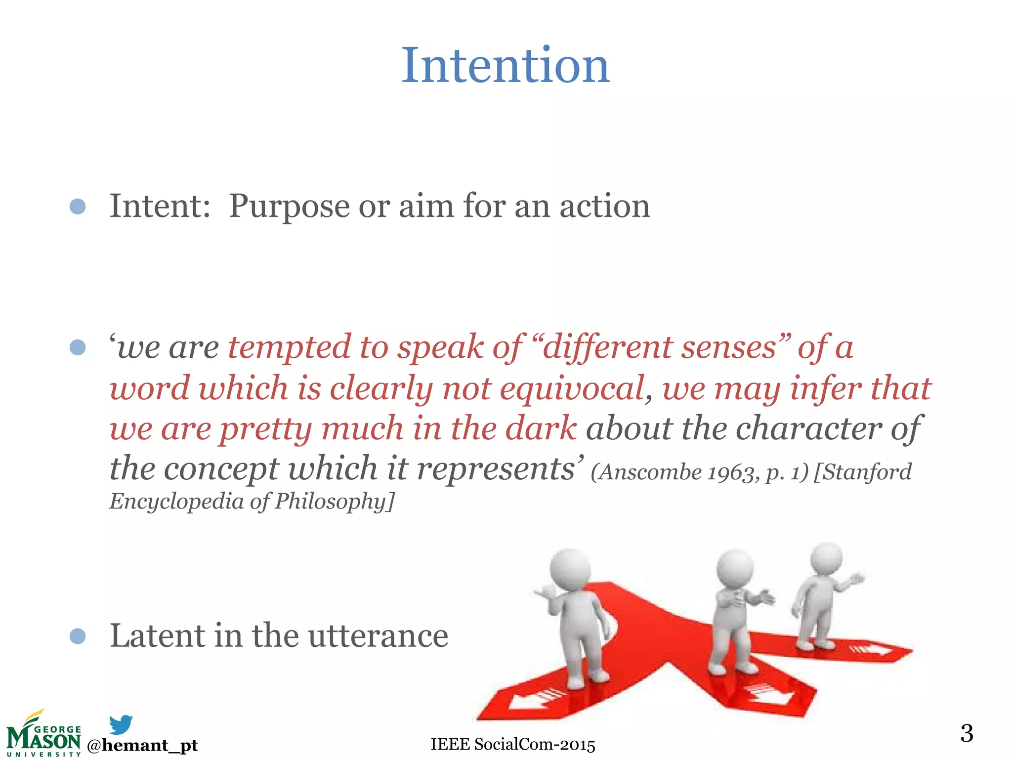 @hemant_pt IEEE SocialCom-2015
Intention
● Intent: Purpose or aim for an action
● ‘we are tempted to speak of “different senses” of a
word which is clearly not equivocal, we may infer that
we are pretty much in the dark about the character of
the concept which it represents’ (Anscombe 1963, p. 1) [Stanford
Encyclopedia of Philosophy]
● Latent in the utterance
3
 