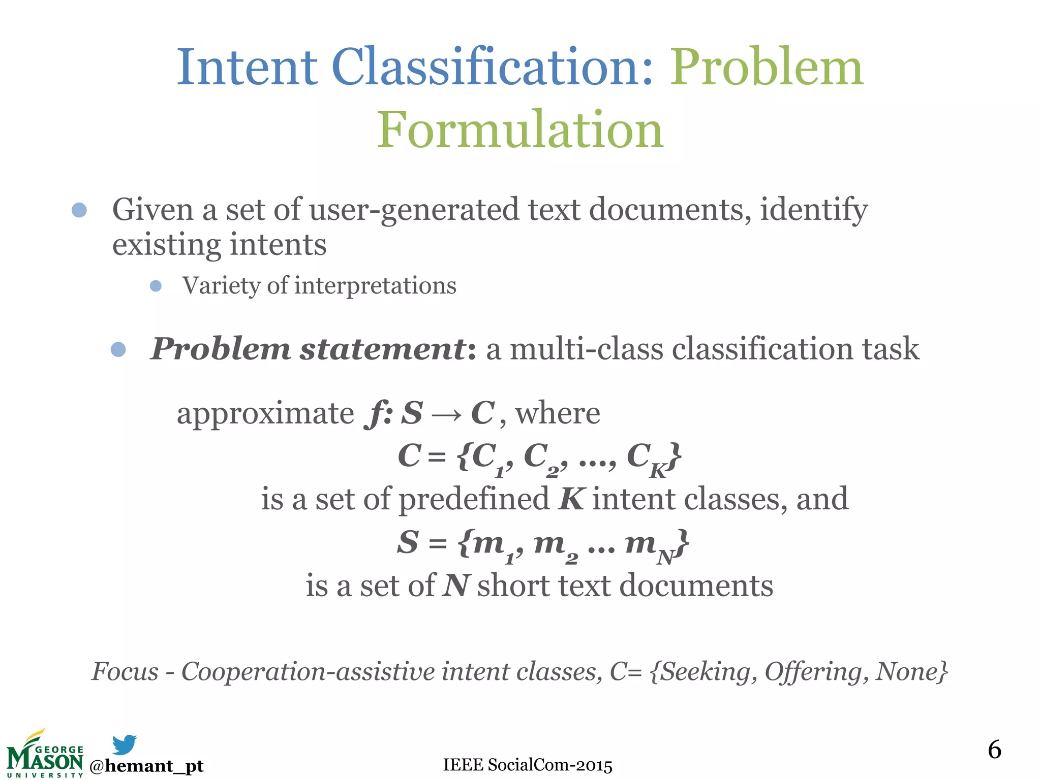 @hemant_pt IEEE SocialCom-2015
Intent Classification: Problem
Formulation
● Given a set of user-generated text documents, identify
existing intents
● Variety of interpretations
● Problem statement: a multi-class classification task
approximate f: S → C , where
C = {C1
, C2
, …, CK
}
is a set of predefined K intent classes, and
S = {m1
, m2
… mN
}
is a set of N short text documents
Focus - Cooperation-assistive intent classes, C= {Seeking, Offering, None}
66
 