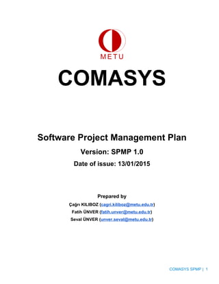 COMASYS
Software Project Management Plan
Version: SPMP 1.0
Date of issue: 13/01/2015
Prepared by
Çağrı KILIBOZ (cagri.kiliboz@metu.edu.tr)
Fatih ÜNVER (fatih.unver@metu.edu.tr)
Seval ÜNVER (unver.seval@metu.edu.tr)
COMASYS SPMP | 1
 