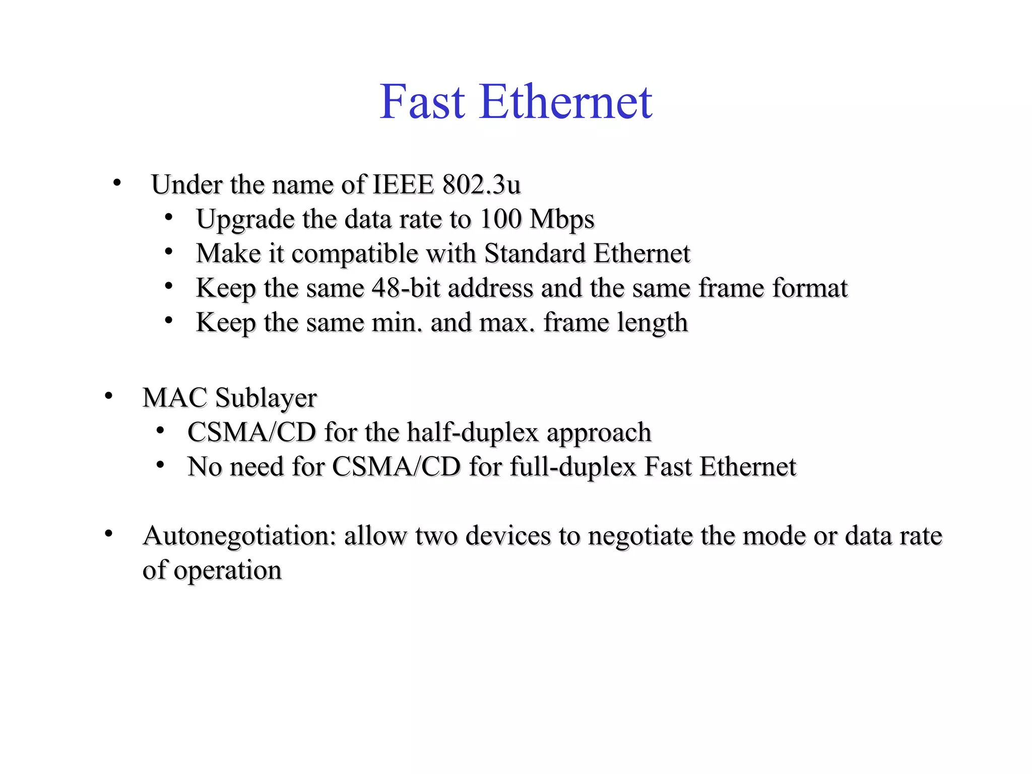 Fast Ethernet 
• Under tthhee nnaammee ooff IIEEEEEE 880022..33uu 
• UUppggrraaddee tthhee ddaattaa rraattee ttoo 110000 MMbbppss 
• MMaakkee iitt ccoommppaattiibbllee wwiitthh SSttaannddaarrdd EEtthheerrnneett 
• KKeeeepp tthhee ssaammee 4488--bbiitt aaddddrreessss aanndd tthhee ssaammee ffrraammee ffoorrmmaatt 
• KKeeeepp tthhee ssaammee mmiinn.. aanndd mmaaxx.. ffrraammee lleennggtthh 
• MMAACC SSuubbllaayyeerr 
• CCSSMMAA//CCDD ffoorr tthhee hhaallff--dduupplleexx aapppprrooaacchh 
• NNoo nneeeedd ffoorr CCSSMMAA//CCDD ffoorr ffuullll--dduupplleexx FFaasstt EEtthheerrnneett 
• AAuuttoonneeggoottiiaattiioonn:: aallllooww ttwwoo ddeevviicceess ttoo nneeggoottiiaattee tthhee mmooddee oorr ddaattaa rraattee 
ooff ooppeerraattiioonn 
 