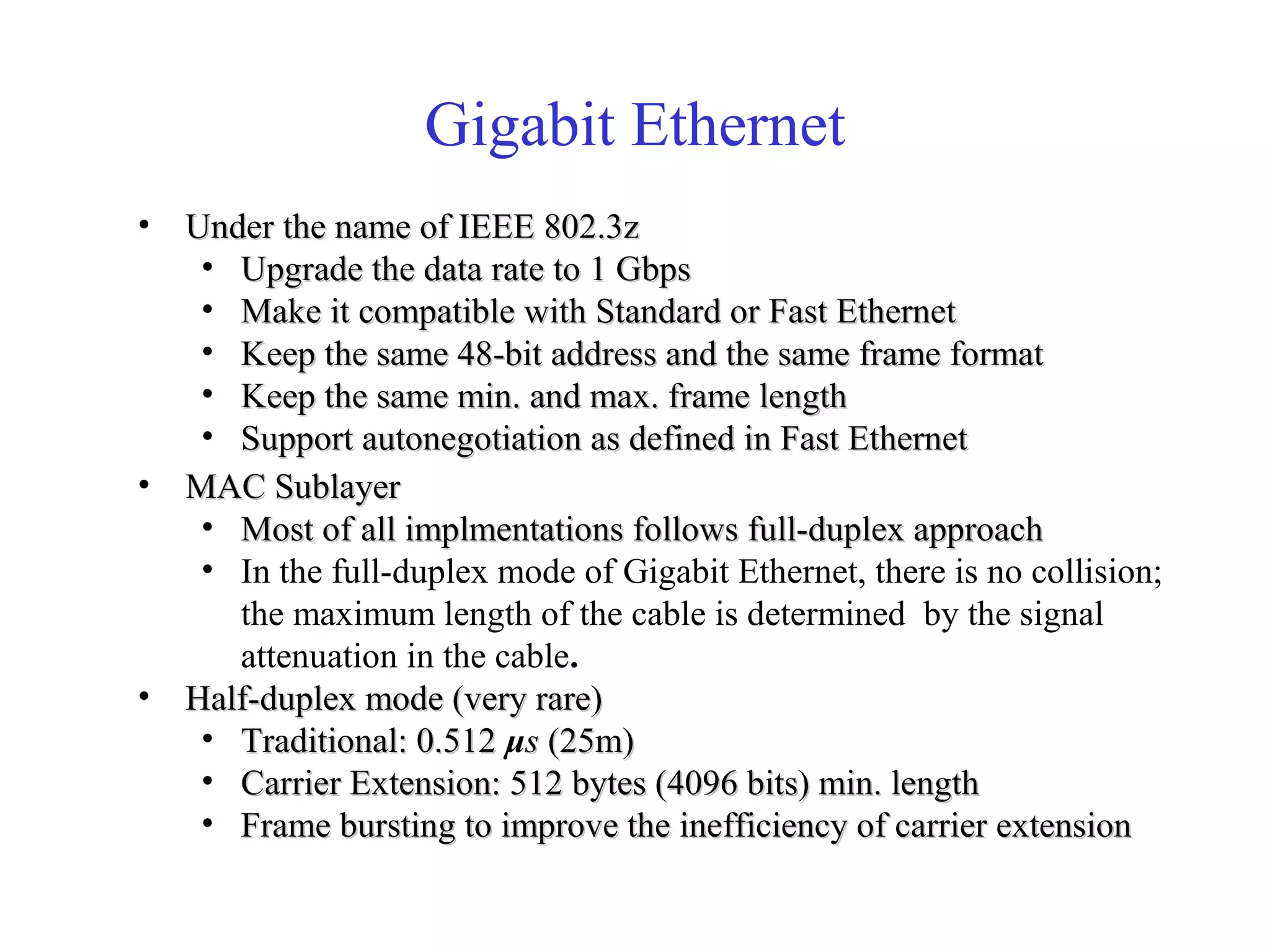 Gigabit Ethernet 
• Under tthhee nnaammee ooff IIEEEEEE 880022..33zz 
• UUppggrraaddee tthhee ddaattaa rraattee ttoo 11 GGbbppss 
• MMaakkee iitt ccoommppaattiibbllee wwiitthh SSttaannddaarrdd oorr FFaasstt EEtthheerrnneett 
• KKeeeepp tthhee ssaammee 4488--bbiitt aaddddrreessss aanndd tthhee ssaammee ffrraammee ffoorrmmaatt 
• KKeeeepp tthhee ssaammee mmiinn.. aanndd mmaaxx.. ffrraammee lleennggtthh 
• SSuuppppoorrtt aauuttoonneeggoottiiaattiioonn aass ddeeffiinneedd iinn FFaasstt EEtthheerrnneett 
• MMAACC SSuubbllaayyeerr 
• MMoosstt ooff aallll iimmppllmmeennttaattiioonnss ffoolllloowwss ffuullll--dduupplleexx aapppprrooaacchh 
• In the full-duplex mode of Gigabit Ethernet, there is no collision; 
the maximum length of the cable is determined by the signal 
attenuation in the cable. 
• HHaallff--dduupplleexx mmooddee ((vveerryy rraarree)) 
• TTrraaddiittiioonnaall:: 00..551122 μss ((2255mm)) 
• CCaarrrriieerr EExxtteennssiioonn:: 551122 bbyytteess ((4400996 bbiittss)) mmiinn.. lleennggtthh 
• FFrraammee bbuurrssttiinngg ttoo iimmpprroovvee tthhee iinneeffffiicciieennccyy ooff ccaarrrriieerr eexxtteennssiioonn 
 