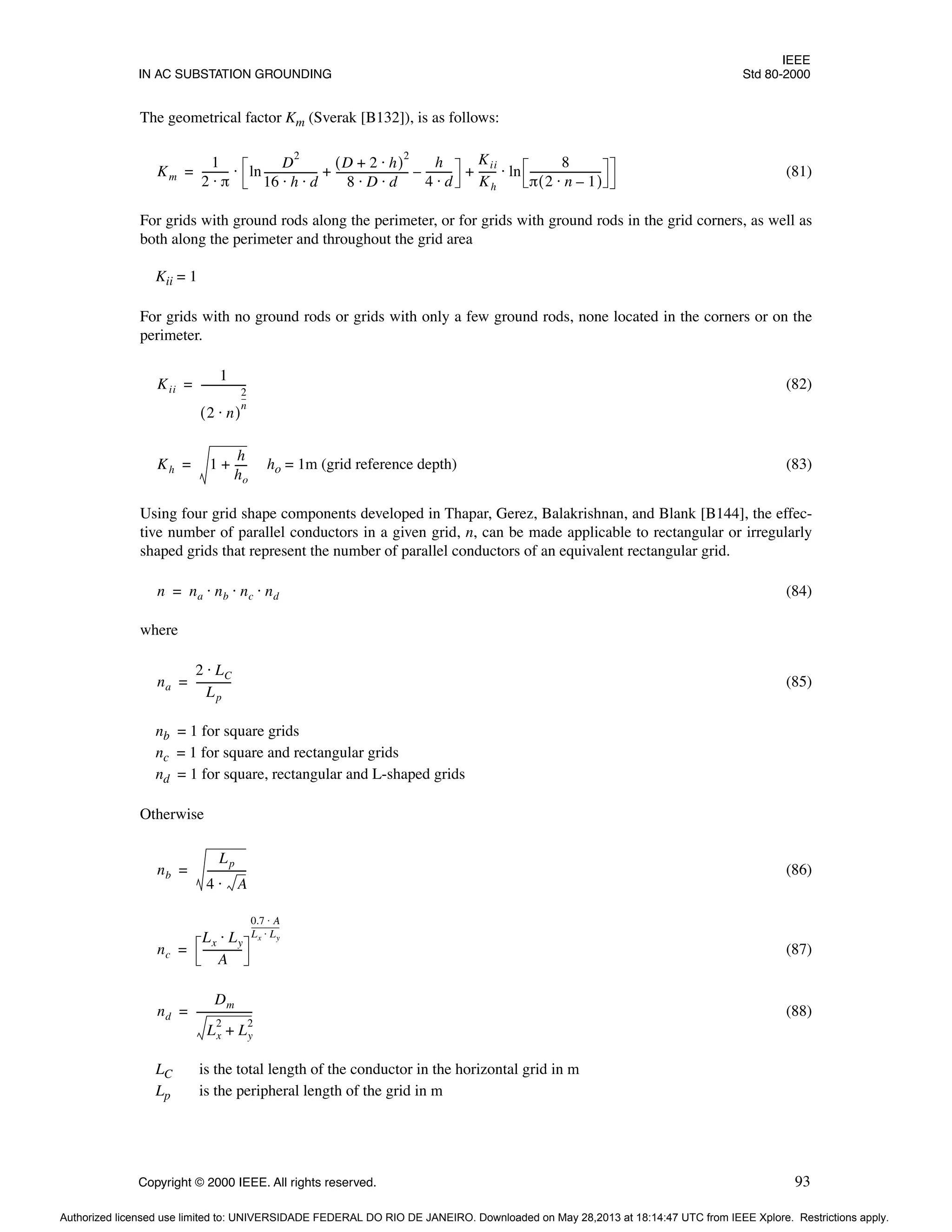 IEEE
IN AC SUBSTATION GROUNDING Std 80-2000
Copyright © 2000 IEEE. All rights reserved. 93
The geometrical factor Km (Sverak [B132]), is as follows:
(81)
For grids with ground rods along the perimeter, or for grids with ground rods in the grid corners, as well as
both along the perimeter and throughout the grid area
Kii = 1
For grids with no ground rods or grids with only a few ground rods, none located in the corners or on the
perimeter.
(82)
ho = 1m (grid reference depth) (83)
Using four grid shape components developed in Thapar, Gerez, Balakrishnan, and Blank [B144], the effec-
tive number of parallel conductors in a given grid, n, can be made applicable to rectangular or irregularly
shaped grids that represent the number of parallel conductors of an equivalent rectangular grid.
(84)
where
(85)
nb = 1 for square grids
nc = 1 for square and rectangular grids
nd = 1 for square, rectangular and L-shaped grids
Otherwise
(86)
(87)
(88)
LC is the total length of the conductor in the horizontal grid in m
Lp is the peripheral length of the grid in m
Km
1
2 π
⋅
----------
D
2
16 h d
⋅ ⋅
--------------------
-
D 2 h
⋅
+
( )
2
8 D d
⋅ ⋅
---------------------------
-
h
4 d
⋅
---------
-
–
Kii
Kh
------
- ln
8
π 2 n 1
–
⋅
( )
---------------------------
-
⋅
+ +
ln
⋅
=
Kii
1
2 n
⋅
( )
2
n
--
-
-----------------
=
Kh 1
h
ho
----
-
+
=
n na nb nc nd
⋅ ⋅ ⋅
=
na
2 LC
⋅
Lp
-------------
-
=
nb
Lp
4 A
⋅
--------------
-
=
nc
Lx Ly
⋅
A
--------------
-
0.7 A
⋅
Lx Ly
⋅
---------------
=
nd
Dm
Lx
2
Ly
2
+
---------------------
-
=
Authorized licensed use limited to: UNIVERSIDADE FEDERAL DO RIO DE JANEIRO. Downloaded on May 28,2013 at 18:14:47 UTC from IEEE Xplore. Restrictions apply.
 