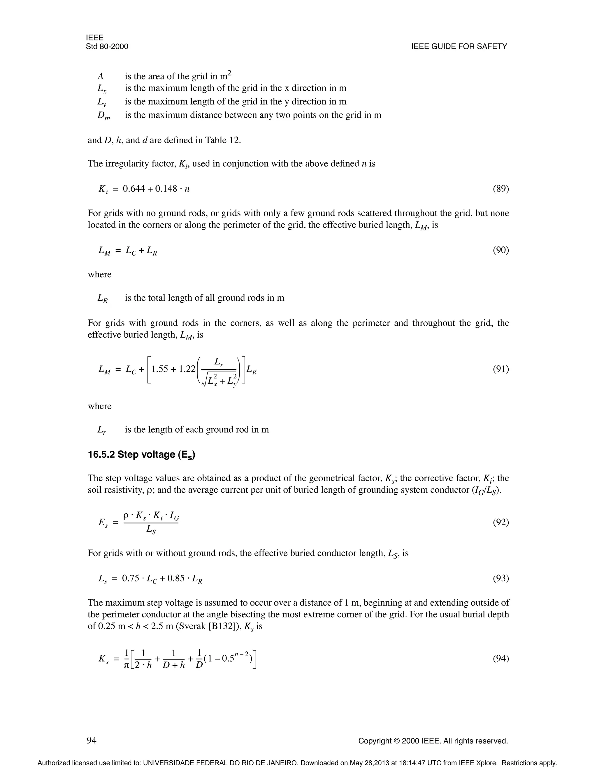 IEEE
Std 80-2000 IEEE GUIDE FOR SAFETY
94 Copyright © 2000 IEEE. All rights reserved.
A is the area of the grid in m2
Lx is the maximum length of the grid in the x direction in m
Ly is the maximum length of the grid in the y direction in m
Dm is the maximum distance between any two points on the grid in m
and D, h, and d are defined in Table 12.
The irregularity factor, Ki, used in conjunction with the above defined n is
(89)
For grids with no ground rods, or grids with only a few ground rods scattered throughout the grid, but none
located in the corners or along the perimeter of the grid, the effective buried length, LM, is
(90)
where
LR is the total length of all ground rods in m
For grids with ground rods in the corners, as well as along the perimeter and throughout the grid, the
effective buried length, LM, is
(91)
where
Lr is the length of each ground rod in m
16.5.2 Step voltage (Es)
The step voltage values are obtained as a product of the geometrical factor, Ks; the corrective factor, Ki; the
soil resistivity, ρ; and the average current per unit of buried length of grounding system conductor (IG/LS).
(92)
For grids with or without ground rods, the effective buried conductor length, LS, is
(93)
The maximum step voltage is assumed to occur over a distance of 1 m, beginning at and extending outside of
the perimeter conductor at the angle bisecting the most extreme corner of the grid. For the usual burial depth
of 0.25 m < h < 2.5 m (Sverak [B132]), Ks is
(94)
Ki 0.644 0.148 n
⋅
+
=
LM LC LR
+
=
LM LC 1.55 1.22
Lr
Lx
2
Ly
2
+
---------------------
-
 
 
 
+ LR
+
=
Es
ρ Ks Ki IG
⋅ ⋅ ⋅
LS
---------------------------------
-
=
Ls 0.75 LC 0.85 LR
⋅
+
⋅
=
Ks
1
π
--
-
1
2 h
⋅
---------
-
1
D h
+
------------
-
1
D
---
- 1 0.5
n 2
–
–
( )
+ +
=
Authorized licensed use limited to: UNIVERSIDADE FEDERAL DO RIO DE JANEIRO. Downloaded on May 28,2013 at 18:14:47 UTC from IEEE Xplore. Restrictions apply.
 