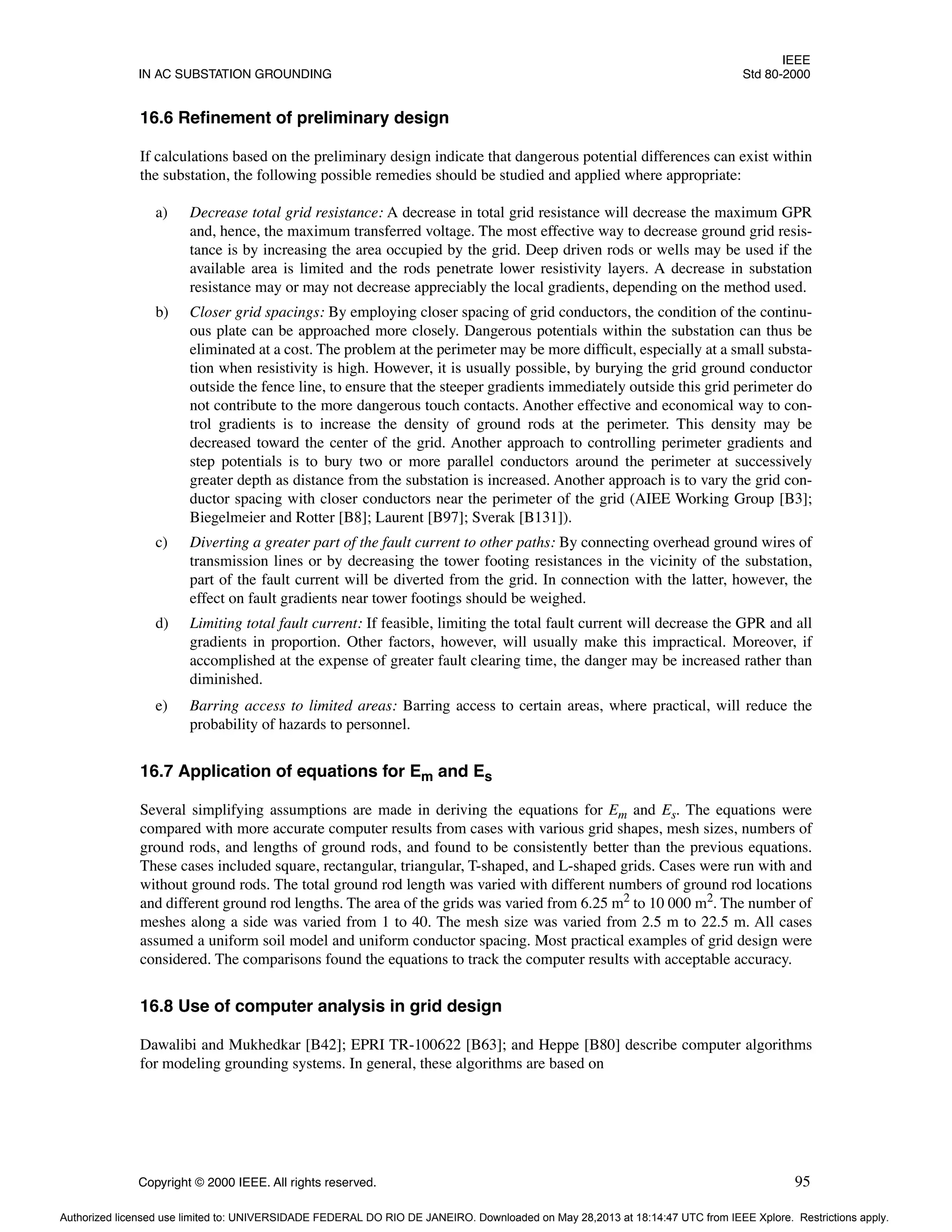 IEEE
IN AC SUBSTATION GROUNDING Std 80-2000
Copyright © 2000 IEEE. All rights reserved. 95
16.6 Refinement of preliminary design
If calculations based on the preliminary design indicate that dangerous potential differences can exist within
the substation, the following possible remedies should be studied and applied where appropriate:
a) Decrease total grid resistance: A decrease in total grid resistance will decrease the maximum GPR
and, hence, the maximum transferred voltage. The most effective way to decrease ground grid resis-
tance is by increasing the area occupied by the grid. Deep driven rods or wells may be used if the
available area is limited and the rods penetrate lower resistivity layers. A decrease in substation
resistance may or may not decrease appreciably the local gradients, depending on the method used.
b) Closer grid spacings: By employing closer spacing of grid conductors, the condition of the continu-
ous plate can be approached more closely. Dangerous potentials within the substation can thus be
eliminated at a cost. The problem at the perimeter may be more difficult, especially at a small substa-
tion when resistivity is high. However, it is usually possible, by burying the grid ground conductor
outside the fence line, to ensure that the steeper gradients immediately outside this grid perimeter do
not contribute to the more dangerous touch contacts. Another effective and economical way to con-
trol gradients is to increase the density of ground rods at the perimeter. This density may be
decreased toward the center of the grid. Another approach to controlling perimeter gradients and
step potentials is to bury two or more parallel conductors around the perimeter at successively
greater depth as distance from the substation is increased. Another approach is to vary the grid con-
ductor spacing with closer conductors near the perimeter of the grid (AIEE Working Group [B3];
Biegelmeier and Rotter [B8]; Laurent [B97]; Sverak [B131]).
c) Diverting a greater part of the fault current to other paths: By connecting overhead ground wires of
transmission lines or by decreasing the tower footing resistances in the vicinity of the substation,
part of the fault current will be diverted from the grid. In connection with the latter, however, the
effect on fault gradients near tower footings should be weighed.
d) Limiting total fault current: If feasible, limiting the total fault current will decrease the GPR and all
gradients in proportion. Other factors, however, will usually make this impractical. Moreover, if
accomplished at the expense of greater fault clearing time, the danger may be increased rather than
diminished.
e) Barring access to limited areas: Barring access to certain areas, where practical, will reduce the
probability of hazards to personnel.
16.7 Application of equations for Em and Es
Several simplifying assumptions are made in deriving the equations for Em and Es. The equations were
compared with more accurate computer results from cases with various grid shapes, mesh sizes, numbers of
ground rods, and lengths of ground rods, and found to be consistently better than the previous equations.
These cases included square, rectangular, triangular, T-shaped, and L-shaped grids. Cases were run with and
without ground rods. The total ground rod length was varied with different numbers of ground rod locations
and different ground rod lengths. The area of the grids was varied from 6.25 m2
to 10 000 m2
. The number of
meshes along a side was varied from 1 to 40. The mesh size was varied from 2.5 m to 22.5 m. All cases
assumed a uniform soil model and uniform conductor spacing. Most practical examples of grid design were
considered. The comparisons found the equations to track the computer results with acceptable accuracy.
16.8 Use of computer analysis in grid design
Dawalibi and Mukhedkar [B42]; EPRI TR-100622 [B63]; and Heppe [B80] describe computer algorithms
for modeling grounding systems. In general, these algorithms are based on
Authorized licensed use limited to: UNIVERSIDADE FEDERAL DO RIO DE JANEIRO. Downloaded on May 28,2013 at 18:14:47 UTC from IEEE Xplore. Restrictions apply.
 