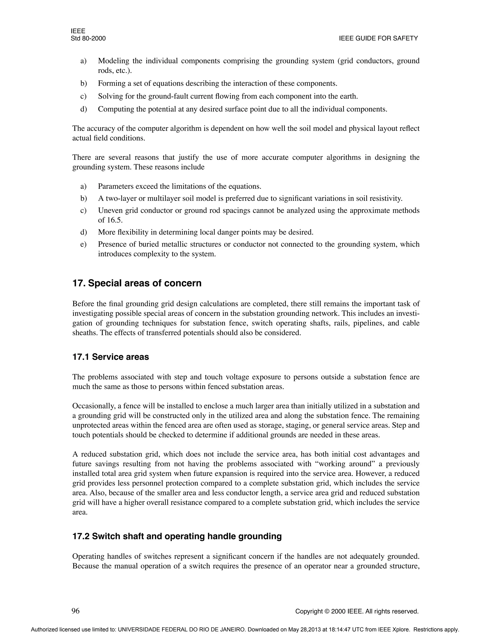 IEEE
Std 80-2000 IEEE GUIDE FOR SAFETY
96 Copyright © 2000 IEEE. All rights reserved.
a) Modeling the individual components comprising the grounding system (grid conductors, ground
rods, etc.).
b) Forming a set of equations describing the interaction of these components.
c) Solving for the ground-fault current flowing from each component into the earth.
d) Computing the potential at any desired surface point due to all the individual components.
The accuracy of the computer algorithm is dependent on how well the soil model and physical layout reflect
actual field conditions.
There are several reasons that justify the use of more accurate computer algorithms in designing the
grounding system. These reasons include
a) Parameters exceed the limitations of the equations.
b) A two-layer or multilayer soil model is preferred due to significant variations in soil resistivity.
c) Uneven grid conductor or ground rod spacings cannot be analyzed using the approximate methods
of 16.5.
d) More flexibility in determining local danger points may be desired.
e) Presence of buried metallic structures or conductor not connected to the grounding system, which
introduces complexity to the system.
17. Special areas of concern
Before the final grounding grid design calculations are completed, there still remains the important task of
investigating possible special areas of concern in the substation grounding network. This includes an investi-
gation of grounding techniques for substation fence, switch operating shafts, rails, pipelines, and cable
sheaths. The effects of transferred potentials should also be considered.
17.1 Service areas
The problems associated with step and touch voltage exposure to persons outside a substation fence are
much the same as those to persons within fenced substation areas.
Occasionally, a fence will be installed to enclose a much larger area than initially utilized in a substation and
a grounding grid will be constructed only in the utilized area and along the substation fence. The remaining
unprotected areas within the fenced area are often used as storage, staging, or general service areas. Step and
touch potentials should be checked to determine if additional grounds are needed in these areas.
A reduced substation grid, which does not include the service area, has both initial cost advantages and
future savings resulting from not having the problems associated with “working around” a previously
installed total area grid system when future expansion is required into the service area. However, a reduced
grid provides less personnel protection compared to a complete substation grid, which includes the service
area. Also, because of the smaller area and less conductor length, a service area grid and reduced substation
grid will have a higher overall resistance compared to a complete substation grid, which includes the service
area.
17.2 Switch shaft and operating handle grounding
Operating handles of switches represent a significant concern if the handles are not adequately grounded.
Because the manual operation of a switch requires the presence of an operator near a grounded structure,
Authorized licensed use limited to: UNIVERSIDADE FEDERAL DO RIO DE JANEIRO. Downloaded on May 28,2013 at 18:14:47 UTC from IEEE Xplore. Restrictions apply.
 