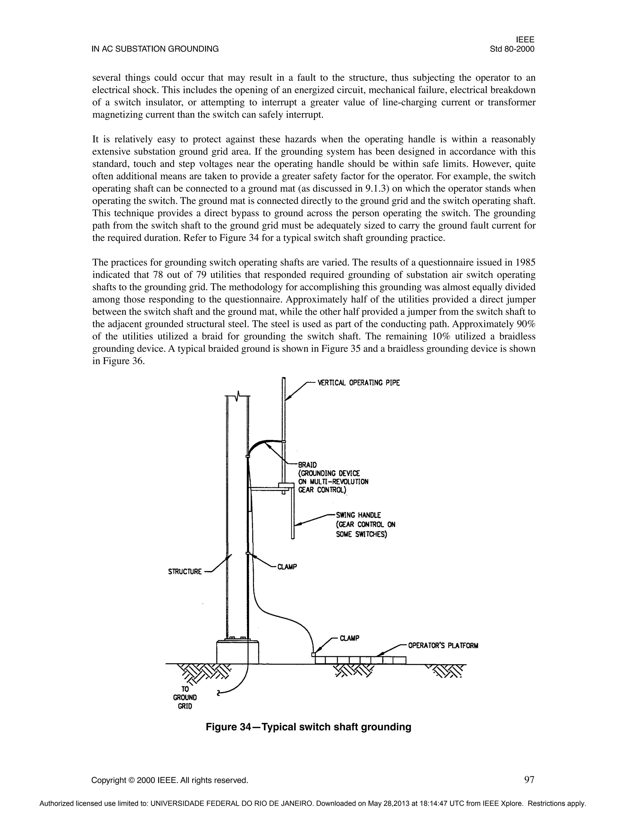 IEEE
IN AC SUBSTATION GROUNDING Std 80-2000
Copyright © 2000 IEEE. All rights reserved. 97
several things could occur that may result in a fault to the structure, thus subjecting the operator to an
electrical shock. This includes the opening of an energized circuit, mechanical failure, electrical breakdown
of a switch insulator, or attempting to interrupt a greater value of line-charging current or transformer
magnetizing current than the switch can safely interrupt.
It is relatively easy to protect against these hazards when the operating handle is within a reasonably
extensive substation ground grid area. If the grounding system has been designed in accordance with this
standard, touch and step voltages near the operating handle should be within safe limits. However, quite
often additional means are taken to provide a greater safety factor for the operator. For example, the switch
operating shaft can be connected to a ground mat (as discussed in 9.1.3) on which the operator stands when
operating the switch. The ground mat is connected directly to the ground grid and the switch operating shaft.
This technique provides a direct bypass to ground across the person operating the switch. The grounding
path from the switch shaft to the ground grid must be adequately sized to carry the ground fault current for
the required duration. Refer to Figure 34 for a typical switch shaft grounding practice.
The practices for grounding switch operating shafts are varied. The results of a questionnaire issued in 1985
indicated that 78 out of 79 utilities that responded required grounding of substation air switch operating
shafts to the grounding grid. The methodology for accomplishing this grounding was almost equally divided
among those responding to the questionnaire. Approximately half of the utilities provided a direct jumper
between the switch shaft and the ground mat, while the other half provided a jumper from the switch shaft to
the adjacent grounded structural steel. The steel is used as part of the conducting path. Approximately 90%
of the utilities utilized a braid for grounding the switch shaft. The remaining 10% utilized a braidless
grounding device. A typical braided ground is shown in Figure 35 and a braidless grounding device is shown
in Figure 36.
Figure 34—Typical switch shaft grounding
Authorized licensed use limited to: UNIVERSIDADE FEDERAL DO RIO DE JANEIRO. Downloaded on May 28,2013 at 18:14:47 UTC from IEEE Xplore. Restrictions apply.
 