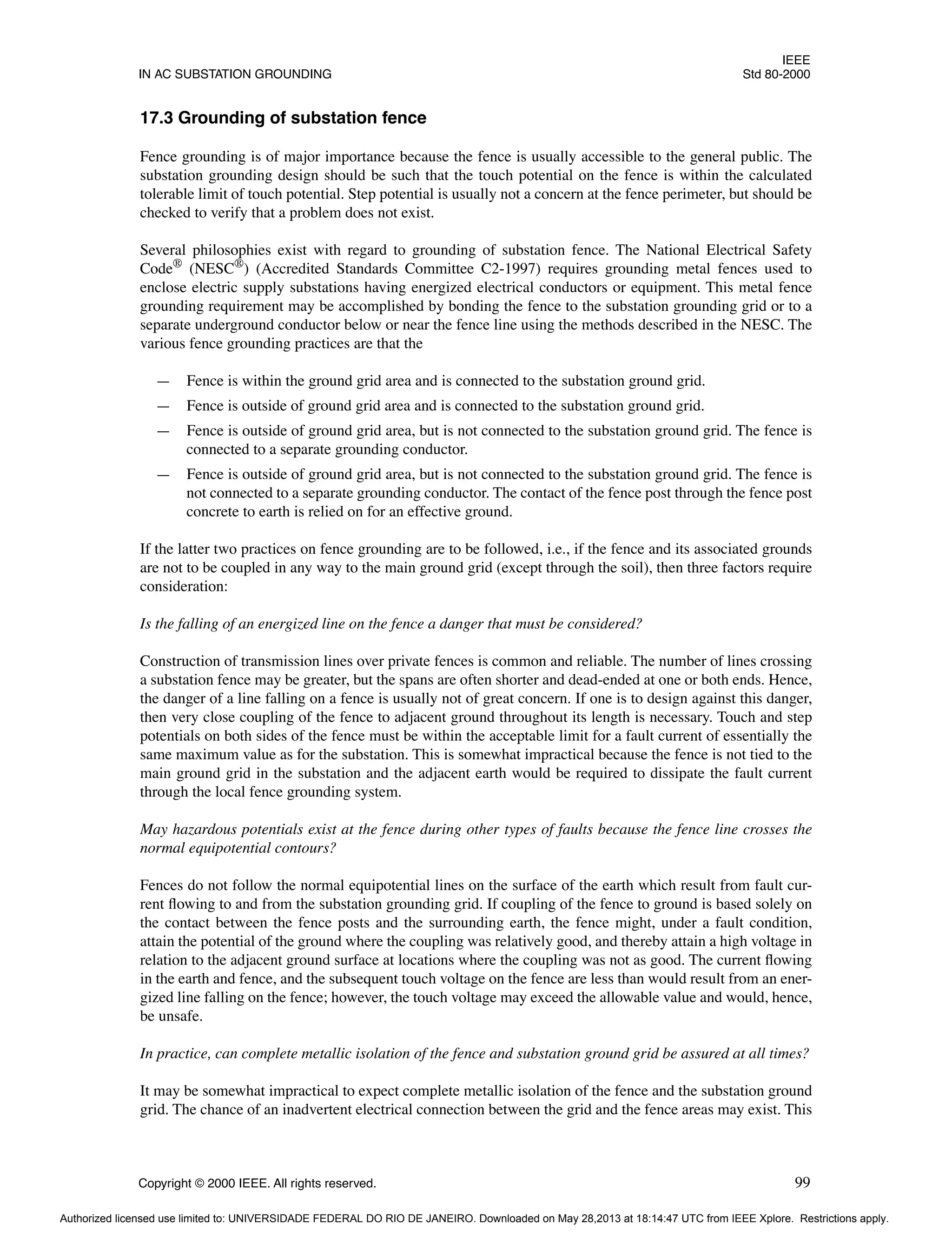 IEEE
IN AC SUBSTATION GROUNDING Std 80-2000
Copyright © 2000 IEEE. All rights reserved. 99
17.3 Grounding of substation fence
Fence grounding is of major importance because the fence is usually accessible to the general public. The
substation grounding design should be such that the touch potential on the fence is within the calculated
tolerable limit of touch potential. Step potential is usually not a concern at the fence perimeter, but should be
checked to verify that a problem does not exist.
Several philosophies exist with regard to grounding of substation fence. The National Electrical Safety
Code®
(NESC®
) (Accredited Standards Committee C2-1997) requires grounding metal fences used to
enclose electric supply substations having energized electrical conductors or equipment. This metal fence
grounding requirement may be accomplished by bonding the fence to the substation grounding grid or to a
separate underground conductor below or near the fence line using the methods described in the NESC. The
various fence grounding practices are that the
— Fence is within the ground grid area and is connected to the substation ground grid.
— Fence is outside of ground grid area and is connected to the substation ground grid.
— Fence is outside of ground grid area, but is not connected to the substation ground grid. The fence is
connected to a separate grounding conductor.
— Fence is outside of ground grid area, but is not connected to the substation ground grid. The fence is
not connected to a separate grounding conductor. The contact of the fence post through the fence post
concrete to earth is relied on for an effective ground.
If the latter two practices on fence grounding are to be followed, i.e., if the fence and its associated grounds
are not to be coupled in any way to the main ground grid (except through the soil), then three factors require
consideration:
Is the falling of an energized line on the fence a danger that must be considered?
Construction of transmission lines over private fences is common and reliable. The number of lines crossing
a substation fence may be greater, but the spans are often shorter and dead-ended at one or both ends. Hence,
the danger of a line falling on a fence is usually not of great concern. If one is to design against this danger,
then very close coupling of the fence to adjacent ground throughout its length is necessary. Touch and step
potentials on both sides of the fence must be within the acceptable limit for a fault current of essentially the
same maximum value as for the substation. This is somewhat impractical because the fence is not tied to the
main ground grid in the substation and the adjacent earth would be required to dissipate the fault current
through the local fence grounding system.
May hazardous potentials exist at the fence during other types of faults because the fence line crosses the
normal equipotential contours?
Fences do not follow the normal equipotential lines on the surface of the earth which result from fault cur-
rent flowing to and from the substation grounding grid. If coupling of the fence to ground is based solely on
the contact between the fence posts and the surrounding earth, the fence might, under a fault condition,
attain the potential of the ground where the coupling was relatively good, and thereby attain a high voltage in
relation to the adjacent ground surface at locations where the coupling was not as good. The current flowing
in the earth and fence, and the subsequent touch voltage on the fence are less than would result from an ener-
gized line falling on the fence; however, the touch voltage may exceed the allowable value and would, hence,
be unsafe.
In practice, can complete metallic isolation of the fence and substation ground grid be assured at all times?
It may be somewhat impractical to expect complete metallic isolation of the fence and the substation ground
grid. The chance of an inadvertent electrical connection between the grid and the fence areas may exist. This
Authorized licensed use limited to: UNIVERSIDADE FEDERAL DO RIO DE JANEIRO. Downloaded on May 28,2013 at 18:14:47 UTC from IEEE Xplore. Restrictions apply.
 