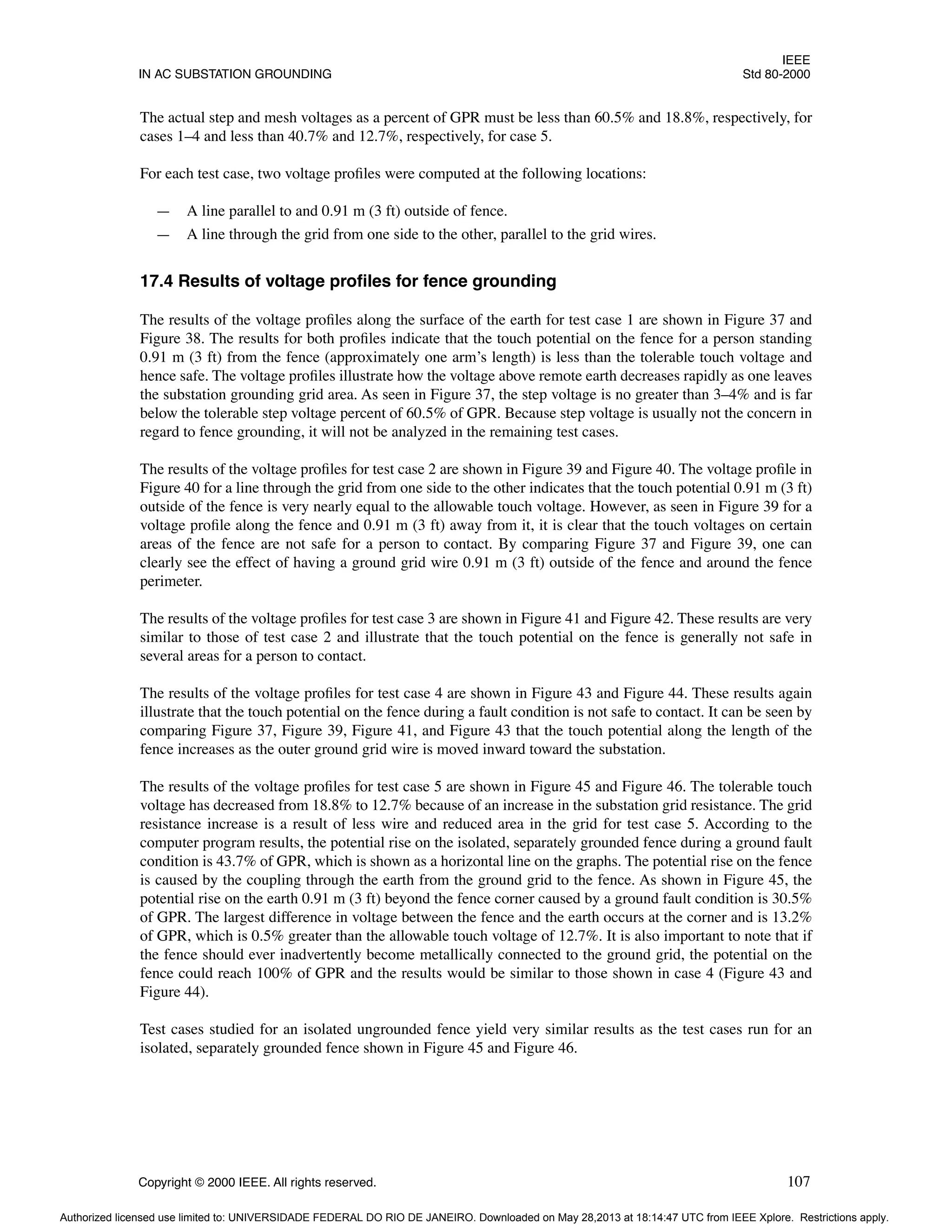 IEEE
IN AC SUBSTATION GROUNDING Std 80-2000
Copyright © 2000 IEEE. All rights reserved. 107
The actual step and mesh voltages as a percent of GPR must be less than 60.5% and 18.8%, respectively, for
cases 1–4 and less than 40.7% and 12.7%, respectively, for case 5.
For each test case, two voltage profiles were computed at the following locations:
— A line parallel to and 0.91 m (3 ft) outside of fence.
— A line through the grid from one side to the other, parallel to the grid wires.
17.4 Results of voltage profiles for fence grounding
The results of the voltage profiles along the surface of the earth for test case 1 are shown in Figure 37 and
Figure 38. The results for both profiles indicate that the touch potential on the fence for a person standing
0.91 m (3 ft) from the fence (approximately one arm’s length) is less than the tolerable touch voltage and
hence safe. The voltage profiles illustrate how the voltage above remote earth decreases rapidly as one leaves
the substation grounding grid area. As seen in Figure 37, the step voltage is no greater than 3–4% and is far
below the tolerable step voltage percent of 60.5% of GPR. Because step voltage is usually not the concern in
regard to fence grounding, it will not be analyzed in the remaining test cases.
The results of the voltage profiles for test case 2 are shown in Figure 39 and Figure 40. The voltage profile in
Figure 40 for a line through the grid from one side to the other indicates that the touch potential 0.91 m (3 ft)
outside of the fence is very nearly equal to the allowable touch voltage. However, as seen in Figure 39 for a
voltage profile along the fence and 0.91 m (3 ft) away from it, it is clear that the touch voltages on certain
areas of the fence are not safe for a person to contact. By comparing Figure 37 and Figure 39, one can
clearly see the effect of having a ground grid wire 0.91 m (3 ft) outside of the fence and around the fence
perimeter.
The results of the voltage profiles for test case 3 are shown in Figure 41 and Figure 42. These results are very
similar to those of test case 2 and illustrate that the touch potential on the fence is generally not safe in
several areas for a person to contact.
The results of the voltage profiles for test case 4 are shown in Figure 43 and Figure 44. These results again
illustrate that the touch potential on the fence during a fault condition is not safe to contact. It can be seen by
comparing Figure 37, Figure 39, Figure 41, and Figure 43 that the touch potential along the length of the
fence increases as the outer ground grid wire is moved inward toward the substation.
The results of the voltage profiles for test case 5 are shown in Figure 45 and Figure 46. The tolerable touch
voltage has decreased from 18.8% to 12.7% because of an increase in the substation grid resistance. The grid
resistance increase is a result of less wire and reduced area in the grid for test case 5. According to the
computer program results, the potential rise on the isolated, separately grounded fence during a ground fault
condition is 43.7% of GPR, which is shown as a horizontal line on the graphs. The potential rise on the fence
is caused by the coupling through the earth from the ground grid to the fence. As shown in Figure 45, the
potential rise on the earth 0.91 m (3 ft) beyond the fence corner caused by a ground fault condition is 30.5%
of GPR. The largest difference in voltage between the fence and the earth occurs at the corner and is 13.2%
of GPR, which is 0.5% greater than the allowable touch voltage of 12.7%. It is also important to note that if
the fence should ever inadvertently become metallically connected to the ground grid, the potential on the
fence could reach 100% of GPR and the results would be similar to those shown in case 4 (Figure 43 and
Figure 44).
Test cases studied for an isolated ungrounded fence yield very similar results as the test cases run for an
isolated, separately grounded fence shown in Figure 45 and Figure 46.
Authorized licensed use limited to: UNIVERSIDADE FEDERAL DO RIO DE JANEIRO. Downloaded on May 28,2013 at 18:14:47 UTC from IEEE Xplore. Restrictions apply.
 