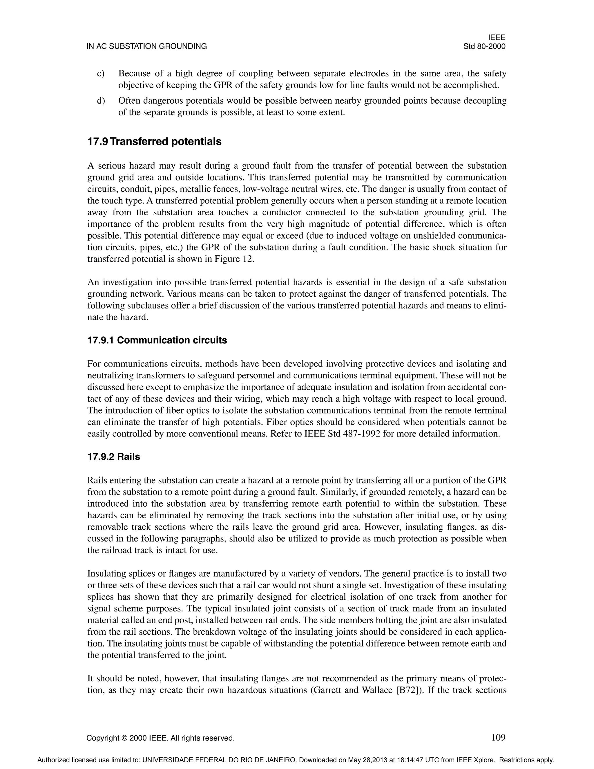 IEEE
IN AC SUBSTATION GROUNDING Std 80-2000
Copyright © 2000 IEEE. All rights reserved. 109
c) Because of a high degree of coupling between separate electrodes in the same area, the safety
objective of keeping the GPR of the safety grounds low for line faults would not be accomplished.
d) Often dangerous potentials would be possible between nearby grounded points because decoupling
of the separate grounds is possible, at least to some extent.
17.9 Transferred potentials
A serious hazard may result during a ground fault from the transfer of potential between the substation
ground grid area and outside locations. This transferred potential may be transmitted by communication
circuits, conduit, pipes, metallic fences, low-voltage neutral wires, etc. The danger is usually from contact of
the touch type. A transferred potential problem generally occurs when a person standing at a remote location
away from the substation area touches a conductor connected to the substation grounding grid. The
importance of the problem results from the very high magnitude of potential difference, which is often
possible. This potential difference may equal or exceed (due to induced voltage on unshielded communica-
tion circuits, pipes, etc.) the GPR of the substation during a fault condition. The basic shock situation for
transferred potential is shown in Figure 12.
An investigation into possible transferred potential hazards is essential in the design of a safe substation
grounding network. Various means can be taken to protect against the danger of transferred potentials. The
following subclauses offer a brief discussion of the various transferred potential hazards and means to elimi-
nate the hazard.
17.9.1 Communication circuits
For communications circuits, methods have been developed involving protective devices and isolating and
neutralizing transformers to safeguard personnel and communications terminal equipment. These will not be
discussed here except to emphasize the importance of adequate insulation and isolation from accidental con-
tact of any of these devices and their wiring, which may reach a high voltage with respect to local ground.
The introduction of fiber optics to isolate the substation communications terminal from the remote terminal
can eliminate the transfer of high potentials. Fiber optics should be considered when potentials cannot be
easily controlled by more conventional means. Refer to IEEE Std 487-1992 for more detailed information.
17.9.2 Rails
Rails entering the substation can create a hazard at a remote point by transferring all or a portion of the GPR
from the substation to a remote point during a ground fault. Similarly, if grounded remotely, a hazard can be
introduced into the substation area by transferring remote earth potential to within the substation. These
hazards can be eliminated by removing the track sections into the substation after initial use, or by using
removable track sections where the rails leave the ground grid area. However, insulating flanges, as dis-
cussed in the following paragraphs, should also be utilized to provide as much protection as possible when
the railroad track is intact for use.
Insulating splices or flanges are manufactured by a variety of vendors. The general practice is to install two
or three sets of these devices such that a rail car would not shunt a single set. Investigation of these insulating
splices has shown that they are primarily designed for electrical isolation of one track from another for
signal scheme purposes. The typical insulated joint consists of a section of track made from an insulated
material called an end post, installed between rail ends. The side members bolting the joint are also insulated
from the rail sections. The breakdown voltage of the insulating joints should be considered in each applica-
tion. The insulating joints must be capable of withstanding the potential difference between remote earth and
the potential transferred to the joint.
It should be noted, however, that insulating flanges are not recommended as the primary means of protec-
tion, as they may create their own hazardous situations (Garrett and Wallace [B72]). If the track sections
Authorized licensed use limited to: UNIVERSIDADE FEDERAL DO RIO DE JANEIRO. Downloaded on May 28,2013 at 18:14:47 UTC from IEEE Xplore. Restrictions apply.
 