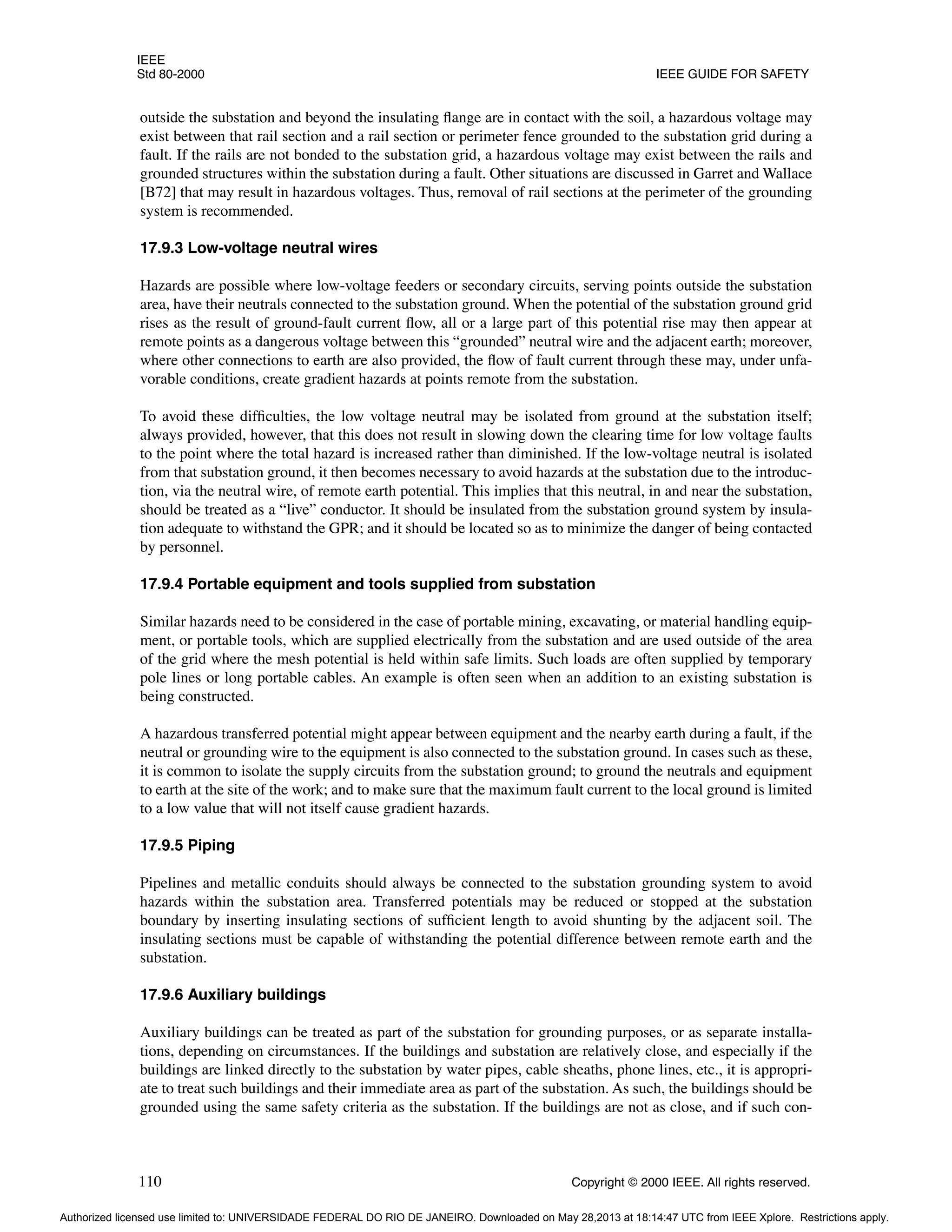 IEEE
Std 80-2000 IEEE GUIDE FOR SAFETY
110 Copyright © 2000 IEEE. All rights reserved.
outside the substation and beyond the insulating flange are in contact with the soil, a hazardous voltage may
exist between that rail section and a rail section or perimeter fence grounded to the substation grid during a
fault. If the rails are not bonded to the substation grid, a hazardous voltage may exist between the rails and
grounded structures within the substation during a fault. Other situations are discussed in Garret and Wallace
[B72] that may result in hazardous voltages. Thus, removal of rail sections at the perimeter of the grounding
system is recommended.
17.9.3 Low-voltage neutral wires
Hazards are possible where low-voltage feeders or secondary circuits, serving points outside the substation
area, have their neutrals connected to the substation ground. When the potential of the substation ground grid
rises as the result of ground-fault current flow, all or a large part of this potential rise may then appear at
remote points as a dangerous voltage between this “grounded” neutral wire and the adjacent earth; moreover,
where other connections to earth are also provided, the flow of fault current through these may, under unfa-
vorable conditions, create gradient hazards at points remote from the substation.
To avoid these difficulties, the low voltage neutral may be isolated from ground at the substation itself;
always provided, however, that this does not result in slowing down the clearing time for low voltage faults
to the point where the total hazard is increased rather than diminished. If the low-voltage neutral is isolated
from that substation ground, it then becomes necessary to avoid hazards at the substation due to the introduc-
tion, via the neutral wire, of remote earth potential. This implies that this neutral, in and near the substation,
should be treated as a “live” conductor. It should be insulated from the substation ground system by insula-
tion adequate to withstand the GPR; and it should be located so as to minimize the danger of being contacted
by personnel.
17.9.4 Portable equipment and tools supplied from substation
Similar hazards need to be considered in the case of portable mining, excavating, or material handling equip-
ment, or portable tools, which are supplied electrically from the substation and are used outside of the area
of the grid where the mesh potential is held within safe limits. Such loads are often supplied by temporary
pole lines or long portable cables. An example is often seen when an addition to an existing substation is
being constructed.
A hazardous transferred potential might appear between equipment and the nearby earth during a fault, if the
neutral or grounding wire to the equipment is also connected to the substation ground. In cases such as these,
it is common to isolate the supply circuits from the substation ground; to ground the neutrals and equipment
to earth at the site of the work; and to make sure that the maximum fault current to the local ground is limited
to a low value that will not itself cause gradient hazards.
17.9.5 Piping
Pipelines and metallic conduits should always be connected to the substation grounding system to avoid
hazards within the substation area. Transferred potentials may be reduced or stopped at the substation
boundary by inserting insulating sections of sufficient length to avoid shunting by the adjacent soil. The
insulating sections must be capable of withstanding the potential difference between remote earth and the
substation.
17.9.6 Auxiliary buildings
Auxiliary buildings can be treated as part of the substation for grounding purposes, or as separate installa-
tions, depending on circumstances. If the buildings and substation are relatively close, and especially if the
buildings are linked directly to the substation by water pipes, cable sheaths, phone lines, etc., it is appropri-
ate to treat such buildings and their immediate area as part of the substation. As such, the buildings should be
grounded using the same safety criteria as the substation. If the buildings are not as close, and if such con-
Authorized licensed use limited to: UNIVERSIDADE FEDERAL DO RIO DE JANEIRO. Downloaded on May 28,2013 at 18:14:47 UTC from IEEE Xplore. Restrictions apply.
 