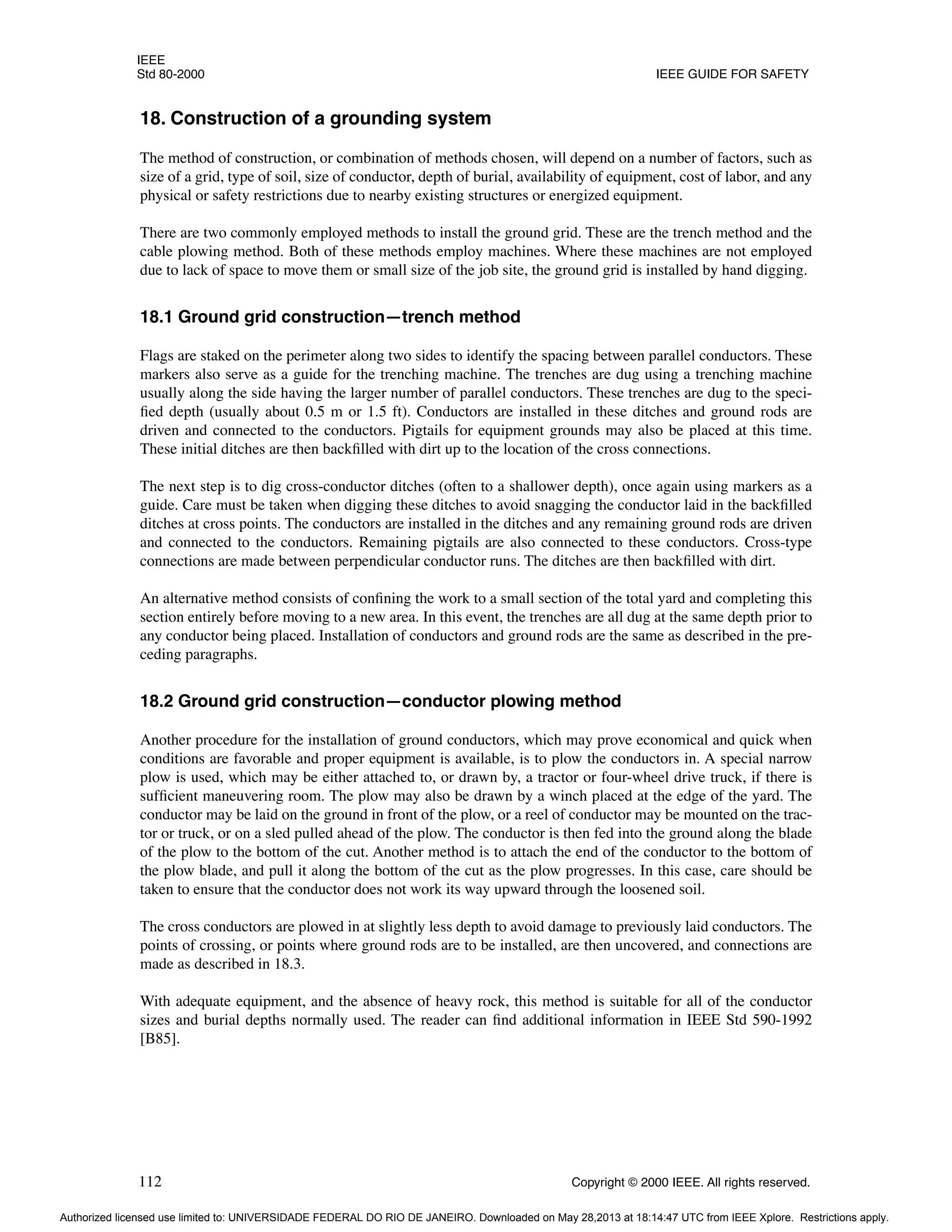 IEEE
Std 80-2000 IEEE GUIDE FOR SAFETY
112 Copyright © 2000 IEEE. All rights reserved.
18. Construction of a grounding system
The method of construction, or combination of methods chosen, will depend on a number of factors, such as
size of a grid, type of soil, size of conductor, depth of burial, availability of equipment, cost of labor, and any
physical or safety restrictions due to nearby existing structures or energized equipment.
There are two commonly employed methods to install the ground grid. These are the trench method and the
cable plowing method. Both of these methods employ machines. Where these machines are not employed
due to lack of space to move them or small size of the job site, the ground grid is installed by hand digging.
18.1 Ground grid construction—trench method
Flags are staked on the perimeter along two sides to identify the spacing between parallel conductors. These
markers also serve as a guide for the trenching machine. The trenches are dug using a trenching machine
usually along the side having the larger number of parallel conductors. These trenches are dug to the speci-
fied depth (usually about 0.5 m or 1.5 ft). Conductors are installed in these ditches and ground rods are
driven and connected to the conductors. Pigtails for equipment grounds may also be placed at this time.
These initial ditches are then backfilled with dirt up to the location of the cross connections.
The next step is to dig cross-conductor ditches (often to a shallower depth), once again using markers as a
guide. Care must be taken when digging these ditches to avoid snagging the conductor laid in the backfilled
ditches at cross points. The conductors are installed in the ditches and any remaining ground rods are driven
and connected to the conductors. Remaining pigtails are also connected to these conductors. Cross-type
connections are made between perpendicular conductor runs. The ditches are then backfilled with dirt.
An alternative method consists of confining the work to a small section of the total yard and completing this
section entirely before moving to a new area. In this event, the trenches are all dug at the same depth prior to
any conductor being placed. Installation of conductors and ground rods are the same as described in the pre-
ceding paragraphs.
18.2 Ground grid construction—conductor plowing method
Another procedure for the installation of ground conductors, which may prove economical and quick when
conditions are favorable and proper equipment is available, is to plow the conductors in. A special narrow
plow is used, which may be either attached to, or drawn by, a tractor or four-wheel drive truck, if there is
sufficient maneuvering room. The plow may also be drawn by a winch placed at the edge of the yard. The
conductor may be laid on the ground in front of the plow, or a reel of conductor may be mounted on the trac-
tor or truck, or on a sled pulled ahead of the plow. The conductor is then fed into the ground along the blade
of the plow to the bottom of the cut. Another method is to attach the end of the conductor to the bottom of
the plow blade, and pull it along the bottom of the cut as the plow progresses. In this case, care should be
taken to ensure that the conductor does not work its way upward through the loosened soil.
The cross conductors are plowed in at slightly less depth to avoid damage to previously laid conductors. The
points of crossing, or points where ground rods are to be installed, are then uncovered, and connections are
made as described in 18.3.
With adequate equipment, and the absence of heavy rock, this method is suitable for all of the conductor
sizes and burial depths normally used. The reader can find additional information in IEEE Std 590-1992
[B85].
Authorized licensed use limited to: UNIVERSIDADE FEDERAL DO RIO DE JANEIRO. Downloaded on May 28,2013 at 18:14:47 UTC from IEEE Xplore. Restrictions apply.
 