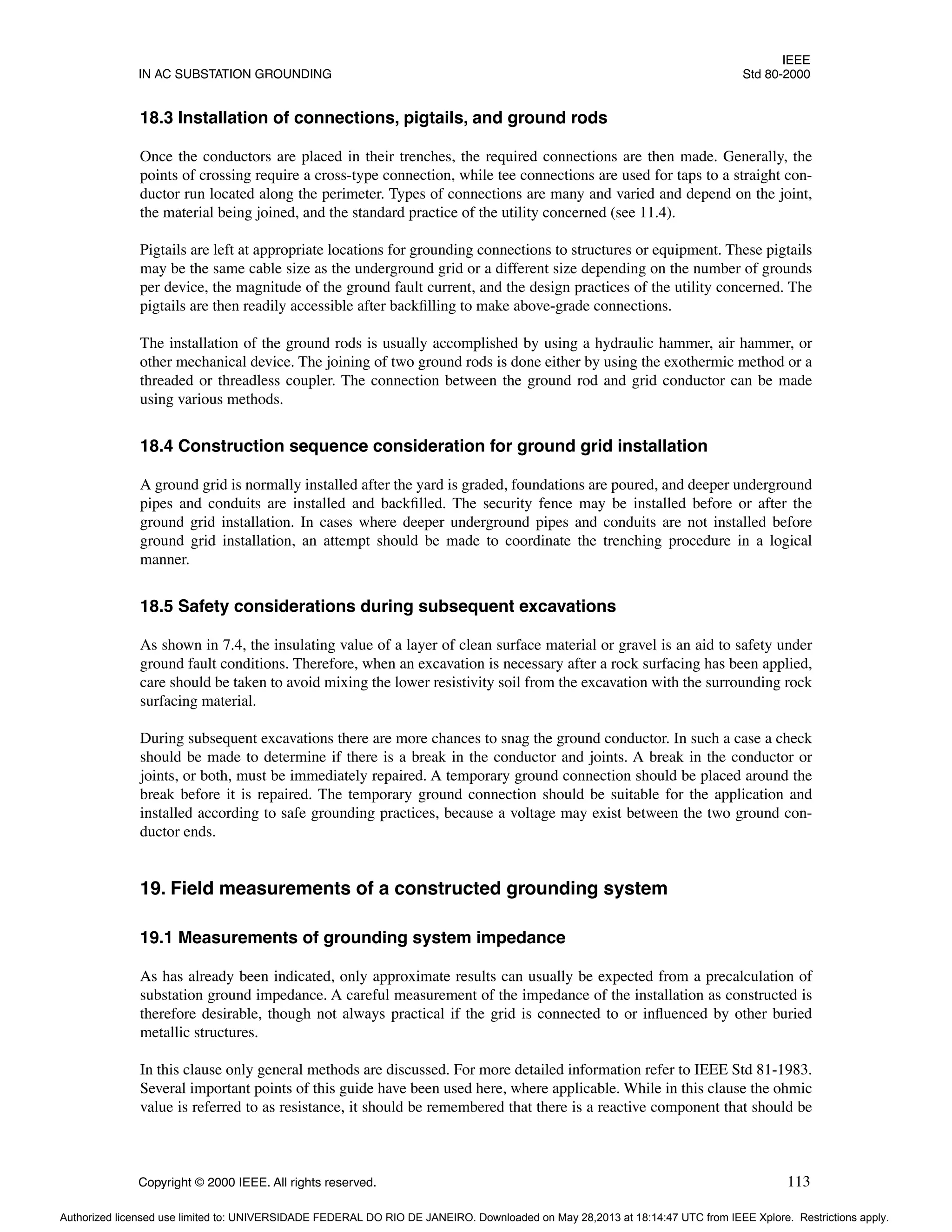 IEEE
IN AC SUBSTATION GROUNDING Std 80-2000
Copyright © 2000 IEEE. All rights reserved. 113
18.3 Installation of connections, pigtails, and ground rods
Once the conductors are placed in their trenches, the required connections are then made. Generally, the
points of crossing require a cross-type connection, while tee connections are used for taps to a straight con-
ductor run located along the perimeter. Types of connections are many and varied and depend on the joint,
the material being joined, and the standard practice of the utility concerned (see 11.4).
Pigtails are left at appropriate locations for grounding connections to structures or equipment. These pigtails
may be the same cable size as the underground grid or a different size depending on the number of grounds
per device, the magnitude of the ground fault current, and the design practices of the utility concerned. The
pigtails are then readily accessible after backfilling to make above-grade connections.
The installation of the ground rods is usually accomplished by using a hydraulic hammer, air hammer, or
other mechanical device. The joining of two ground rods is done either by using the exothermic method or a
threaded or threadless coupler. The connection between the ground rod and grid conductor can be made
using various methods.
18.4 Construction sequence consideration for ground grid installation
A ground grid is normally installed after the yard is graded, foundations are poured, and deeper underground
pipes and conduits are installed and backfilled. The security fence may be installed before or after the
ground grid installation. In cases where deeper underground pipes and conduits are not installed before
ground grid installation, an attempt should be made to coordinate the trenching procedure in a logical
manner.
18.5 Safety considerations during subsequent excavations
As shown in 7.4, the insulating value of a layer of clean surface material or gravel is an aid to safety under
ground fault conditions. Therefore, when an excavation is necessary after a rock surfacing has been applied,
care should be taken to avoid mixing the lower resistivity soil from the excavation with the surrounding rock
surfacing material.
During subsequent excavations there are more chances to snag the ground conductor. In such a case a check
should be made to determine if there is a break in the conductor and joints. A break in the conductor or
joints, or both, must be immediately repaired. A temporary ground connection should be placed around the
break before it is repaired. The temporary ground connection should be suitable for the application and
installed according to safe grounding practices, because a voltage may exist between the two ground con-
ductor ends.
19. Field measurements of a constructed grounding system
19.1 Measurements of grounding system impedance
As has already been indicated, only approximate results can usually be expected from a precalculation of
substation ground impedance. A careful measurement of the impedance of the installation as constructed is
therefore desirable, though not always practical if the grid is connected to or influenced by other buried
metallic structures.
In this clause only general methods are discussed. For more detailed information refer to IEEE Std 81-1983.
Several important points of this guide have been used here, where applicable. While in this clause the ohmic
value is referred to as resistance, it should be remembered that there is a reactive component that should be
Authorized licensed use limited to: UNIVERSIDADE FEDERAL DO RIO DE JANEIRO. Downloaded on May 28,2013 at 18:14:47 UTC from IEEE Xplore. Restrictions apply.
 