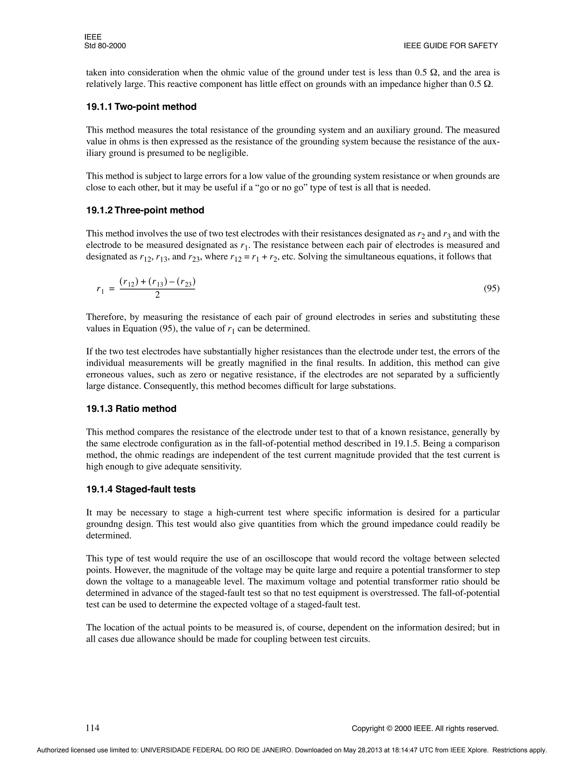 IEEE
Std 80-2000 IEEE GUIDE FOR SAFETY
114 Copyright © 2000 IEEE. All rights reserved.
taken into consideration when the ohmic value of the ground under test is less than 0.5 Ω, and the area is
relatively large. This reactive component has little effect on grounds with an impedance higher than 0.5 Ω.
19.1.1 Two-point method
This method measures the total resistance of the grounding system and an auxiliary ground. The measured
value in ohms is then expressed as the resistance of the grounding system because the resistance of the aux-
iliary ground is presumed to be negligible.
This method is subject to large errors for a low value of the grounding system resistance or when grounds are
close to each other, but it may be useful if a “go or no go” type of test is all that is needed.
19.1.2 Three-point method
This method involves the use of two test electrodes with their resistances designated as r2 and r3 and with the
electrode to be measured designated as r1. The resistance between each pair of electrodes is measured and
designated as r12, r13, and r23, where r12 = r1 + r2, etc. Solving the simultaneous equations, it follows that
(95)
Therefore, by measuring the resistance of each pair of ground electrodes in series and substituting these
values in Equation (95), the value of r1 can be determined.
If the two test electrodes have substantially higher resistances than the electrode under test, the errors of the
individual measurements will be greatly magnified in the final results. In addition, this method can give
erroneous values, such as zero or negative resistance, if the electrodes are not separated by a sufficiently
large distance. Consequently, this method becomes difficult for large substations.
19.1.3 Ratio method
This method compares the resistance of the electrode under test to that of a known resistance, generally by
the same electrode configuration as in the fall-of-potential method described in 19.1.5. Being a comparison
method, the ohmic readings are independent of the test current magnitude provided that the test current is
high enough to give adequate sensitivity.
19.1.4 Staged-fault tests
It may be necessary to stage a high-current test where specific information is desired for a particular
groundng design. This test would also give quantities from which the ground impedance could readily be
determined.
This type of test would require the use of an oscilloscope that would record the voltage between selected
points. However, the magnitude of the voltage may be quite large and require a potential transformer to step
down the voltage to a manageable level. The maximum voltage and potential transformer ratio should be
determined in advance of the staged-fault test so that no test equipment is overstressed. The fall-of-potential
test can be used to determine the expected voltage of a staged-fault test.
The location of the actual points to be measured is, of course, dependent on the information desired; but in
all cases due allowance should be made for coupling between test circuits.
r1
r12
( ) r13
( ) r23
( )
–
+
2
----------------------------------------------
-
=
Authorized licensed use limited to: UNIVERSIDADE FEDERAL DO RIO DE JANEIRO. Downloaded on May 28,2013 at 18:14:47 UTC from IEEE Xplore. Restrictions apply.
 