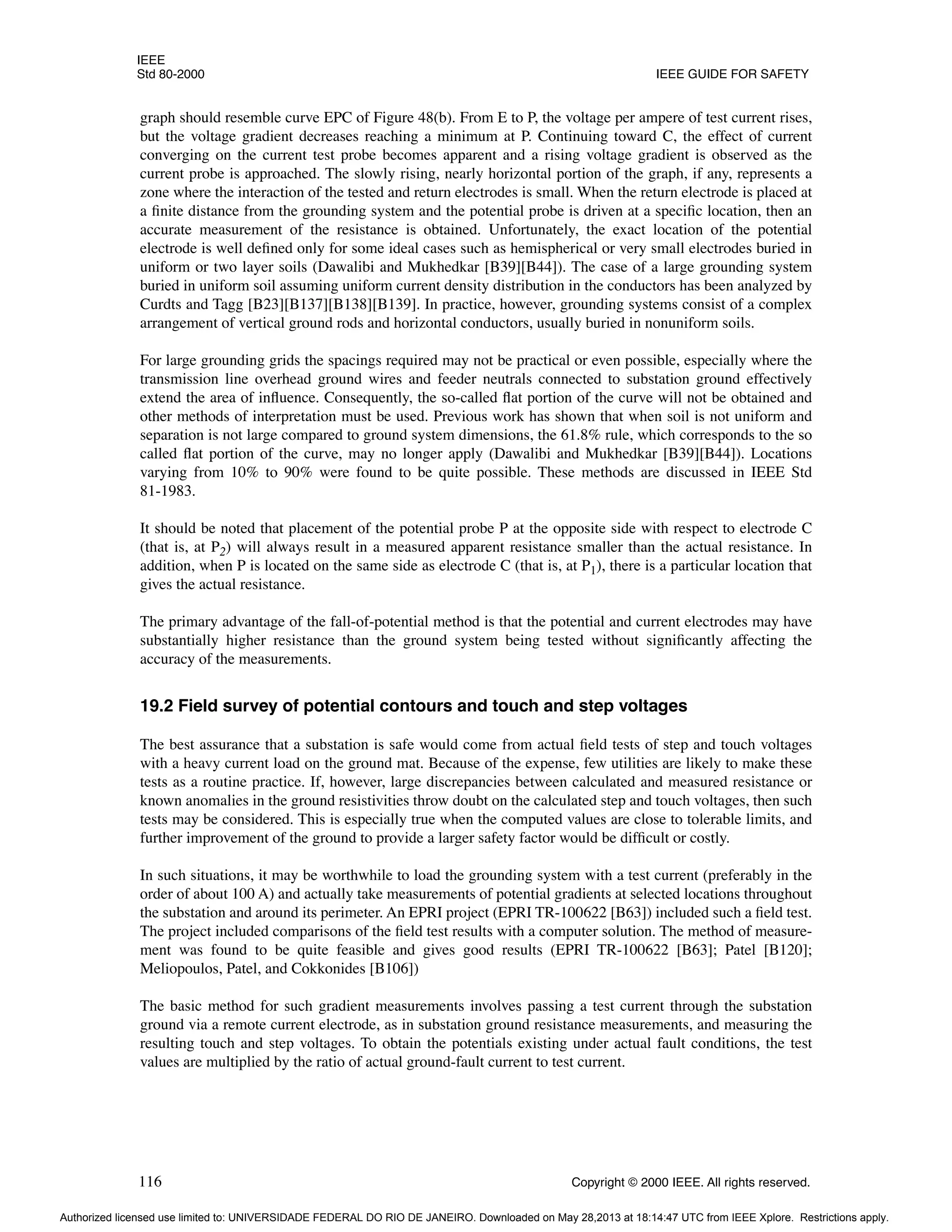IEEE
Std 80-2000 IEEE GUIDE FOR SAFETY
116 Copyright © 2000 IEEE. All rights reserved.
graph should resemble curve EPC of Figure 48(b). From E to P, the voltage per ampere of test current rises,
but the voltage gradient decreases reaching a minimum at P. Continuing toward C, the effect of current
converging on the current test probe becomes apparent and a rising voltage gradient is observed as the
current probe is approached. The slowly rising, nearly horizontal portion of the graph, if any, represents a
zone where the interaction of the tested and return electrodes is small. When the return electrode is placed at
a finite distance from the grounding system and the potential probe is driven at a specific location, then an
accurate measurement of the resistance is obtained. Unfortunately, the exact location of the potential
electrode is well defined only for some ideal cases such as hemispherical or very small electrodes buried in
uniform or two layer soils (Dawalibi and Mukhedkar [B39][B44]). The case of a large grounding system
buried in uniform soil assuming uniform current density distribution in the conductors has been analyzed by
Curdts and Tagg [B23][B137][B138][B139]. In practice, however, grounding systems consist of a complex
arrangement of vertical ground rods and horizontal conductors, usually buried in nonuniform soils.
For large grounding grids the spacings required may not be practical or even possible, especially where the
transmission line overhead ground wires and feeder neutrals connected to substation ground effectively
extend the area of influence. Consequently, the so-called flat portion of the curve will not be obtained and
other methods of interpretation must be used. Previous work has shown that when soil is not uniform and
separation is not large compared to ground system dimensions, the 61.8% rule, which corresponds to the so
called flat portion of the curve, may no longer apply (Dawalibi and Mukhedkar [B39][B44]). Locations
varying from 10% to 90% were found to be quite possible. These methods are discussed in IEEE Std
81-1983.
It should be noted that placement of the potential probe P at the opposite side with respect to electrode C
(that is, at P2) will always result in a measured apparent resistance smaller than the actual resistance. In
addition, when P is located on the same side as electrode C (that is, at P1), there is a particular location that
gives the actual resistance.
The primary advantage of the fall-of-potential method is that the potential and current electrodes may have
substantially higher resistance than the ground system being tested without significantly affecting the
accuracy of the measurements.
19.2 Field survey of potential contours and touch and step voltages
The best assurance that a substation is safe would come from actual field tests of step and touch voltages
with a heavy current load on the ground mat. Because of the expense, few utilities are likely to make these
tests as a routine practice. If, however, large discrepancies between calculated and measured resistance or
known anomalies in the ground resistivities throw doubt on the calculated step and touch voltages, then such
tests may be considered. This is especially true when the computed values are close to tolerable limits, and
further improvement of the ground to provide a larger safety factor would be difficult or costly.
In such situations, it may be worthwhile to load the grounding system with a test current (preferably in the
order of about 100 A) and actually take measurements of potential gradients at selected locations throughout
the substation and around its perimeter. An EPRI project (EPRI TR-100622 [B63]) included such a field test.
The project included comparisons of the field test results with a computer solution. The method of measure-
ment was found to be quite feasible and gives good results (EPRI TR-100622 [B63]; Patel [B120];
Meliopoulos, Patel, and Cokkonides [B106])
The basic method for such gradient measurements involves passing a test current through the substation
ground via a remote current electrode, as in substation ground resistance measurements, and measuring the
resulting touch and step voltages. To obtain the potentials existing under actual fault conditions, the test
values are multiplied by the ratio of actual ground-fault current to test current.
Authorized licensed use limited to: UNIVERSIDADE FEDERAL DO RIO DE JANEIRO. Downloaded on May 28,2013 at 18:14:47 UTC from IEEE Xplore. Restrictions apply.
 