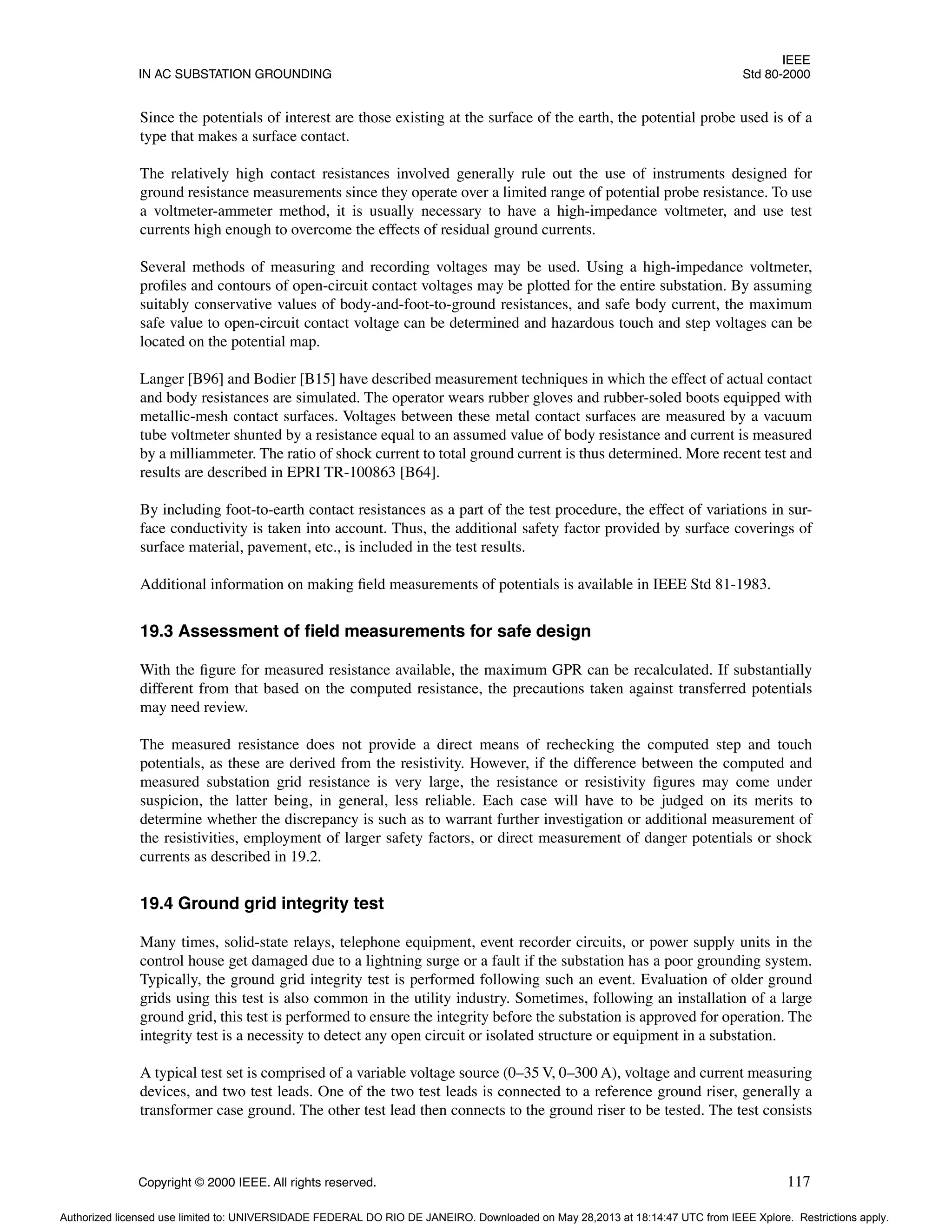 IEEE
IN AC SUBSTATION GROUNDING Std 80-2000
Copyright © 2000 IEEE. All rights reserved. 117
Since the potentials of interest are those existing at the surface of the earth, the potential probe used is of a
type that makes a surface contact.
The relatively high contact resistances involved generally rule out the use of instruments designed for
ground resistance measurements since they operate over a limited range of potential probe resistance. To use
a voltmeter-ammeter method, it is usually necessary to have a high-impedance voltmeter, and use test
currents high enough to overcome the effects of residual ground currents.
Several methods of measuring and recording voltages may be used. Using a high-impedance voltmeter,
profiles and contours of open-circuit contact voltages may be plotted for the entire substation. By assuming
suitably conservative values of body-and-foot-to-ground resistances, and safe body current, the maximum
safe value to open-circuit contact voltage can be determined and hazardous touch and step voltages can be
located on the potential map.
Langer [B96] and Bodier [B15] have described measurement techniques in which the effect of actual contact
and body resistances are simulated. The operator wears rubber gloves and rubber-soled boots equipped with
metallic-mesh contact surfaces. Voltages between these metal contact surfaces are measured by a vacuum
tube voltmeter shunted by a resistance equal to an assumed value of body resistance and current is measured
by a milliammeter. The ratio of shock current to total ground current is thus determined. More recent test and
results are described in EPRI TR-100863 [B64].
By including foot-to-earth contact resistances as a part of the test procedure, the effect of variations in sur-
face conductivity is taken into account. Thus, the additional safety factor provided by surface coverings of
surface material, pavement, etc., is included in the test results.
Additional information on making field measurements of potentials is available in IEEE Std 81-1983.
19.3 Assessment of field measurements for safe design
With the figure for measured resistance available, the maximum GPR can be recalculated. If substantially
different from that based on the computed resistance, the precautions taken against transferred potentials
may need review.
The measured resistance does not provide a direct means of rechecking the computed step and touch
potentials, as these are derived from the resistivity. However, if the difference between the computed and
measured substation grid resistance is very large, the resistance or resistivity figures may come under
suspicion, the latter being, in general, less reliable. Each case will have to be judged on its merits to
determine whether the discrepancy is such as to warrant further investigation or additional measurement of
the resistivities, employment of larger safety factors, or direct measurement of danger potentials or shock
currents as described in 19.2.
19.4 Ground grid integrity test
Many times, solid-state relays, telephone equipment, event recorder circuits, or power supply units in the
control house get damaged due to a lightning surge or a fault if the substation has a poor grounding system.
Typically, the ground grid integrity test is performed following such an event. Evaluation of older ground
grids using this test is also common in the utility industry. Sometimes, following an installation of a large
ground grid, this test is performed to ensure the integrity before the substation is approved for operation. The
integrity test is a necessity to detect any open circuit or isolated structure or equipment in a substation.
A typical test set is comprised of a variable voltage source (0–35 V, 0–300 A), voltage and current measuring
devices, and two test leads. One of the two test leads is connected to a reference ground riser, generally a
transformer case ground. The other test lead then connects to the ground riser to be tested. The test consists
Authorized licensed use limited to: UNIVERSIDADE FEDERAL DO RIO DE JANEIRO. Downloaded on May 28,2013 at 18:14:47 UTC from IEEE Xplore. Restrictions apply.
 