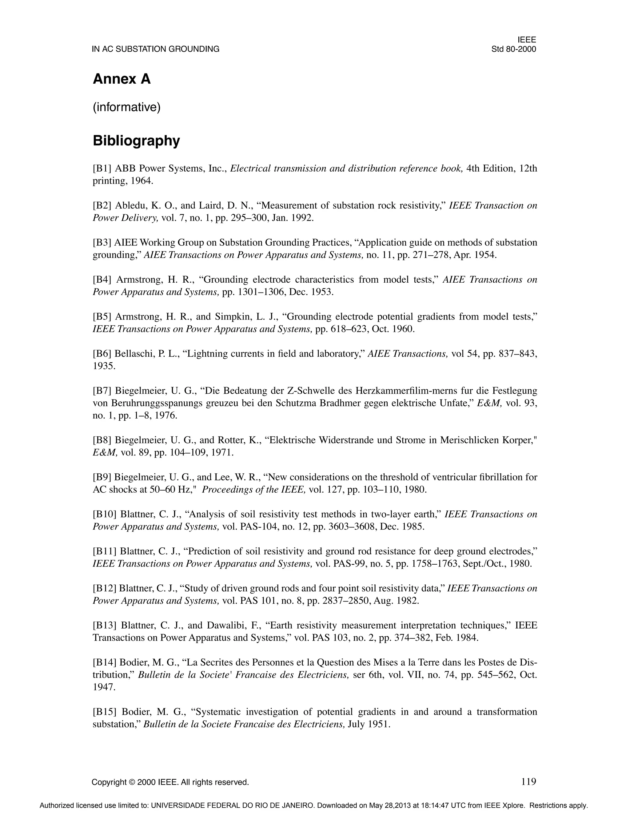 IEEE
IN AC SUBSTATION GROUNDING Std 80-2000
Copyright © 2000 IEEE. All rights reserved. 119
Annex A
(informative)
Bibliography
[B1] ABB Power Systems, Inc., Electrical transmission and distribution reference book, 4th Edition, 12th
printing, 1964.
[B2] Abledu, K. O., and Laird, D. N., “Measurement of substation rock resistivity,” IEEE Transaction on
Power Delivery, vol. 7, no. 1, pp. 295–300, Jan. 1992.
[B3] AIEE Working Group on Substation Grounding Practices, “Application guide on methods of substation
grounding,” AIEE Transactions on Power Apparatus and Systems, no. 11, pp. 271–278, Apr. 1954.
[B4] Armstrong, H. R., “Grounding electrode characteristics from model tests,” AIEE Transactions on
Power Apparatus and Systems, pp. 1301–1306, Dec. 1953.
[B5] Armstrong, H. R., and Simpkin, L. J., “Grounding electrode potential gradients from model tests,”
IEEE Transactions on Power Apparatus and Systems, pp. 618–623, Oct. 1960.
[B6] Bellaschi, P. L., “Lightning currents in field and laboratory,” AIEE Transactions, vol 54, pp. 837–843,
1935.
[B7] Biegelmeier, U. G., “Die Bedeatung der Z-Schwelle des Herzkammerfilim-merns fur die Festlegung
von Beruhrunggsspanungs greuzeu bei den Schutzma Bradhmer gegen elektrische Unfate,” E&M, vol. 93,
no. 1, pp. 1–8, 1976.
[B8] Biegelmeier, U. G., and Rotter, K., “Elektrische Widerstrande und Strome in Merischlicken Korper,"
E&M, vol. 89, pp. 104–109, 1971.
[B9] Biegelmeier, U. G., and Lee, W. R., “New considerations on the threshold of ventricular fibrillation for
AC shocks at 50–60 Hz," Proceedings of the IEEE, vol. 127, pp. 103–110, 1980.
[B10] Blattner, C. J., “Analysis of soil resistivity test methods in two-layer earth,” IEEE Transactions on
Power Apparatus and Systems, vol. PAS-104, no. 12, pp. 3603–3608, Dec. 1985.
[B11] Blattner, C. J., “Prediction of soil resistivity and ground rod resistance for deep ground electrodes,”
IEEE Transactions on Power Apparatus and Systems, vol. PAS-99, no. 5, pp. 1758–1763, Sept./Oct., 1980.
[B12] Blattner, C. J., “Study of driven ground rods and four point soil resistivity data,” IEEE Transactions on
Power Apparatus and Systems, vol. PAS 101, no. 8, pp. 2837–2850, Aug. 1982.
[B13] Blattner, C. J., and Dawalibi, F., “Earth resistivity measurement interpretation techniques,” IEEE
Transactions on Power Apparatus and Systems,” vol. PAS 103, no. 2, pp. 374–382, Feb. 1984.
[B14] Bodier, M. G., “La Secrites des Personnes et la Question des Mises a la Terre dans les Postes de Dis-
tribution,” Bulletin de la Societe' Francaise des Electriciens, ser 6th, vol. VII, no. 74, pp. 545–562, Oct.
1947.
[B15] Bodier, M. G., “Systematic investigation of potential gradients in and around a transformation
substation,” Bulletin de la Societe Francaise des Electriciens, July 1951.
Authorized licensed use limited to: UNIVERSIDADE FEDERAL DO RIO DE JANEIRO. Downloaded on May 28,2013 at 18:14:47 UTC from IEEE Xplore. Restrictions apply.
 