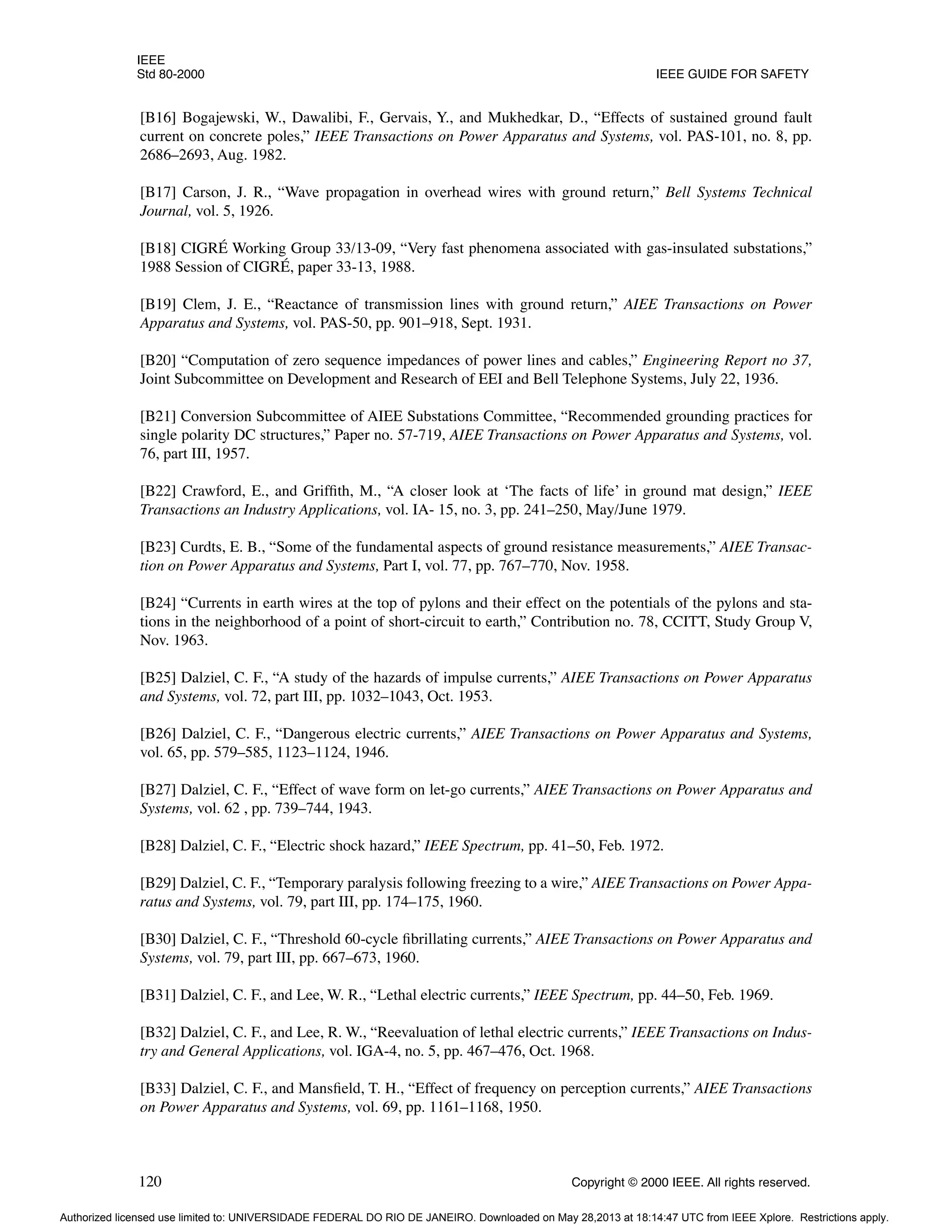 IEEE
Std 80-2000 IEEE GUIDE FOR SAFETY
120 Copyright © 2000 IEEE. All rights reserved.
[B16] Bogajewski, W., Dawalibi, F., Gervais, Y., and Mukhedkar, D., “Effects of sustained ground fault
current on concrete poles,” IEEE Transactions on Power Apparatus and Systems, vol. PAS-101, no. 8, pp.
2686–2693, Aug. 1982.
[B17] Carson, J. R., “Wave propagation in overhead wires with ground return,” Bell Systems Technical
Journal, vol. 5, 1926.
[B18] CIGRÉ Working Group 33/13-09, “Very fast phenomena associated with gas-insulated substations,”
1988 Session of CIGRÉ, paper 33-13, 1988.
[B19] Clem, J. E., “Reactance of transmission lines with ground return,” AIEE Transactions on Power
Apparatus and Systems, vol. PAS-50, pp. 901–918, Sept. 1931.
[B20] “Computation of zero sequence impedances of power lines and cables,” Engineering Report no 37,
Joint Subcommittee on Development and Research of EEI and Bell Telephone Systems, July 22, 1936.
[B21] Conversion Subcommittee of AIEE Substations Committee, “Recommended grounding practices for
single polarity DC structures,” Paper no. 57-719, AIEE Transactions on Power Apparatus and Systems, vol.
76, part III, 1957.
[B22] Crawford, E., and Griffith, M., “A closer look at ‘The facts of life’ in ground mat design,” IEEE
Transactions an Industry Applications, vol. IA- 15, no. 3, pp. 241–250, May/June 1979.
[B23] Curdts, E. B., “Some of the fundamental aspects of ground resistance measurements,” AIEE Transac-
tion on Power Apparatus and Systems, Part I, vol. 77, pp. 767–770, Nov. 1958.
[B24] “Currents in earth wires at the top of pylons and their effect on the potentials of the pylons and sta-
tions in the neighborhood of a point of short-circuit to earth,” Contribution no. 78, CCITT, Study Group V,
Nov. 1963.
[B25] Dalziel, C. F., “A study of the hazards of impulse currents,” AIEE Transactions on Power Apparatus
and Systems, vol. 72, part III, pp. 1032–1043, Oct. 1953.
[B26] Dalziel, C. F., “Dangerous electric currents,” AIEE Transactions on Power Apparatus and Systems,
vol. 65, pp. 579–585, 1123–1124, 1946.
[B27] Dalziel, C. F., “Effect of wave form on let-go currents,” AIEE Transactions on Power Apparatus and
Systems, vol. 62 , pp. 739–744, 1943.
[B28] Dalziel, C. F., “Electric shock hazard,” IEEE Spectrum, pp. 41–50, Feb. 1972.
[B29] Dalziel, C. F., “Temporary paralysis following freezing to a wire,” AIEE Transactions on Power Appa-
ratus and Systems, vol. 79, part III, pp. 174–175, 1960.
[B30] Dalziel, C. F., “Threshold 60-cycle fibrillating currents,” AIEE Transactions on Power Apparatus and
Systems, vol. 79, part III, pp. 667–673, 1960.
[B31] Dalziel, C. F., and Lee, W. R., “Lethal electric currents,” IEEE Spectrum, pp. 44–50, Feb. 1969.
[B32] Dalziel, C. F., and Lee, R. W., “Reevaluation of lethal electric currents,” IEEE Transactions on Indus-
try and General Applications, vol. IGA-4, no. 5, pp. 467–476, Oct. 1968.
[B33] Dalziel, C. F., and Mansfield, T. H., “Effect of frequency on perception currents,” AIEE Transactions
on Power Apparatus and Systems, vol. 69, pp. 1161–1168, 1950.
Authorized licensed use limited to: UNIVERSIDADE FEDERAL DO RIO DE JANEIRO. Downloaded on May 28,2013 at 18:14:47 UTC from IEEE Xplore. Restrictions apply.
 