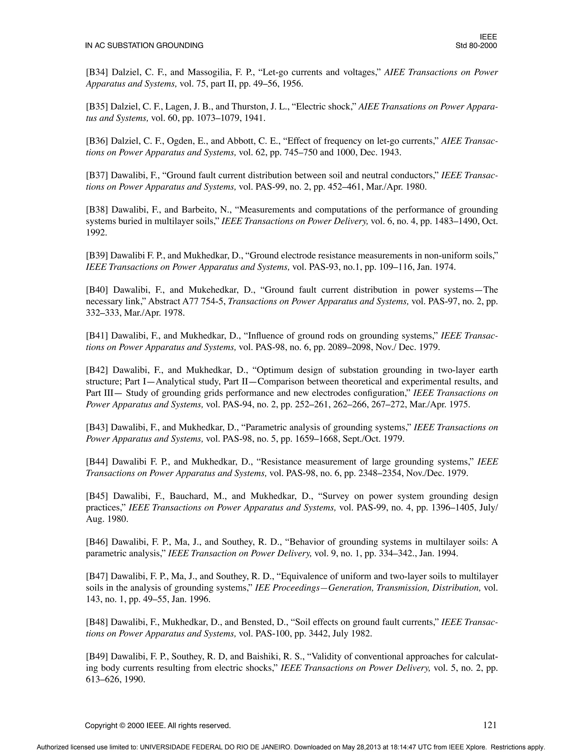 IEEE
IN AC SUBSTATION GROUNDING Std 80-2000
Copyright © 2000 IEEE. All rights reserved. 121
[B34] Dalziel, C. F., and Massogilia, F. P., “Let-go currents and voltages,” AIEE Transactions on Power
Apparatus and Systems, vol. 75, part II, pp. 49–56, 1956.
[B35] Dalziel, C. F., Lagen, J. B., and Thurston, J. L., “Electric shock,” AIEE Transations on Power Appara-
tus and Systems, vol. 60, pp. 1073–1079, 1941.
[B36] Dalziel, C. F., Ogden, E., and Abbott, C. E., “Effect of frequency on let-go currents,” AIEE Transac-
tions on Power Apparatus and Systems, vol. 62, pp. 745–750 and 1000, Dec. 1943.
[B37] Dawalibi, F., “Ground fault current distribution between soil and neutral conductors,” IEEE Transac-
tions on Power Apparatus and Systems, vol. PAS-99, no. 2, pp. 452–461, Mar./Apr. 1980.
[B38] Dawalibi, F., and Barbeito, N., “Measurements and computations of the performance of grounding
systems buried in multilayer soils,” IEEE Transactions on Power Delivery, vol. 6, no. 4, pp. 1483–1490, Oct.
1992.
[B39] Dawalibi F. P., and Mukhedkar, D., “Ground electrode resistance measurements in non-uniform soils,”
IEEE Transactions on Power Apparatus and Systems, vol. PAS-93, no.1, pp. 109–116, Jan. 1974.
[B40] Dawalibi, F., and Mukehedkar, D., “Ground fault current distribution in power systems—The
necessary link,” Abstract A77 754-5, Transactions on Power Apparatus and Systems, vol. PAS-97, no. 2, pp.
332–333, Mar./Apr. 1978.
[B41] Dawalibi, F., and Mukhedkar, D., “Influence of ground rods on grounding systems,” IEEE Transac-
tions on Power Apparatus and Systems, vol. PAS-98, no. 6, pp. 2089–2098, Nov./ Dec. 1979.
[B42] Dawalibi, F., and Mukhedkar, D., “Optimum design of substation grounding in two-layer earth
structure; Part I—Analytical study, Part II—Comparison between theoretical and experimental results, and
Part III— Study of grounding grids performance and new electrodes configuration,” IEEE Transactions on
Power Apparatus and Systems, vol. PAS-94, no. 2, pp. 252–261, 262–266, 267–272, Mar./Apr. 1975.
[B43] Dawalibi, F., and Mukhedkar, D., “Parametric analysis of grounding systems,” IEEE Transactions on
Power Apparatus and Systems, vol. PAS-98, no. 5, pp. 1659–1668, Sept./Oct. 1979.
[B44] Dawalibi F. P., and Mukhedkar, D., “Resistance measurement of large grounding systems,” IEEE
Transactions on Power Apparatus and Systems, vol. PAS-98, no. 6, pp. 2348–2354, Nov./Dec. 1979.
[B45] Dawalibi, F., Bauchard, M., and Mukhedkar, D., “Survey on power system grounding design
practices,” IEEE Transactions on Power Apparatus and Systems, vol. PAS-99, no. 4, pp. 1396–1405, July/
Aug. 1980.
[B46] Dawalibi, F. P., Ma, J., and Southey, R. D., “Behavior of grounding systems in multilayer soils: A
parametric analysis,” IEEE Transaction on Power Delivery, vol. 9, no. 1, pp. 334–342., Jan. 1994.
[B47] Dawalibi, F. P., Ma, J., and Southey, R. D., “Equivalence of uniform and two-layer soils to multilayer
soils in the analysis of grounding systems,” IEE Proceedings—Generation, Transmission, Distribution, vol.
143, no. 1, pp. 49–55, Jan. 1996.
[B48] Dawalibi, F., Mukhedkar, D., and Bensted, D., “Soil effects on ground fault currents,” IEEE Transac-
tions on Power Apparatus and Systems, vol. PAS-100, pp. 3442, July 1982.
[B49] Dawalibi, F. P., Southey, R. D, and Baishiki, R. S., “Validity of conventional approaches for calculat-
ing body currents resulting from electric shocks,” IEEE Transactions on Power Delivery, vol. 5, no. 2, pp.
613–626, 1990.
Authorized licensed use limited to: UNIVERSIDADE FEDERAL DO RIO DE JANEIRO. Downloaded on May 28,2013 at 18:14:47 UTC from IEEE Xplore. Restrictions apply.
 