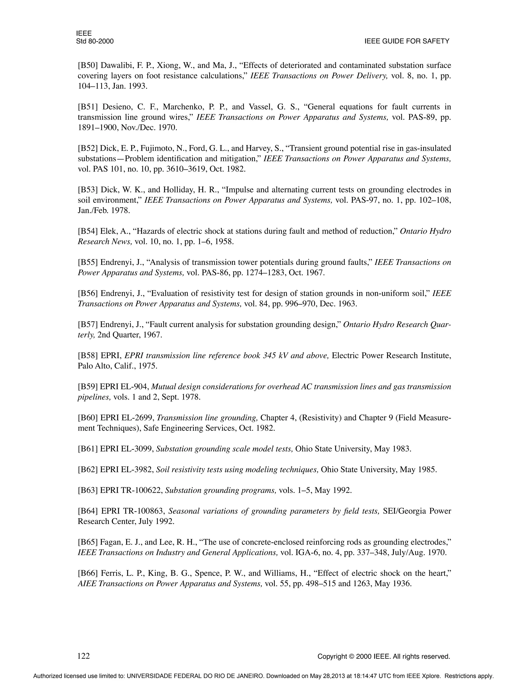 IEEE
Std 80-2000 IEEE GUIDE FOR SAFETY
122 Copyright © 2000 IEEE. All rights reserved.
[B50] Dawalibi, F. P., Xiong, W., and Ma, J., “Effects of deteriorated and contaminated substation surface
covering layers on foot resistance calculations,” IEEE Transactions on Power Delivery, vol. 8, no. 1, pp.
104–113, Jan. 1993.
[B51] Desieno, C. F., Marchenko, P. P., and Vassel, G. S., “General equations for fault currents in
transmission line ground wires,” IEEE Transactions on Power Apparatus and Systems, vol. PAS-89, pp.
1891–1900, Nov./Dec. 1970.
[B52] Dick, E. P., Fujimoto, N., Ford, G. L., and Harvey, S., “Transient ground potential rise in gas-insulated
substations—Problem identification and mitigation,” IEEE Transactions on Power Apparatus and Systems,
vol. PAS 101, no. 10, pp. 3610–3619, Oct. 1982.
[B53] Dick, W. K., and Holliday, H. R., “Impulse and alternating current tests on grounding electrodes in
soil environment,” IEEE Transactions on Power Apparatus and Systems, vol. PAS-97, no. 1, pp. 102–108,
Jan./Feb. 1978.
[B54] Elek, A., “Hazards of electric shock at stations during fault and method of reduction,” Ontario Hydro
Research News, vol. 10, no. 1, pp. 1–6, 1958.
[B55] Endrenyi, J., “Analysis of transmission tower potentials during ground faults,” IEEE Transactions on
Power Apparatus and Systems, vol. PAS-86, pp. 1274–1283, Oct. 1967.
[B56] Endrenyi, J., “Evaluation of resistivity test for design of station grounds in non-uniform soil,” IEEE
Transactions on Power Apparatus and Systems, vol. 84, pp. 996–970, Dec. 1963.
[B57] Endrenyi, J., “Fault current analysis for substation grounding design,” Ontario Hydro Research Quar-
terly, 2nd Quarter, 1967.
[B58] EPRI, EPRI transmission line reference book 345 kV and above, Electric Power Research Institute,
Palo Alto, Calif., 1975.
[B59] EPRI EL-904, Mutual design considerations for overhead AC transmission lines and gas transmission
pipelines, vols. 1 and 2, Sept. 1978.
[B60] EPRI EL-2699, Transmission line grounding, Chapter 4, (Resistivity) and Chapter 9 (Field Measure-
ment Techniques), Safe Engineering Services, Oct. 1982.
[B61] EPRI EL-3099, Substation grounding scale model tests, Ohio State University, May 1983.
[B62] EPRI EL-3982, Soil resistivity tests using modeling techniques, Ohio State University, May 1985.
[B63] EPRI TR-100622, Substation grounding programs, vols. 1–5, May 1992.
[B64] EPRI TR-100863, Seasonal variations of grounding parameters by field tests, SEI/Georgia Power
Research Center, July 1992.
[B65] Fagan, E. J., and Lee, R. H., “The use of concrete-enclosed reinforcing rods as grounding electrodes,”
IEEE Transactions on Industry and General Applications, vol. IGA-6, no. 4, pp. 337–348, July/Aug. 1970.
[B66] Ferris, L. P., King, B. G., Spence, P. W., and Williams, H., “Effect of electric shock on the heart,”
AIEE Transactions on Power Apparatus and Systems, vol. 55, pp. 498–515 and 1263, May 1936.
Authorized licensed use limited to: UNIVERSIDADE FEDERAL DO RIO DE JANEIRO. Downloaded on May 28,2013 at 18:14:47 UTC from IEEE Xplore. Restrictions apply.
 