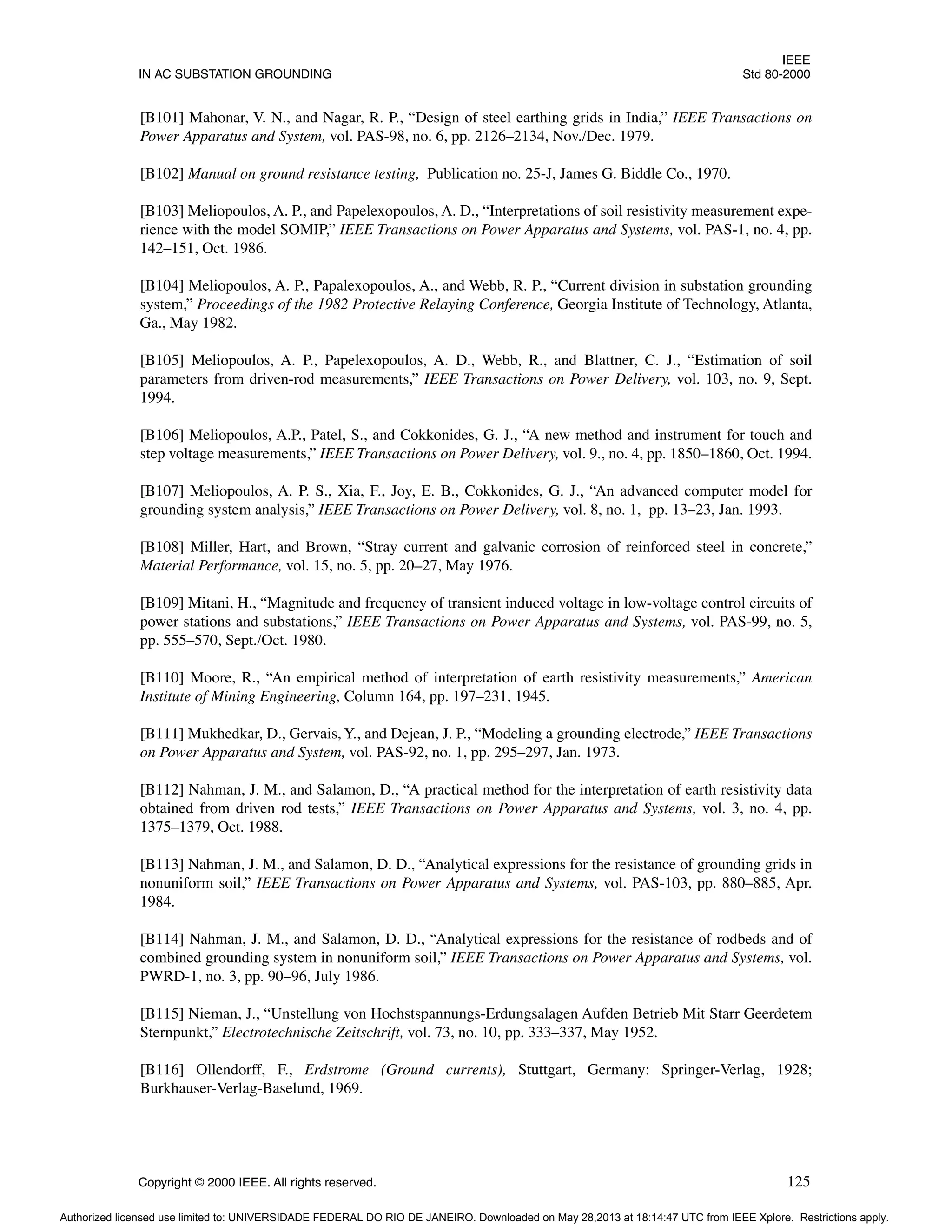 IEEE
IN AC SUBSTATION GROUNDING Std 80-2000
Copyright © 2000 IEEE. All rights reserved. 125
[B101] Mahonar, V. N., and Nagar, R. P., “Design of steel earthing grids in India,” IEEE Transactions on
Power Apparatus and System, vol. PAS-98, no. 6, pp. 2126–2134, Nov./Dec. 1979.
[B102] Manual on ground resistance testing, Publication no. 25-J, James G. Biddle Co., 1970.
[B103] Meliopoulos, A. P., and Papelexopoulos, A. D., “Interpretations of soil resistivity measurement expe-
rience with the model SOMIP,” IEEE Transactions on Power Apparatus and Systems, vol. PAS-1, no. 4, pp.
142–151, Oct. 1986.
[B104] Meliopoulos, A. P., Papalexopoulos, A., and Webb, R. P., “Current division in substation grounding
system,” Proceedings of the 1982 Protective Relaying Conference, Georgia Institute of Technology, Atlanta,
Ga., May 1982.
[B105] Meliopoulos, A. P., Papelexopoulos, A. D., Webb, R., and Blattner, C. J., “Estimation of soil
parameters from driven-rod measurements,” IEEE Transactions on Power Delivery, vol. 103, no. 9, Sept.
1994.
[B106] Meliopoulos, A.P., Patel, S., and Cokkonides, G. J., “A new method and instrument for touch and
step voltage measurements,” IEEE Transactions on Power Delivery, vol. 9., no. 4, pp. 1850–1860, Oct. 1994.
[B107] Meliopoulos, A. P. S., Xia, F., Joy, E. B., Cokkonides, G. J., “An advanced computer model for
grounding system analysis,” IEEE Transactions on Power Delivery, vol. 8, no. 1, pp. 13–23, Jan. 1993.
[B108] Miller, Hart, and Brown, “Stray current and galvanic corrosion of reinforced steel in concrete,”
Material Performance, vol. 15, no. 5, pp. 20–27, May 1976.
[B109] Mitani, H., “Magnitude and frequency of transient induced voltage in low-voltage control circuits of
power stations and substations,” IEEE Transactions on Power Apparatus and Systems, vol. PAS-99, no. 5,
pp. 555–570, Sept./Oct. 1980.
[B110] Moore, R., “An empirical method of interpretation of earth resistivity measurements,” American
Institute of Mining Engineering, Column 164, pp. 197–231, 1945.
[B111] Mukhedkar, D., Gervais, Y., and Dejean, J. P., “Modeling a grounding electrode,” IEEE Transactions
on Power Apparatus and System, vol. PAS-92, no. 1, pp. 295–297, Jan. 1973.
[B112] Nahman, J. M., and Salamon, D., “A practical method for the interpretation of earth resistivity data
obtained from driven rod tests,” IEEE Transactions on Power Apparatus and Systems, vol. 3, no. 4, pp.
1375–1379, Oct. 1988.
[B113] Nahman, J. M., and Salamon, D. D., “Analytical expressions for the resistance of grounding grids in
nonuniform soil,” IEEE Transactions on Power Apparatus and Systems, vol. PAS-103, pp. 880–885, Apr.
1984.
[B114] Nahman, J. M., and Salamon, D. D., “Analytical expressions for the resistance of rodbeds and of
combined grounding system in nonuniform soil,” IEEE Transactions on Power Apparatus and Systems, vol.
PWRD-1, no. 3, pp. 90–96, July 1986.
[B115] Nieman, J., “Unstellung von Hochstspannungs-Erdungsalagen Aufden Betrieb Mit Starr Geerdetem
Sternpunkt,” Electrotechnische Zeitschrift, vol. 73, no. 10, pp. 333–337, May 1952.
[B116] Ollendorff, F., Erdstrome (Ground currents), Stuttgart, Germany: Springer-Verlag, 1928;
Burkhauser-Verlag-Baselund, 1969.
Authorized licensed use limited to: UNIVERSIDADE FEDERAL DO RIO DE JANEIRO. Downloaded on May 28,2013 at 18:14:47 UTC from IEEE Xplore. Restrictions apply.
 