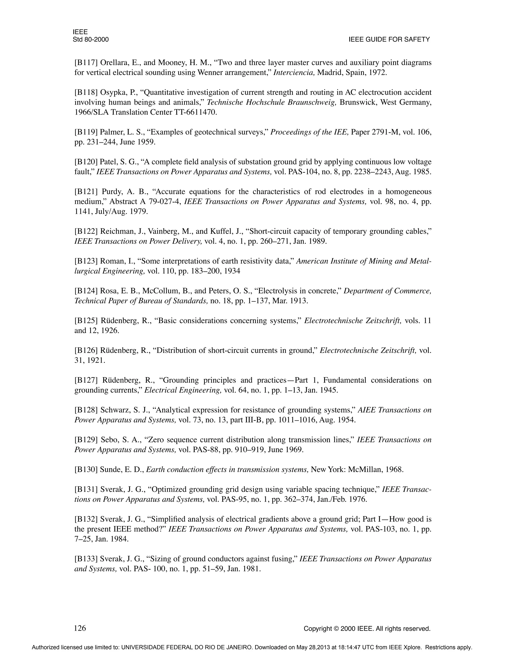 IEEE
Std 80-2000 IEEE GUIDE FOR SAFETY
126 Copyright © 2000 IEEE. All rights reserved.
[B117] Orellara, E., and Mooney, H. M., “Two and three layer master curves and auxiliary point diagrams
for vertical electrical sounding using Wenner arrangement,” Interciencia, Madrid, Spain, 1972.
[B118] Osypka, P., “Quantitative investigation of current strength and routing in AC electrocution accident
involving human beings and animals,” Technische Hochschule Braunschweig, Brunswick, West Germany,
1966/SLA Translation Center TT-6611470.
[B119] Palmer, L. S., “Examples of geotechnical surveys,” Proceedings of the IEE, Paper 2791-M, vol. 106,
pp. 231–244, June 1959.
[B120] Patel, S. G., “A complete field analysis of substation ground grid by applying continuous low voltage
fault,” IEEE Transactions on Power Apparatus and Systems, vol. PAS-104, no. 8, pp. 2238–2243, Aug. 1985.
[B121] Purdy, A. B., “Accurate equations for the characteristics of rod electrodes in a homogeneous
medium,” Abstract A 79-027-4, IEEE Transactions on Power Apparatus and Systems, vol. 98, no. 4, pp.
1141, July/Aug. 1979.
[B122] Reichman, J., Vainberg, M., and Kuffel, J., “Short-circuit capacity of temporary grounding cables,”
IEEE Transactions on Power Delivery, vol. 4, no. 1, pp. 260–271, Jan. 1989.
[B123] Roman, I., “Some interpretations of earth resistivity data,” American Institute of Mining and Metal-
lurgical Engineering, vol. 110, pp. 183–200, 1934
[B124] Rosa, E. B., McCollum, B., and Peters, O. S., “Electrolysis in concrete,” Department of Commerce,
Technical Paper of Bureau of Standards, no. 18, pp. 1–137, Mar. 1913.
[B125] Rüdenberg, R., “Basic considerations concerning systems,” Electrotechnische Zeitschrift, vols. 11
and 12, 1926.
[B126] Rüdenberg, R., “Distribution of short-circuit currents in ground,” Electrotechnische Zeitschrift, vol.
31, 1921.
[B127] Rüdenberg, R., “Grounding principles and practices—Part 1, Fundamental considerations on
grounding currents,” Electrical Engineering, vol. 64, no. 1, pp. 1–13, Jan. 1945.
[B128] Schwarz, S. J., “Analytical expression for resistance of grounding systems,” AIEE Transactions on
Power Apparatus and Systems, vol. 73, no. 13, part III-B, pp. 1011–1016, Aug. 1954.
[B129] Sebo, S. A., “Zero sequence current distribution along transmission lines,” IEEE Transactions on
Power Apparatus and Systems, vol. PAS-88, pp. 910–919, June 1969.
[B130] Sunde, E. D., Earth conduction effects in transmission systems, New York: McMillan, 1968.
[B131] Sverak, J. G., “Optimized grounding grid design using variable spacing technique,” IEEE Transac-
tions on Power Apparatus and Systems, vol. PAS-95, no. 1, pp. 362–374, Jan./Feb. 1976.
[B132] Sverak, J. G., “Simplified analysis of electrical gradients above a ground grid; Part I—How good is
the present IEEE method?” IEEE Transactions on Power Apparatus and Systems, vol. PAS-103, no. 1, pp.
7–25, Jan. 1984.
[B133] Sverak, J. G., “Sizing of ground conductors against fusing,” IEEE Transactions on Power Apparatus
and Systems, vol. PAS- 100, no. 1, pp. 51–59, Jan. 1981.
Authorized licensed use limited to: UNIVERSIDADE FEDERAL DO RIO DE JANEIRO. Downloaded on May 28,2013 at 18:14:47 UTC from IEEE Xplore. Restrictions apply.
 