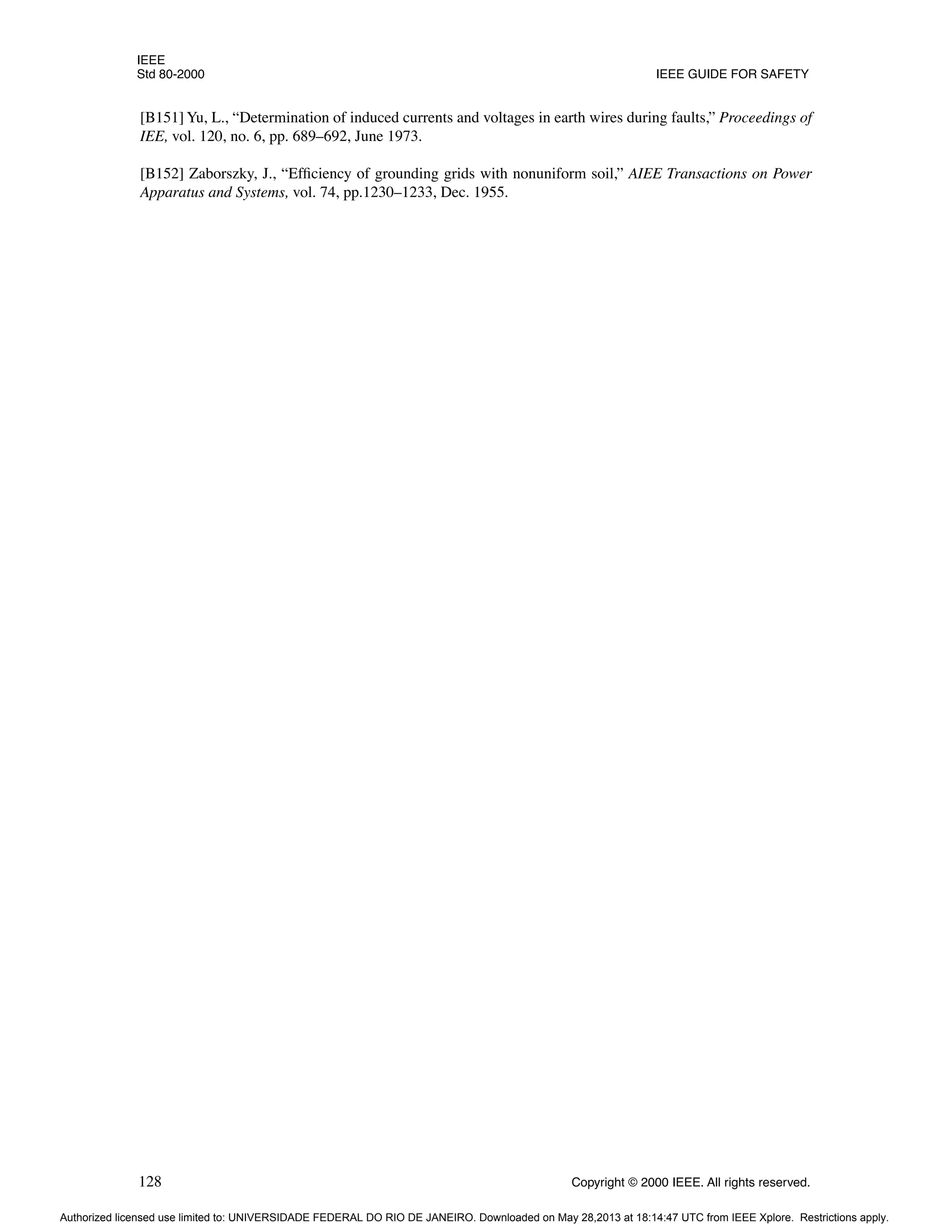 IEEE
Std 80-2000 IEEE GUIDE FOR SAFETY
128 Copyright © 2000 IEEE. All rights reserved.
[B151] Yu, L., “Determination of induced currents and voltages in earth wires during faults,” Proceedings of
IEE, vol. 120, no. 6, pp. 689–692, June 1973.
[B152] Zaborszky, J., “Efficiency of grounding grids with nonuniform soil,” AIEE Transactions on Power
Apparatus and Systems, vol. 74, pp.1230–1233, Dec. 1955.
Authorized licensed use limited to: UNIVERSIDADE FEDERAL DO RIO DE JANEIRO. Downloaded on May 28,2013 at 18:14:47 UTC from IEEE Xplore. Restrictions apply.
 