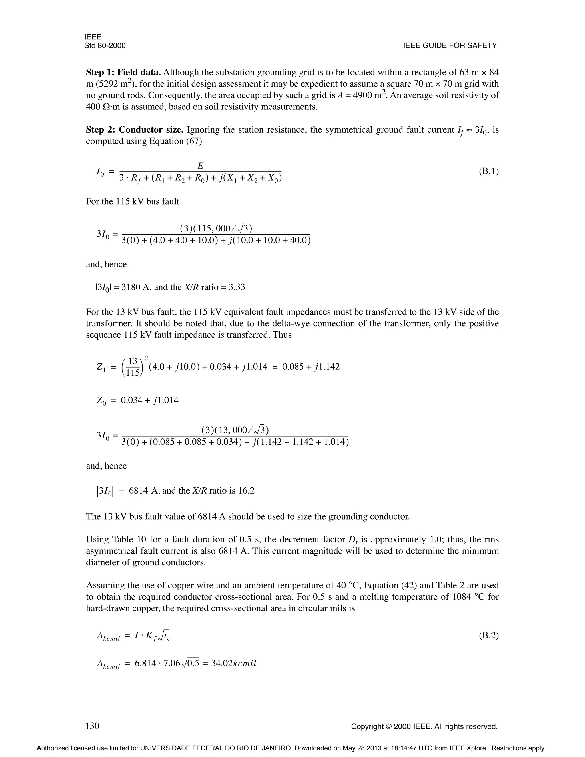 IEEE
Std 80-2000 IEEE GUIDE FOR SAFETY
130 Copyright © 2000 IEEE. All rights reserved.
Step 1: Field data. Although the substation grounding grid is to be located within a rectangle of 63 m × 84
m (5292 m2
), for the initial design assessment it may be expedient to assume a square 70 m × 70 m grid with
no ground rods. Consequently, the area occupied by such a grid is A = 4900 m2
. An average soil resistivity of
400 Ω·m is assumed, based on soil resistivity measurements.
Step 2: Conductor size. Ignoring the station resistance, the symmetrical ground fault current If ≈ 3I0, is
computed using Equation (67)
(B.1)
For the 115 kV bus fault
and, hence
|3I0| = 3180 A, and the X/R ratio = 3.33
For the 13 kV bus fault, the 115 kV equivalent fault impedances must be transferred to the 13 kV side of the
transformer. It should be noted that, due to the delta-wye connection of the transformer, only the positive
sequence 115 kV fault impedance is transferred. Thus
and, hence
and the X/R ratio is 16.2
The 13 kV bus fault value of 6814 A should be used to size the grounding conductor.
Using Table 10 for a fault duration of 0.5 s, the decrement factor Df is approximately 1.0; thus, the rms
asymmetrical fault current is also 6814 A. This current magnitude will be used to determine the minimum
diameter of ground conductors.
Assuming the use of copper wire and an ambient temperature of 40 °C, Equation (42) and Table 2 are used
to obtain the required conductor cross-sectional area. For 0.5 s and a melting temperature of 1084 °C for
hard-drawn copper, the required cross-sectional area in circular mils is
(B.2)
I0
E
3 Rf R1 R2 R0
+ +
( ) j X1 X2 X0
+ +
( )
+ +
⋅
-----------------------------------------------------------------------------------------------------
-
=
3I0
3
( ) 115 000 3
⁄
,
( )
3 0
( ) 4.0 4.0 10.0
+ +
( ) j 10.0 10.0 40.0
+ +
( )
+ +
----------------------------------------------------------------------------------------------------------------------
-
=
Z1
13
115
--------
-
 
 
2
4.0 j10.0
+
( ) 0.034 j1.014
+ + 0.085 j1.142
+
= =
Z0 0.034 j1.014
+
=
3I0
3
( ) 13 000 3
⁄
,
( )
3 0
( ) 0.085 0.085 0.034
+ +
( ) j 1.142 1.142 1.014
+ +
( )
+ +
----------------------------------------------------------------------------------------------------------------------------------------------
-
=
3I0 6814 A,
=
Akcmil I K f tc
⋅
=
Akcmil 6.814 7.06 0.5 34.02kcmil
=
⋅
=
Authorized licensed use limited to: UNIVERSIDADE FEDERAL DO RIO DE JANEIRO. Downloaded on May 28,2013 at 18:14:47 UTC from IEEE Xplore. Restrictions apply.
 