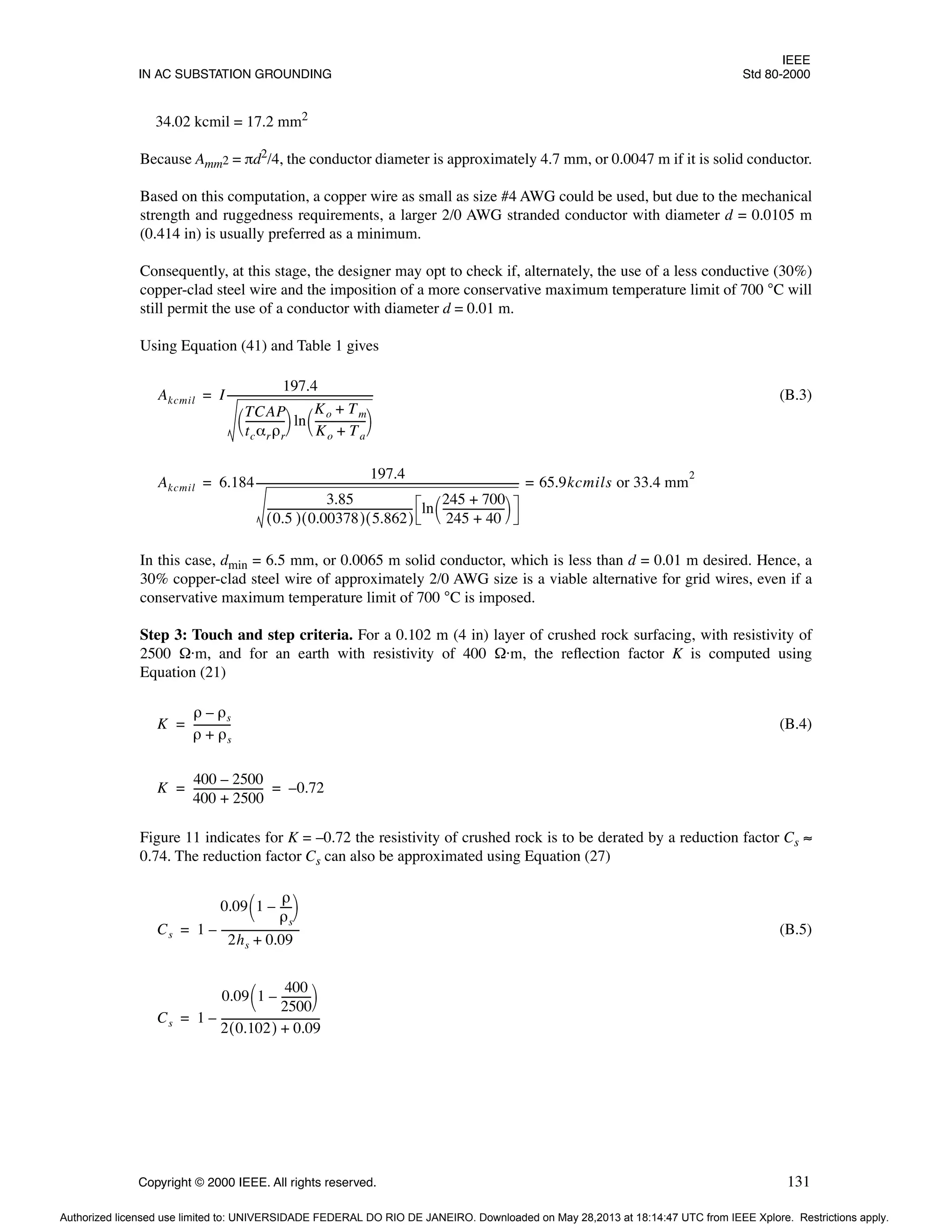 IEEE
IN AC SUBSTATION GROUNDING Std 80-2000
Copyright © 2000 IEEE. All rights reserved. 131
34.02 kcmil = 17.2 mm2
Because Amm2 = πd2/4, the conductor diameter is approximately 4.7 mm, or 0.0047 m if it is solid conductor.
Based on this computation, a copper wire as small as size #4 AWG could be used, but due to the mechanical
strength and ruggedness requirements, a larger 2/0 AWG stranded conductor with diameter d = 0.0105 m
(0.414 in) is usually preferred as a minimum.
Consequently, at this stage, the designer may opt to check if, alternately, the use of a less conductive (30%)
copper-clad steel wire and the imposition of a more conservative maximum temperature limit of 700 °C will
still permit the use of a conductor with diameter d = 0.01 m.
Using Equation (41) and Table 1 gives
(B.3)
In this case, dmin = 6.5 mm, or 0.0065 m solid conductor, which is less than d = 0.01 m desired. Hence, a
30% copper-clad steel wire of approximately 2/0 AWG size is a viable alternative for grid wires, even if a
conservative maximum temperature limit of 700 °C is imposed.
Step 3: Touch and step criteria. For a 0.102 m (4 in) layer of crushed rock surfacing, with resistivity of
2500 Ω·m, and for an earth with resistivity of 400 Ω·m, the reflection factor K is computed using
Equation (21)
(B.4)
Figure 11 indicates for K = –0.72 the resistivity of crushed rock is to be derated by a reduction factor Cs ≈
0.74. The reduction factor Cs can also be approximated using Equation (27)
(B.5)
Akcmil I
197.4
TCAP
tcαrρr
--------------
-
 
  ln
Ko Tm
+
Ko Ta
+
-------------------
-
 
 
--------------------------------------------------------
=
Akcmil 6.184
197.4
3.85
0.5
( ) 0.00378
( ) 5.862
( )
-------------------------------------------------------
- ln
245 700
+
245 40
+
-----------------------
-
 
 
-----------------------------------------------------------------------------------------------------
- 65.9kcmils or 33.4 mm
2
=
=
K
ρ ρs
–
ρ ρs
+
--------------
=
K
400 2500
–
400 2500
+
--------------------------
- 0.72
–
= =
Cs 1
0.09 1
ρ
ρs
----
-
–
 
 
2hs 0.09
+
-----------------------------
-
–
=
Cs 1
0.09 1
400
2500
-----------
-
–
 
 
2 0.102
( ) 0.09
+
-------------------------------------
-
–
=
Authorized licensed use limited to: UNIVERSIDADE FEDERAL DO RIO DE JANEIRO. Downloaded on May 28,2013 at 18:14:47 UTC from IEEE Xplore. Restrictions apply.
 