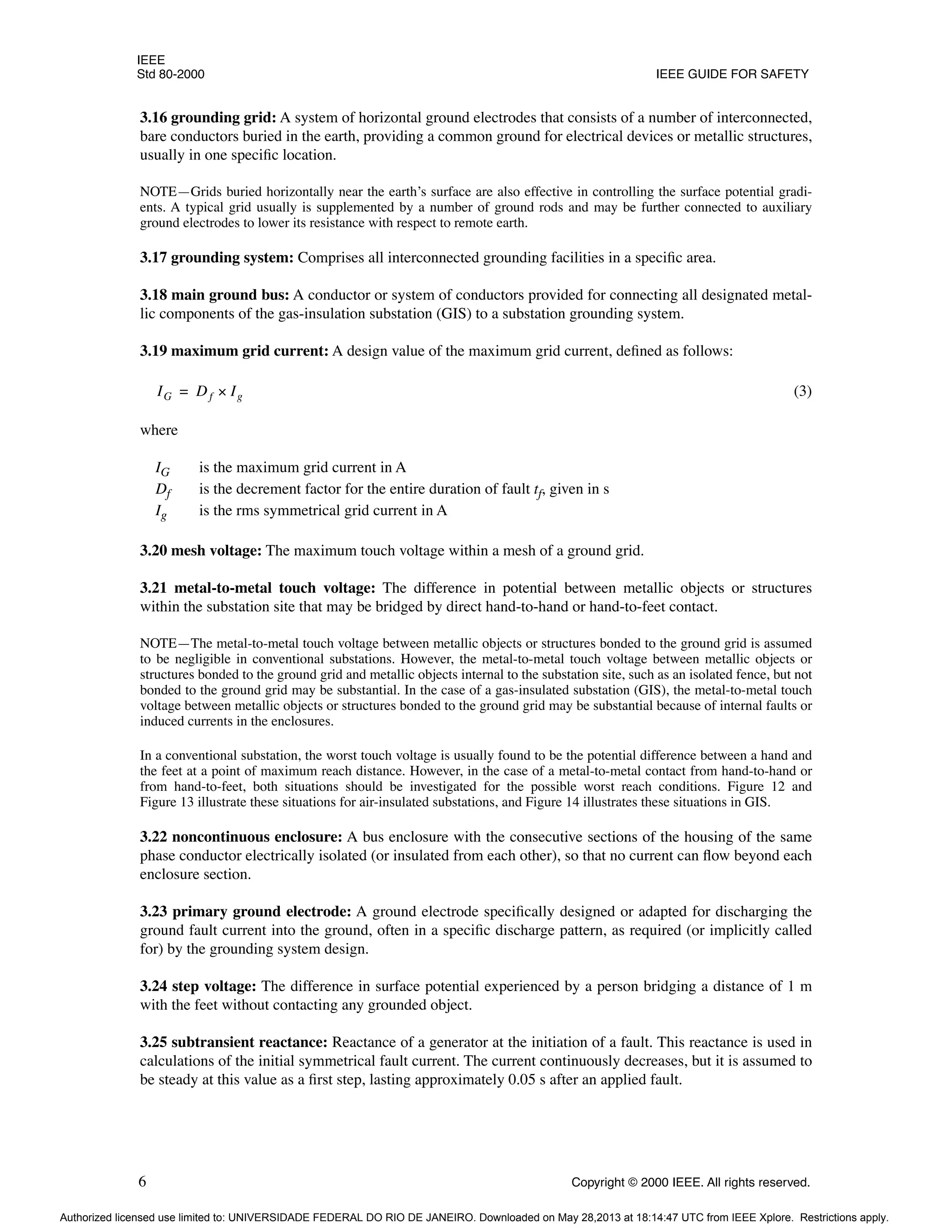 IEEE
Std 80-2000 IEEE GUIDE FOR SAFETY
6 Copyright © 2000 IEEE. All rights reserved.
3.16 grounding grid: A system of horizontal ground electrodes that consists of a number of interconnected,
bare conductors buried in the earth, providing a common ground for electrical devices or metallic structures,
usually in one specific location.
NOTE—Grids buried horizontally near the earth’s surface are also effective in controlling the surface potential gradi-
ents. A typical grid usually is supplemented by a number of ground rods and may be further connected to auxiliary
ground electrodes to lower its resistance with respect to remote earth.
3.17 grounding system: Comprises all interconnected grounding facilities in a specific area.
3.18 main ground bus: A conductor or system of conductors provided for connecting all designated metal-
lic components of the gas-insulation substation (GIS) to a substation grounding system.
3.19 maximum grid current: A design value of the maximum grid current, defined as follows:
(3)
where
IG is the maximum grid current in A
Df is the decrement factor for the entire duration of fault tf, given in s
Ig is the rms symmetrical grid current in A
3.20 mesh voltage: The maximum touch voltage within a mesh of a ground grid.
3.21 metal-to-metal touch voltage: The difference in potential between metallic objects or structures
within the substation site that may be bridged by direct hand-to-hand or hand-to-feet contact.
NOTE—The metal-to-metal touch voltage between metallic objects or structures bonded to the ground grid is assumed
to be negligible in conventional substations. However, the metal-to-metal touch voltage between metallic objects or
structures bonded to the ground grid and metallic objects internal to the substation site, such as an isolated fence, but not
bonded to the ground grid may be substantial. In the case of a gas-insulated substation (GIS), the metal-to-metal touch
voltage between metallic objects or structures bonded to the ground grid may be substantial because of internal faults or
induced currents in the enclosures.
In a conventional substation, the worst touch voltage is usually found to be the potential difference between a hand and
the feet at a point of maximum reach distance. However, in the case of a metal-to-metal contact from hand-to-hand or
from hand-to-feet, both situations should be investigated for the possible worst reach conditions. Figure 12 and
Figure 13 illustrate these situations for air-insulated substations, and Figure 14 illustrates these situations in GIS.
3.22 noncontinuous enclosure: A bus enclosure with the consecutive sections of the housing of the same
phase conductor electrically isolated (or insulated from each other), so that no current can flow beyond each
enclosure section.
3.23 primary ground electrode: A ground electrode specifically designed or adapted for discharging the
ground fault current into the ground, often in a specific discharge pattern, as required (or implicitly called
for) by the grounding system design.
3.24 step voltage: The difference in surface potential experienced by a person bridging a distance of 1 m
with the feet without contacting any grounded object.
3.25 subtransient reactance: Reactance of a generator at the initiation of a fault. This reactance is used in
calculations of the initial symmetrical fault current. The current continuously decreases, but it is assumed to
be steady at this value as a first step, lasting approximately 0.05 s after an applied fault.
IG Df Ig
×
=
Authorized licensed use limited to: UNIVERSIDADE FEDERAL DO RIO DE JANEIRO. Downloaded on May 28,2013 at 18:14:47 UTC from IEEE Xplore. Restrictions apply.
 