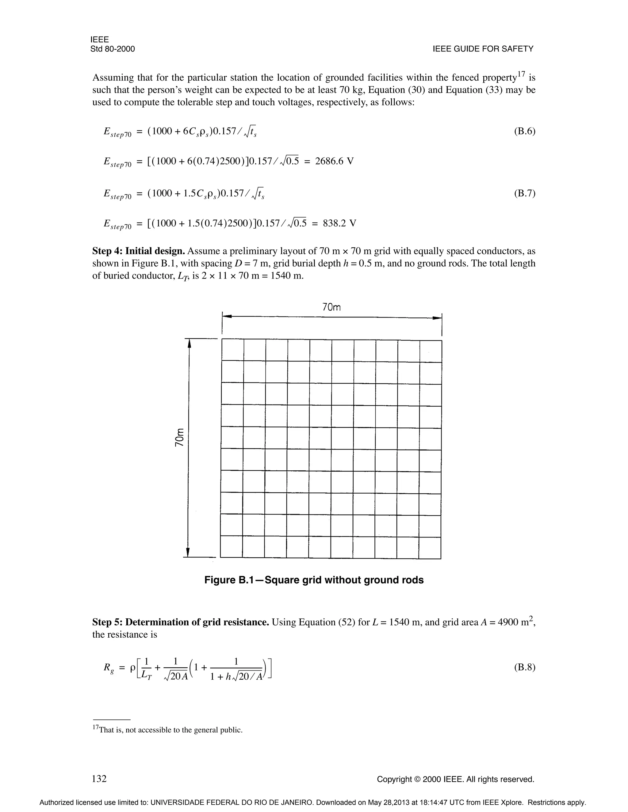 IEEE
Std 80-2000 IEEE GUIDE FOR SAFETY
132 Copyright © 2000 IEEE. All rights reserved.
Assuming that for the particular station the location of grounded facilities within the fenced property17
is
such that the person’s weight can be expected to be at least 70 kg, Equation (30) and Equation (33) may be
used to compute the tolerable step and touch voltages, respectively, as follows:
(B.6)
(B.7)
Step 4: Initial design. Assume a preliminary layout of 70 m × 70 m grid with equally spaced conductors, as
shown in Figure B.1, with spacing D = 7 m, grid burial depth h = 0.5 m, and no ground rods. The total length
of buried conductor, LT, is 2 × 11 × 70 m = 1540 m.
Step 5: Determination of grid resistance. Using Equation (52) for L = 1540 m, and grid area A = 4900 m2,
the resistance is
(B.8)
17
That is, not accessible to the general public.
Estep70 1000 6Csρs
+
( )0.157 ts
⁄
=
Estep70 1000 6 0.74
( )2500
+
( )
[ ]0.157 0.5
⁄ 2686.6 V
= =
Estep70 1000 1.5Csρs
+
( )0.157 ts
⁄
=
Estep70 1000 1.5 0.74
( )2500
+
( )
[ ]0.157 0.5
⁄ 838.2 V
= =
Figure B.1—Square grid without ground rods
Rg ρ
1
LT
-----
-
1
20A
-------------
- 1
1
1 h 20 A
⁄
+
------------------------------
+
 
 
+
=
Authorized licensed use limited to: UNIVERSIDADE FEDERAL DO RIO DE JANEIRO. Downloaded on May 28,2013 at 18:14:47 UTC from IEEE Xplore. Restrictions apply.
 