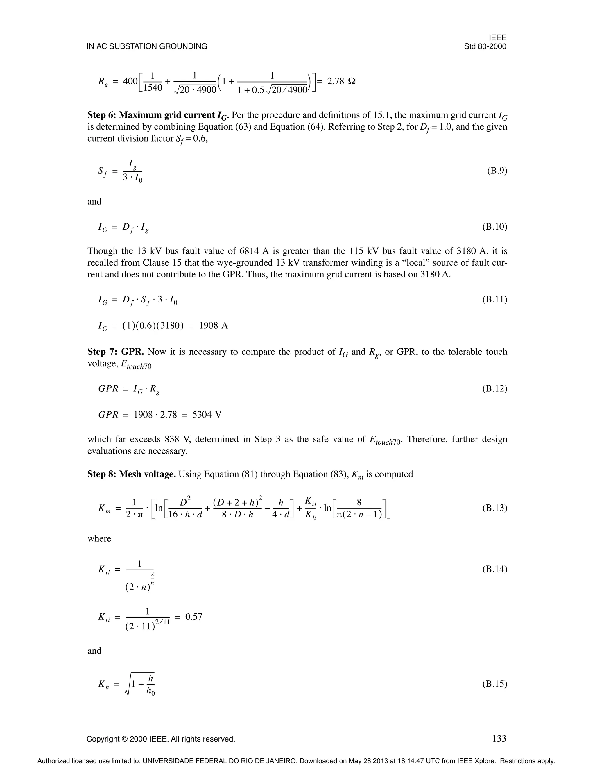 IEEE
IN AC SUBSTATION GROUNDING Std 80-2000
Copyright © 2000 IEEE. All rights reserved. 133
Step 6: Maximum grid current IG. Per the procedure and definitions of 15.1, the maximum grid current IG
is determined by combining Equation (63) and Equation (64). Referring to Step 2, for Df = 1.0, and the given
current division factor Sf = 0.6,
(B.9)
and
(B.10)
Though the 13 kV bus fault value of 6814 A is greater than the 115 kV bus fault value of 3180 A, it is
recalled from Clause 15 that the wye-grounded 13 kV transformer winding is a “local” source of fault cur-
rent and does not contribute to the GPR. Thus, the maximum grid current is based on 3180 A.
(B.11)
Step 7: GPR. Now it is necessary to compare the product of IG and Rg, or GPR, to the tolerable touch
voltage, Etouch70
(B.12)
which far exceeds 838 V, determined in Step 3 as the safe value of Etouch70. Therefore, further design
evaluations are necessary.
Step 8: Mesh voltage. Using Equation (81) through Equation (83), Km is computed
(B.13)
where
(B.14)
and
(B.15)
Rg 400
1
1540
-----------
-
1
20 4900
⋅
-------------------------
- 1
1
1 0.5 20 4900
⁄
+
------------------------------------------
-
+
 
 
+ 2.78 Ω
=
=
Sf
Ig
3 I0
⋅
-----------
-
=
IG Df Ig
⋅
=
IG Df Sf 3 I0
⋅ ⋅ ⋅
=
IG 1
( ) 0.6
( ) 3180
( ) 1908 A
= =
GPR IG Rg
⋅
=
GPR 1908 2.78
⋅ 5304 V
= =
Km
1
2 π
⋅
---------- ln
D
2
16 h d
⋅ ⋅
--------------------
-
D 2 h
+ +
( )
2
8 D h
⋅ ⋅
-----------------------------
-
h
4 d
⋅
---------
-
–
+
Kii
Kh
------
- ln
8
π 2 n 1
–
⋅
( )
---------------------------
-
⋅
+
⋅
=
Kii
1
2 n
⋅
( )
2
n
--
-
-----------------
=
Kii
1
2 11
⋅
( )
2 11
⁄
--------------------------
- 0.57
= =
Kh 1
h
h0
----
-
+
=
Authorized licensed use limited to: UNIVERSIDADE FEDERAL DO RIO DE JANEIRO. Downloaded on May 28,2013 at 18:14:47 UTC from IEEE Xplore. Restrictions apply.
 