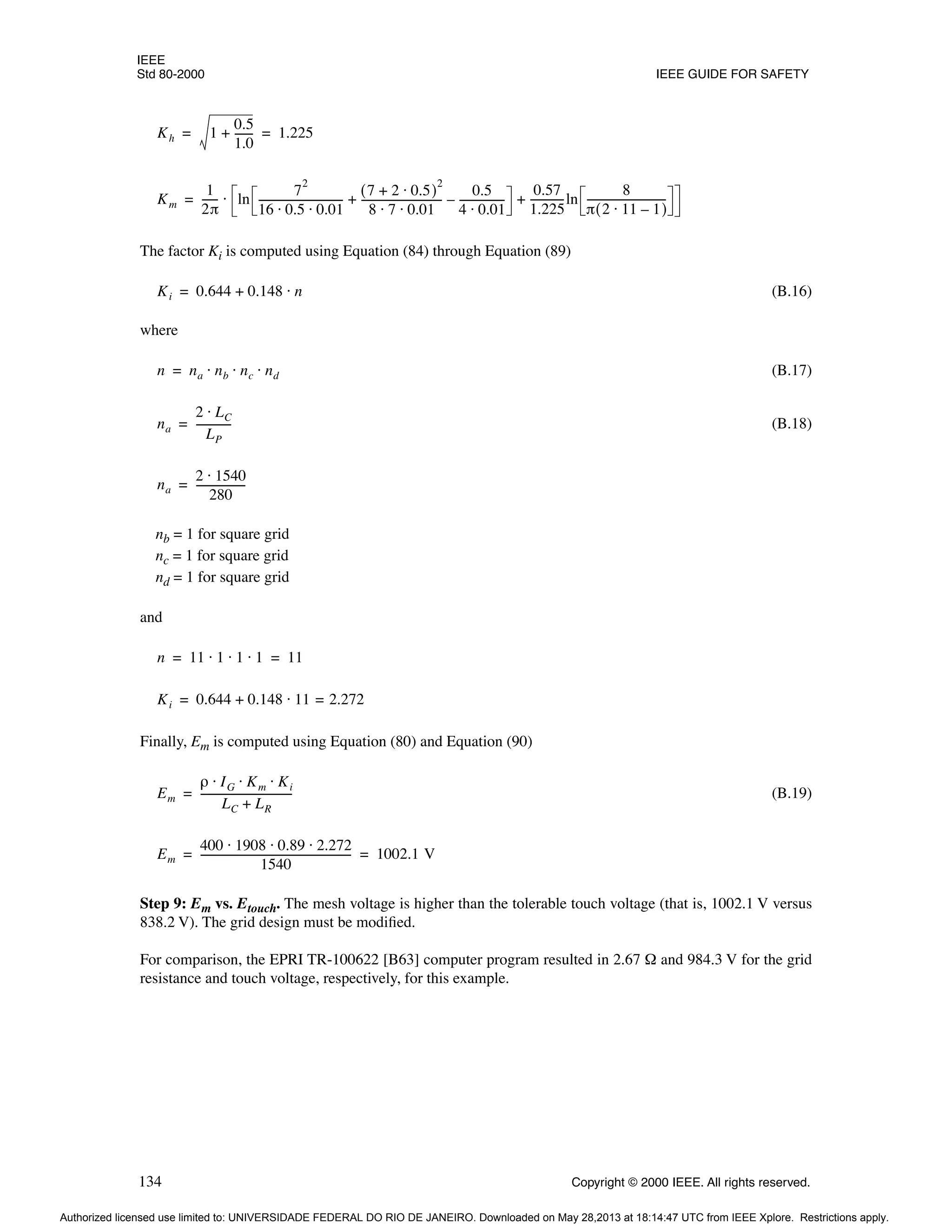 IEEE
Std 80-2000 IEEE GUIDE FOR SAFETY
134 Copyright © 2000 IEEE. All rights reserved.
The factor Ki is computed using Equation (84) through Equation (89)
(B.16)
where
(B.17)
(B.18)
nb = 1 for square grid
nc = 1 for square grid
nd = 1 for square grid
and
Finally, Em is computed using Equation (80) and Equation (90)
(B.19)
Step 9: Em vs. Etouch. The mesh voltage is higher than the tolerable touch voltage (that is, 1002.1 V versus
838.2 V). The grid design must be modified.
For comparison, the EPRI TR-100622 [B63] computer program resulted in 2.67 Ω and 984.3 V for the grid
resistance and touch voltage, respectively, for this example.
Kh 1
0.5
1.0
------
-
+ 1.225
= =
Km
1
2π
-----
- ln
7
2
16 0.5 0.01
⋅ ⋅
--------------------------------
-
7 2 0.5
⋅
+
( )
2
8 7 0.01
⋅ ⋅
------------------------------
-
0.5
4 0.01
⋅
-----------------
-
–
+
0.57
1.225
------------
-ln
8
π 2 11 1
–
⋅
( )
------------------------------
-
+
⋅
=
Ki 0.644 0.148 n
⋅
+
=
n na nb nc nd
⋅ ⋅ ⋅
=
na
2 LC
⋅
LP
-------------
-
=
na
2 1540
⋅
280
------------------
-
=
n 11 1 1 1
⋅ ⋅ ⋅ 11
= =
Ki 0.644 0.148 11 2.272
=
⋅
+
=
Em
ρ IG Km Ki
⋅ ⋅ ⋅
LC LR
+
----------------------------------
-
=
Em
400 1908 0.89 2.272
⋅ ⋅ ⋅
1540
---------------------------------------------------------
- 1002.1 V
= =
Authorized licensed use limited to: UNIVERSIDADE FEDERAL DO RIO DE JANEIRO. Downloaded on May 28,2013 at 18:14:47 UTC from IEEE Xplore. Restrictions apply.
 