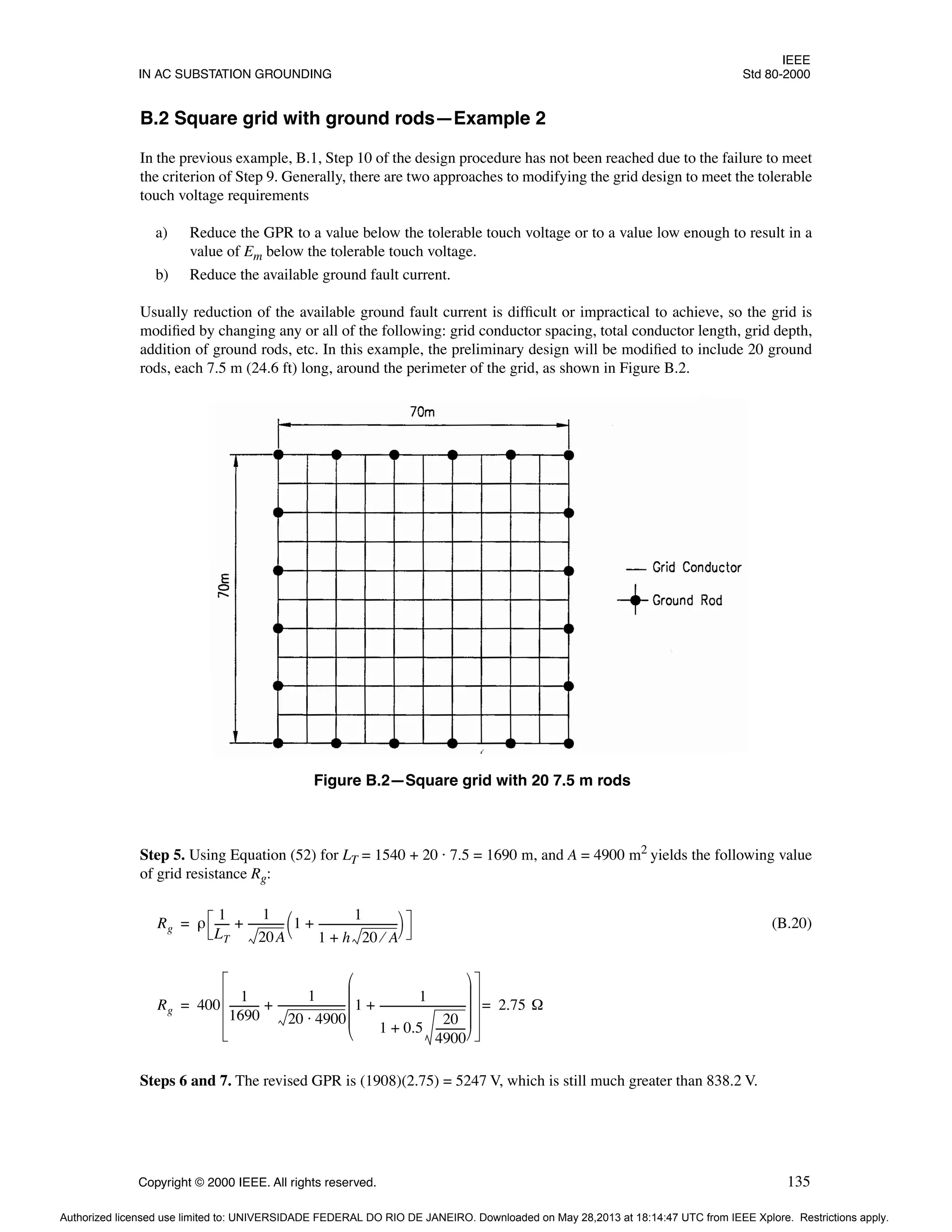 IEEE
IN AC SUBSTATION GROUNDING Std 80-2000
Copyright © 2000 IEEE. All rights reserved. 135
B.2 Square grid with ground rods—Example 2
In the previous example, B.1, Step 10 of the design procedure has not been reached due to the failure to meet
the criterion of Step 9. Generally, there are two approaches to modifying the grid design to meet the tolerable
touch voltage requirements
a) Reduce the GPR to a value below the tolerable touch voltage or to a value low enough to result in a
value of Em below the tolerable touch voltage.
b) Reduce the available ground fault current.
Usually reduction of the available ground fault current is difficult or impractical to achieve, so the grid is
modified by changing any or all of the following: grid conductor spacing, total conductor length, grid depth,
addition of ground rods, etc. In this example, the preliminary design will be modified to include 20 ground
rods, each 7.5 m (24.6 ft) long, around the perimeter of the grid, as shown in Figure B.2.
Step 5. Using Equation (52) for LT = 1540 + 20 · 7.5 = 1690 m, and A = 4900 m2
yields the following value
of grid resistance Rg:
(B.20)
Steps 6 and 7. The revised GPR is (1908)(2.75) = 5247 V, which is still much greater than 838.2 V.
Figure B.2—Square grid with 20 7.5 m rods
Rg ρ
1
LT
-----
-
1
20A
-------------
- 1
1
1 h 20 A
⁄
+
------------------------------
+
 
 
+
=
Rg 400
1
1690
-----------
-
1
20 4900
⋅
-------------------------
- 1
1
1 0.5
20
4900
-----------
-
+
--------------------------------
-
+
 
 
 
 
 
+ 2.75 Ω
=
=
Authorized licensed use limited to: UNIVERSIDADE FEDERAL DO RIO DE JANEIRO. Downloaded on May 28,2013 at 18:14:47 UTC from IEEE Xplore. Restrictions apply.
 