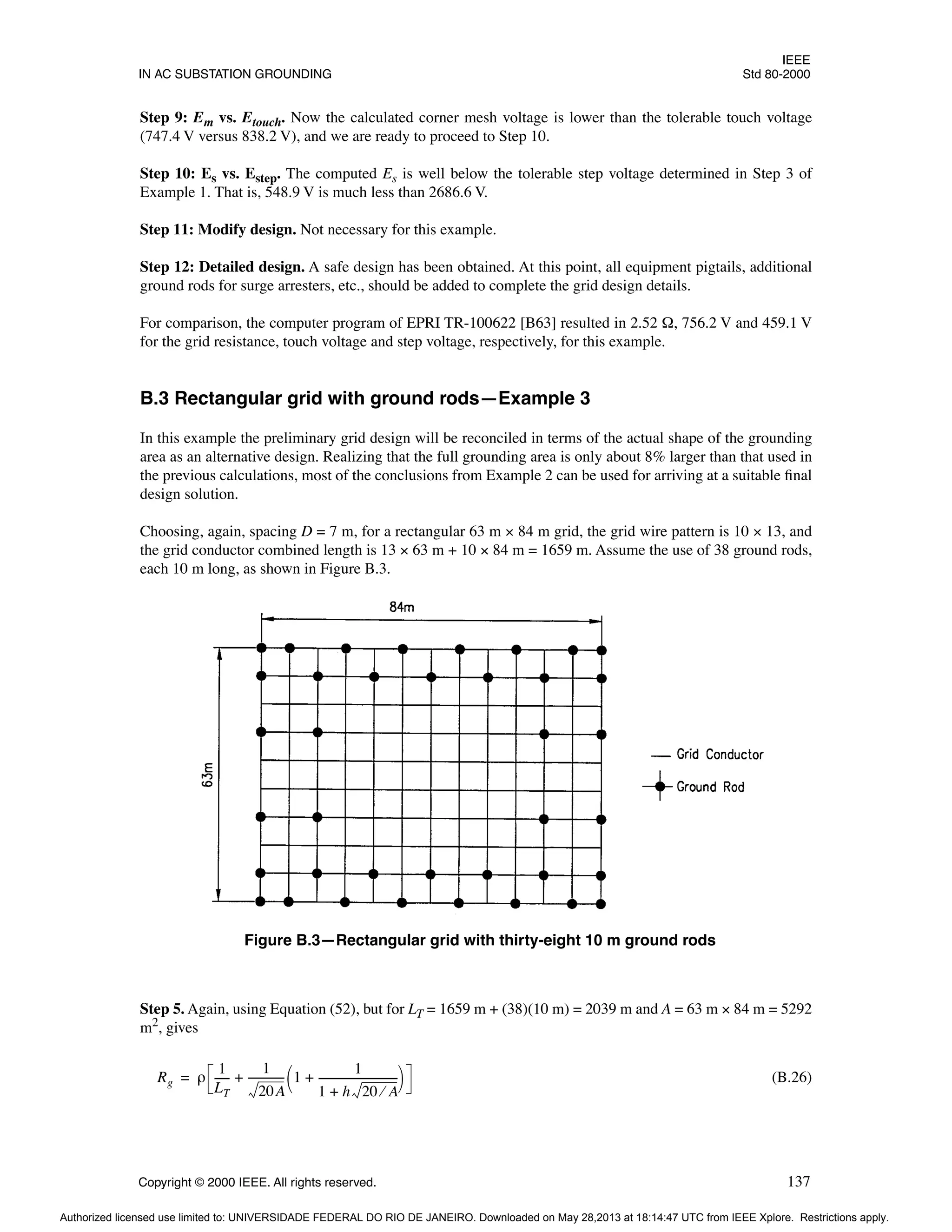 IEEE
IN AC SUBSTATION GROUNDING Std 80-2000
Copyright © 2000 IEEE. All rights reserved. 137
Step 9: Em vs. Etouch. Now the calculated corner mesh voltage is lower than the tolerable touch voltage
(747.4 V versus 838.2 V), and we are ready to proceed to Step 10.
Step 10: Es vs. Estep. The computed Es is well below the tolerable step voltage determined in Step 3 of
Example 1. That is, 548.9 V is much less than 2686.6 V.
Step 11: Modify design. Not necessary for this example.
Step 12: Detailed design. A safe design has been obtained. At this point, all equipment pigtails, additional
ground rods for surge arresters, etc., should be added to complete the grid design details.
For comparison, the computer program of EPRI TR-100622 [B63] resulted in 2.52 Ω, 756.2 V and 459.1 V
for the grid resistance, touch voltage and step voltage, respectively, for this example.
B.3 Rectangular grid with ground rods—Example 3
In this example the preliminary grid design will be reconciled in terms of the actual shape of the grounding
area as an alternative design. Realizing that the full grounding area is only about 8% larger than that used in
the previous calculations, most of the conclusions from Example 2 can be used for arriving at a suitable final
design solution.
Choosing, again, spacing D = 7 m, for a rectangular 63 m × 84 m grid, the grid wire pattern is 10 × 13, and
the grid conductor combined length is 13 × 63 m + 10 × 84 m = 1659 m. Assume the use of 38 ground rods,
each 10 m long, as shown in Figure B.3.
Step 5. Again, using Equation (52), but for LT = 1659 m + (38)(10 m) = 2039 m and A = 63 m × 84 m = 5292
m2
, gives
(B.26)
Figure B.3—Rectangular grid with thirty-eight 10 m ground rods
Rg ρ
1
LT
-----
-
1
20A
-------------
- 1
1
1 h 20 A
⁄
+
------------------------------
+
 
 
+
=
Authorized licensed use limited to: UNIVERSIDADE FEDERAL DO RIO DE JANEIRO. Downloaded on May 28,2013 at 18:14:47 UTC from IEEE Xplore. Restrictions apply.
 