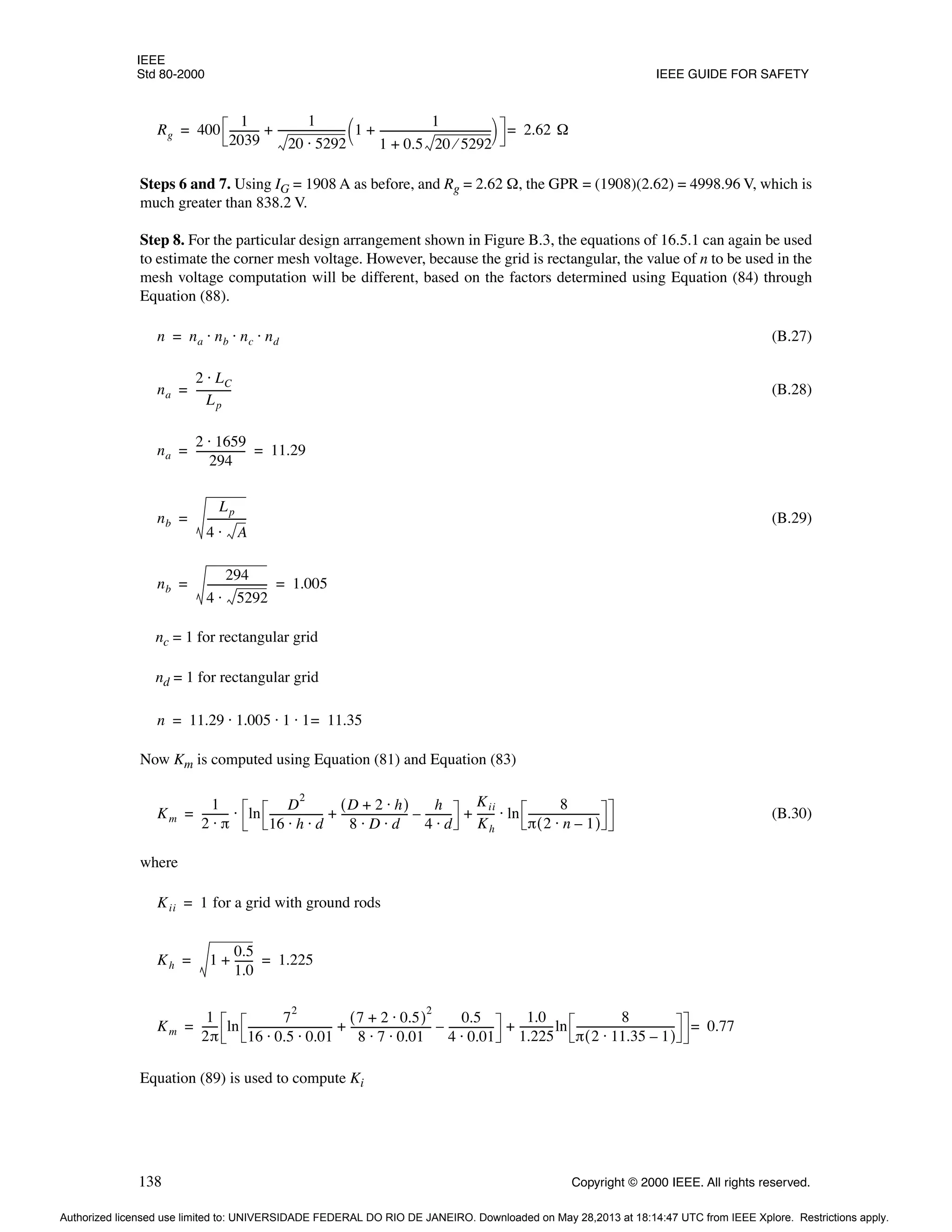 IEEE
Std 80-2000 IEEE GUIDE FOR SAFETY
138 Copyright © 2000 IEEE. All rights reserved.
Steps 6 and 7. Using IG = 1908 A as before, and Rg = 2.62 Ω, the GPR = (1908)(2.62) = 4998.96 V, which is
much greater than 838.2 V.
Step 8. For the particular design arrangement shown in Figure B.3, the equations of 16.5.1 can again be used
to estimate the corner mesh voltage. However, because the grid is rectangular, the value of n to be used in the
mesh voltage computation will be different, based on the factors determined using Equation (84) through
Equation (88).
(B.27)
(B.28)
(B.29)
nc = 1 for rectangular grid
nd = 1 for rectangular grid
Now Km is computed using Equation (81) and Equation (83)
(B.30)
where
Equation (89) is used to compute Ki
Rg 400
1
2039
-----------
-
1
20 5292
⋅
-------------------------
- 1
1
1 0.5 20 5292
⁄
+
------------------------------------------
-
+
 
 
+ 2.62 Ω
=
=
n na nb nc nd
⋅ ⋅ ⋅
=
na
2 LC
⋅
Lp
-------------
-
=
na
2 1659
⋅
294
------------------
- 11.29
= =
nb
Lp
4 A
⋅
--------------
-
=
nb
294
4 5292
⋅
----------------------
- 1.005
= =
n 11.29 1.005 1 1 11.35
=
⋅ ⋅ ⋅
=
Km
1
2 π
⋅
---------- ln
D
2
16 h d
⋅ ⋅
--------------------
-
D 2 h
⋅
+
( )
8 D d
⋅ ⋅
-------------------------
-
h
4 d
⋅
---------
-
–
+
Kii
Kh
------
- ln
8
π 2 n 1
–
⋅
( )
---------------------------
-
⋅
+
⋅
=
Kii 1 for a grid with ground rods
=
Kh 1
0.5
1.0
------
-
+ 1.225
= =
Km
1
2π
-----
- ln
7
2
16 0.5 0.01
⋅ ⋅
--------------------------------
-
7 2 0.5
⋅
+
( )
2
8 7 0.01
⋅ ⋅
------------------------------
-
0.5
4 0.01
⋅
-----------------
-
–
+
1.0
1.225
------------
-ln
8
π 2 11.35 1
–
⋅
( )
-------------------------------------
-
+ 0.77
=
=
Authorized licensed use limited to: UNIVERSIDADE FEDERAL DO RIO DE JANEIRO. Downloaded on May 28,2013 at 18:14:47 UTC from IEEE Xplore. Restrictions apply.
 