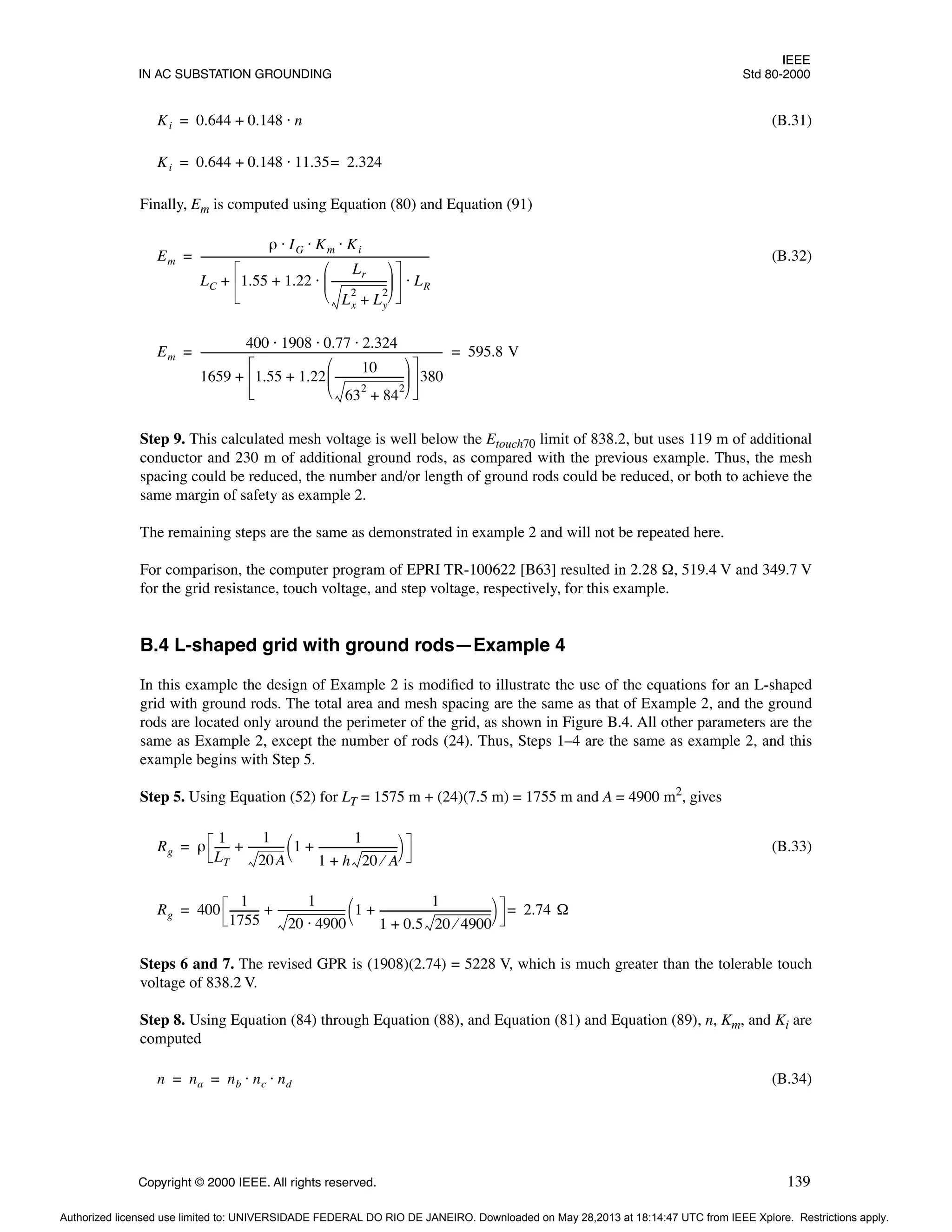 IEEE
IN AC SUBSTATION GROUNDING Std 80-2000
Copyright © 2000 IEEE. All rights reserved. 139
(B.31)
Finally, Em is computed using Equation (80) and Equation (91)
(B.32)
Step 9. This calculated mesh voltage is well below the Etouch70 limit of 838.2, but uses 119 m of additional
conductor and 230 m of additional ground rods, as compared with the previous example. Thus, the mesh
spacing could be reduced, the number and/or length of ground rods could be reduced, or both to achieve the
same margin of safety as example 2.
The remaining steps are the same as demonstrated in example 2 and will not be repeated here.
For comparison, the computer program of EPRI TR-100622 [B63] resulted in 2.28 Ω, 519.4 V and 349.7 V
for the grid resistance, touch voltage, and step voltage, respectively, for this example.
B.4 L-shaped grid with ground rods—Example 4
In this example the design of Example 2 is modified to illustrate the use of the equations for an L-shaped
grid with ground rods. The total area and mesh spacing are the same as that of Example 2, and the ground
rods are located only around the perimeter of the grid, as shown in Figure B.4. All other parameters are the
same as Example 2, except the number of rods (24). Thus, Steps 1–4 are the same as example 2, and this
example begins with Step 5.
Step 5. Using Equation (52) for LT = 1575 m + (24)(7.5 m) = 1755 m and A = 4900 m2, gives
(B.33)
Steps 6 and 7. The revised GPR is (1908)(2.74) = 5228 V, which is much greater than the tolerable touch
voltage of 838.2 V.
Step 8. Using Equation (84) through Equation (88), and Equation (81) and Equation (89), n, Km, and Ki are
computed
(B.34)
Ki 0.644 0.148 n
⋅
+
=
Ki 0.644 0.148 11.35 2.324
=
⋅
+
=
Em
ρ IG Km Ki
⋅ ⋅ ⋅
LC 1.55 1.22
Lr
Lx
2
Ly
2
+
---------------------
-
 
 
 
⋅
+ LR
⋅
+
----------------------------------------------------------------------------------------
=
Em
400 1908 0.77 2.324
⋅ ⋅ ⋅
1659 1.55 1.22
10
63
2
84
2
+
--------------------------
-
 
 
 
+ 380
+
---------------------------------------------------------------------------------------------
- 595.8 V
= =
Rg ρ
1
LT
-----
-
1
20A
-------------
- 1
1
1 h 20 A
⁄
+
------------------------------
+
 
 
+
=
Rg 400
1
1755
-----------
-
1
20 4900
⋅
-------------------------
- 1
1
1 0.5 20 4900
⁄
+
------------------------------------------
-
+
 
 
+ 2.74 Ω
=
=
n na nb nc nd
⋅ ⋅
= =
Authorized licensed use limited to: UNIVERSIDADE FEDERAL DO RIO DE JANEIRO. Downloaded on May 28,2013 at 18:14:47 UTC from IEEE Xplore. Restrictions apply.
 