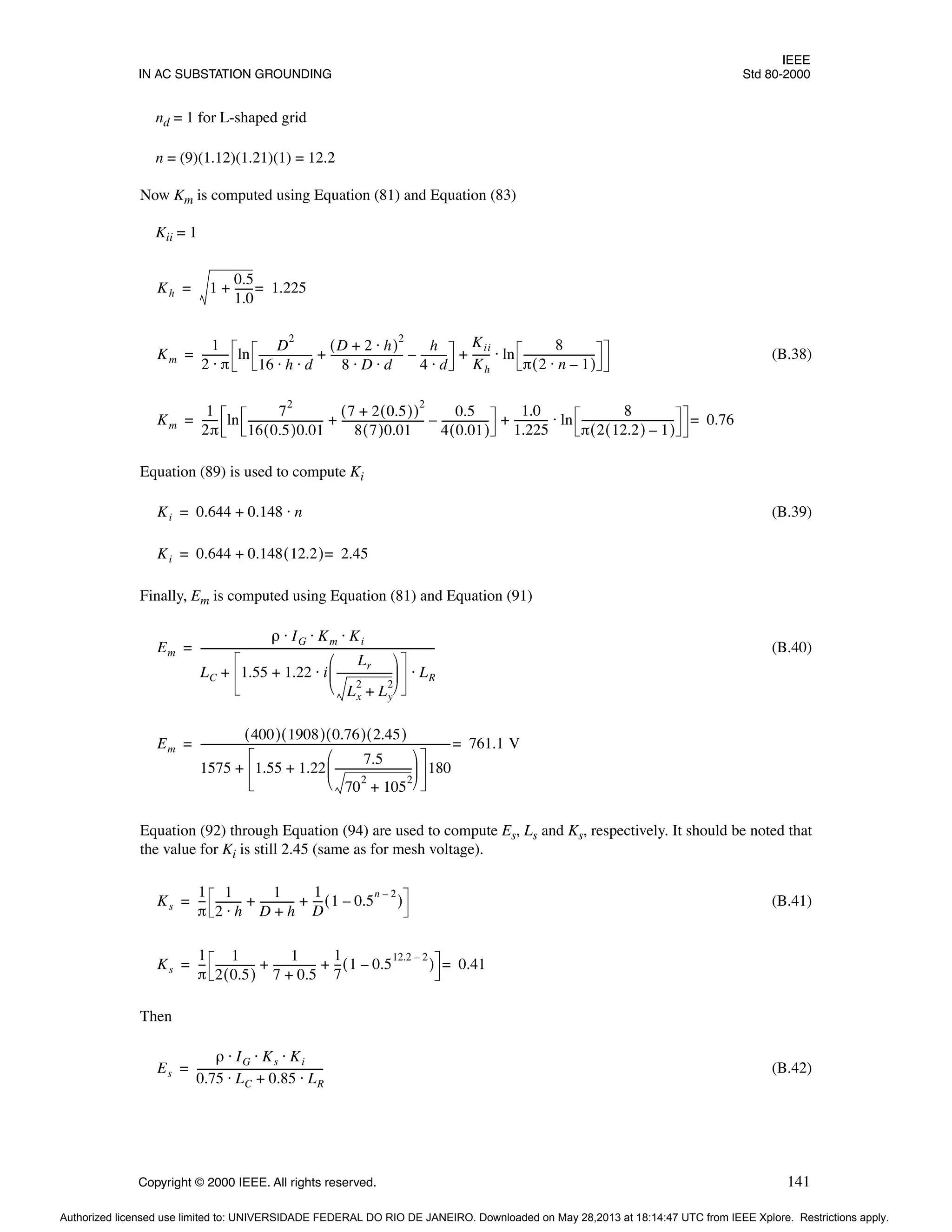 IEEE
IN AC SUBSTATION GROUNDING Std 80-2000
Copyright © 2000 IEEE. All rights reserved. 141
nd = 1 for L-shaped grid
n = (9)(1.12)(1.21)(1) = 12.2
Now Km is computed using Equation (81) and Equation (83)
Kii = 1
(B.38)
Equation (89) is used to compute Ki
(B.39)
Finally, Em is computed using Equation (81) and Equation (91)
(B.40)
Equation (92) through Equation (94) are used to compute Es, Ls and Ks, respectively. It should be noted that
the value for Ki is still 2.45 (same as for mesh voltage).
(B.41)
Then
(B.42)
Kh 1
0.5
1.0
------
-
+ 1.225
=
=
Km
1
2 π
⋅
---------- ln
D
2
16 h d
⋅ ⋅
--------------------
-
D 2 h
⋅
+
( )
2
8 D d
⋅ ⋅
---------------------------
-
h
4 d
⋅
---------
-
–
+
Kii
Kh
------
- ln
8
π 2 n 1
–
⋅
( )
---------------------------
-
⋅
+
=
Km
1
2π
-----
- ln
7
2
16 0.5
( )0.01
----------------------------
-
7 2 0.5
( )
+
( )
2
8 7
( )0.01
-------------------------------
-
0.5
4 0.01
( )
-----------------
-
–
+
1.0
1.225
------------
- ln
8
π 2 12.2
( ) 1
–
( )
-----------------------------------
-
⋅
+ 0.76
=
=
Ki 0.644 0.148 n
⋅
+
=
Ki 0.644 0.148 12.2
( ) 2.45
=
+
=
Em
ρ IG Km Ki
⋅ ⋅ ⋅
LC 1.55 1.22 i
Lr
Lx
2
Ly
2
+
---------------------
-
 
 
 
⋅
+ LR
⋅
+
------------------------------------------------------------------------------------------
=
Em
400
( ) 1908
( ) 0.76
( ) 2.45
( )
1575 1.55 1.22
7.5
70
2
105
2
+
-----------------------------
-
 
 
 
+ 180
+
------------------------------------------------------------------------------------------------
- 761.1 V
=
=
Ks
1
π
--
-
1
2 h
⋅
---------
-
1
D h
+
------------
-
1
D
---
- 1 0.5
n 2
–
–
( )
+ +
=
Ks
1
π
--
-
1
2 0.5
( )
--------------
-
1
7 0.5
+
----------------
1
7
--
- 1 0.5
12.2 2
–
–
( )
+ + 0.41
=
=
Es
ρ IG Ks Ki
⋅ ⋅ ⋅
0.75 LC 0.85 LR
⋅
+
⋅
------------------------------------------------
-
=
Authorized licensed use limited to: UNIVERSIDADE FEDERAL DO RIO DE JANEIRO. Downloaded on May 28,2013 at 18:14:47 UTC from IEEE Xplore. Restrictions apply.
 