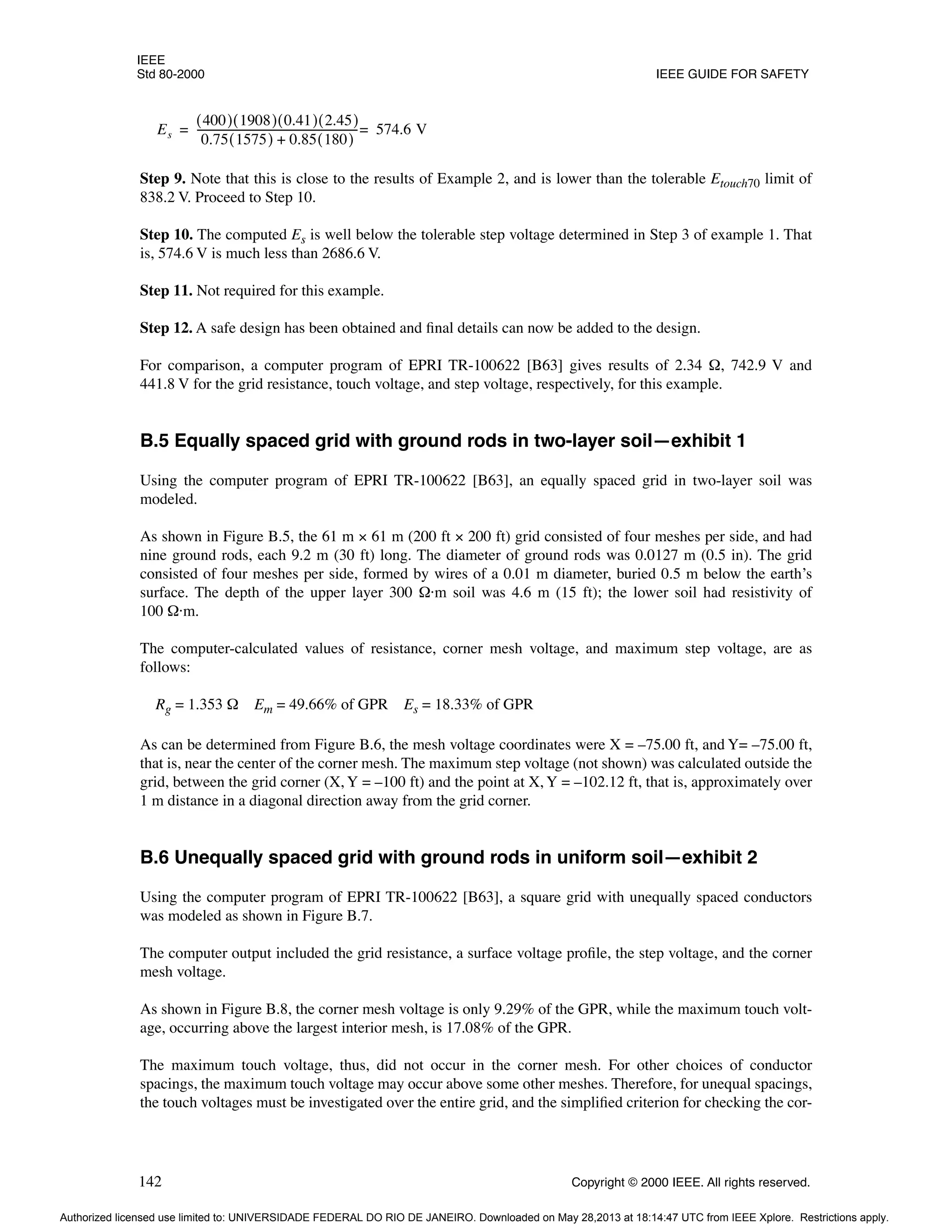 IEEE
Std 80-2000 IEEE GUIDE FOR SAFETY
142 Copyright © 2000 IEEE. All rights reserved.
Step 9. Note that this is close to the results of Example 2, and is lower than the tolerable Etouch70 limit of
838.2 V. Proceed to Step 10.
Step 10. The computed Es is well below the tolerable step voltage determined in Step 3 of example 1. That
is, 574.6 V is much less than 2686.6 V.
Step 11. Not required for this example.
Step 12. A safe design has been obtained and final details can now be added to the design.
For comparison, a computer program of EPRI TR-100622 [B63] gives results of 2.34 Ω, 742.9 V and
441.8 V for the grid resistance, touch voltage, and step voltage, respectively, for this example.
B.5 Equally spaced grid with ground rods in two-layer soil—exhibit 1
Using the computer program of EPRI TR-100622 [B63], an equally spaced grid in two-layer soil was
modeled.
As shown in Figure B.5, the 61 m × 61 m (200 ft × 200 ft) grid consisted of four meshes per side, and had
nine ground rods, each 9.2 m (30 ft) long. The diameter of ground rods was 0.0127 m (0.5 in). The grid
consisted of four meshes per side, formed by wires of a 0.01 m diameter, buried 0.5 m below the earth’s
surface. The depth of the upper layer 300 Ω·m soil was 4.6 m (15 ft); the lower soil had resistivity of
100 Ω·m.
The computer-calculated values of resistance, corner mesh voltage, and maximum step voltage, are as
follows:
Rg = 1.353 Ω Em = 49.66% of GPR Es = 18.33% of GPR
As can be determined from Figure B.6, the mesh voltage coordinates were X = –75.00 ft, and Y= –75.00 ft,
that is, near the center of the corner mesh. The maximum step voltage (not shown) was calculated outside the
grid, between the grid corner (X, Y = –100 ft) and the point at X, Y = –102.12 ft, that is, approximately over
1 m distance in a diagonal direction away from the grid corner.
B.6 Unequally spaced grid with ground rods in uniform soil—exhibit 2
Using the computer program of EPRI TR-100622 [B63], a square grid with unequally spaced conductors
was modeled as shown in Figure B.7.
The computer output included the grid resistance, a surface voltage profile, the step voltage, and the corner
mesh voltage.
As shown in Figure B.8, the corner mesh voltage is only 9.29% of the GPR, while the maximum touch volt-
age, occurring above the largest interior mesh, is 17.08% of the GPR.
The maximum touch voltage, thus, did not occur in the corner mesh. For other choices of conductor
spacings, the maximum touch voltage may occur above some other meshes. Therefore, for unequal spacings,
the touch voltages must be investigated over the entire grid, and the simplified criterion for checking the cor-
Es
400
( ) 1908
( ) 0.41
( ) 2.45
( )
0.75 1575
( ) 0.85 180
( )
+
-------------------------------------------------------------
- 574.6 V
=
=
Authorized licensed use limited to: UNIVERSIDADE FEDERAL DO RIO DE JANEIRO. Downloaded on May 28,2013 at 18:14:47 UTC from IEEE Xplore. Restrictions apply.
 