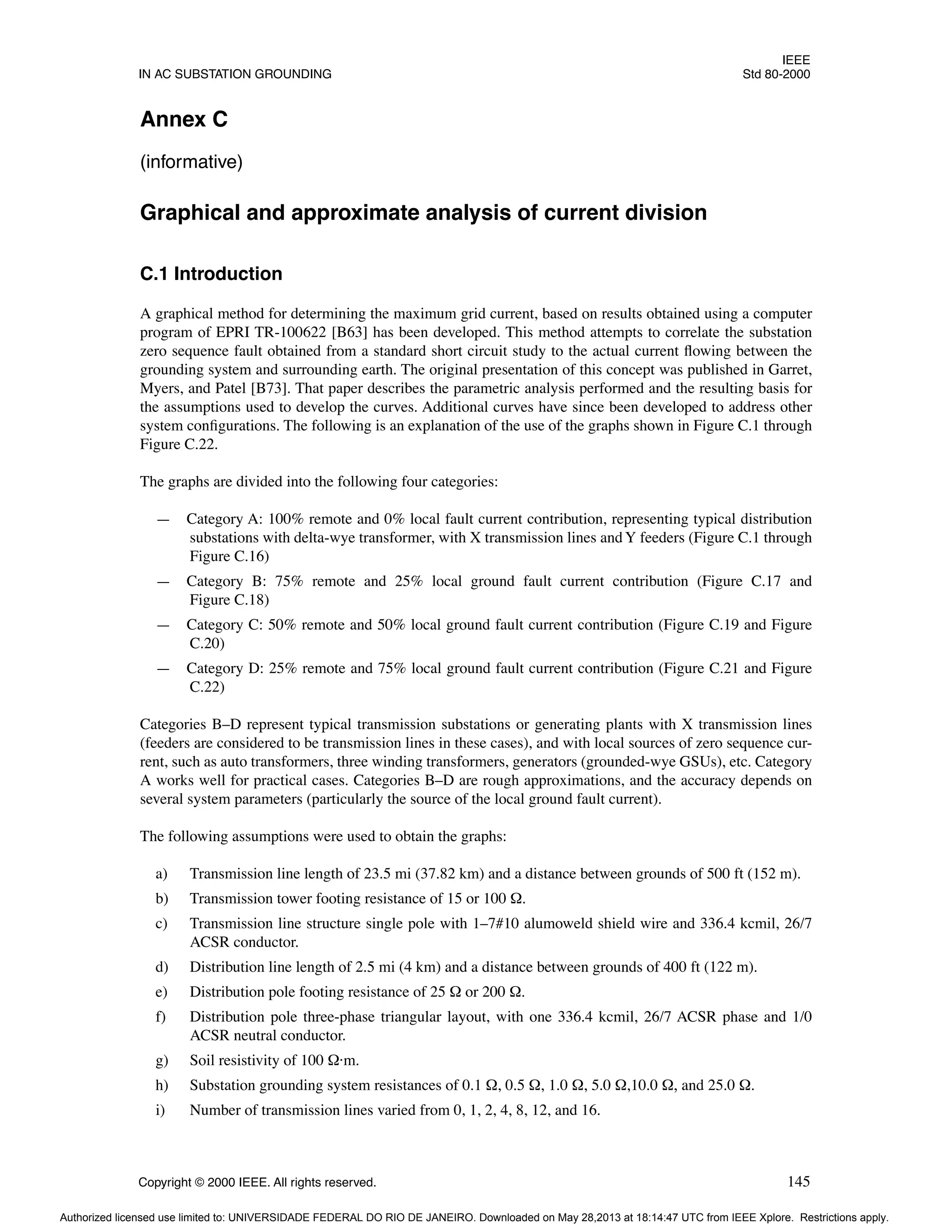 IEEE
IN AC SUBSTATION GROUNDING Std 80-2000
Copyright © 2000 IEEE. All rights reserved. 145
Annex C
(informative)
Graphical and approximate analysis of current division
C.1 Introduction
A graphical method for determining the maximum grid current, based on results obtained using a computer
program of EPRI TR-100622 [B63] has been developed. This method attempts to correlate the substation
zero sequence fault obtained from a standard short circuit study to the actual current flowing between the
grounding system and surrounding earth. The original presentation of this concept was published in Garret,
Myers, and Patel [B73]. That paper describes the parametric analysis performed and the resulting basis for
the assumptions used to develop the curves. Additional curves have since been developed to address other
system configurations. The following is an explanation of the use of the graphs shown in Figure C.1 through
Figure C.22.
The graphs are divided into the following four categories:
— Category A: 100% remote and 0% local fault current contribution, representing typical distribution
substations with delta-wye transformer, with X transmission lines andY feeders (Figure C.1 through
Figure C.16)
— Category B: 75% remote and 25% local ground fault current contribution (Figure C.17 and
Figure C.18)
— Category C: 50% remote and 50% local ground fault current contribution (Figure C.19 and Figure
C.20)
— Category D: 25% remote and 75% local ground fault current contribution (Figure C.21 and Figure
C.22)
Categories B–D represent typical transmission substations or generating plants with X transmission lines
(feeders are considered to be transmission lines in these cases), and with local sources of zero sequence cur-
rent, such as auto transformers, three winding transformers, generators (grounded-wye GSUs), etc. Category
A works well for practical cases. Categories B–D are rough approximations, and the accuracy depends on
several system parameters (particularly the source of the local ground fault current).
The following assumptions were used to obtain the graphs:
a) Transmission line length of 23.5 mi (37.82 km) and a distance between grounds of 500 ft (152 m).
b) Transmission tower footing resistance of 15 or 100 Ω.
c) Transmission line structure single pole with 1–7#10 alumoweld shield wire and 336.4 kcmil, 26/7
ACSR conductor.
d) Distribution line length of 2.5 mi (4 km) and a distance between grounds of 400 ft (122 m).
e) Distribution pole footing resistance of 25 Ω or 200 Ω.
f) Distribution pole three-phase triangular layout, with one 336.4 kcmil, 26/7 ACSR phase and 1/0
ACSR neutral conductor.
g) Soil resistivity of 100 Ω·m.
h) Substation grounding system resistances of 0.1 Ω, 0.5 Ω, 1.0 Ω, 5.0 Ω,10.0 Ω, and 25.0 Ω.
i) Number of transmission lines varied from 0, 1, 2, 4, 8, 12, and 16.
Authorized licensed use limited to: UNIVERSIDADE FEDERAL DO RIO DE JANEIRO. Downloaded on May 28,2013 at 18:14:47 UTC from IEEE Xplore. Restrictions apply.
 