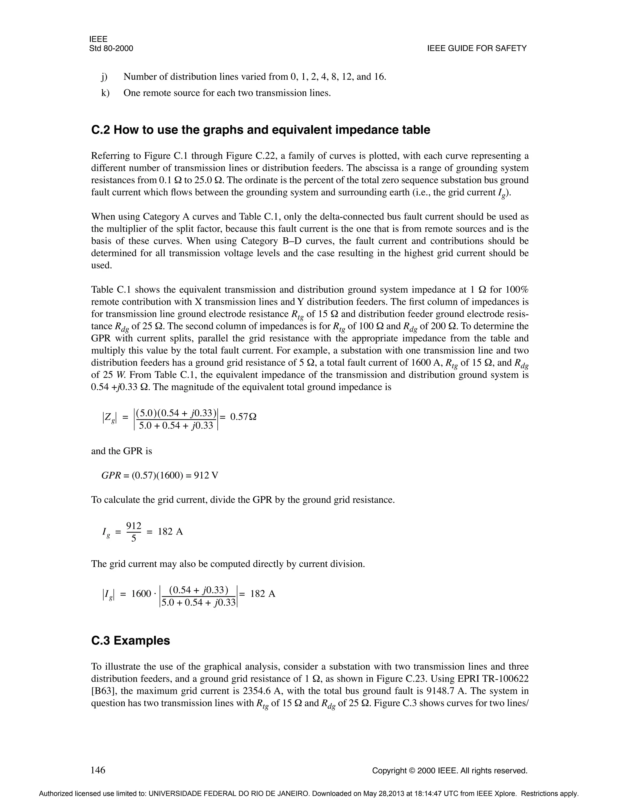 IEEE
Std 80-2000 IEEE GUIDE FOR SAFETY
146 Copyright © 2000 IEEE. All rights reserved.
j) Number of distribution lines varied from 0, 1, 2, 4, 8, 12, and 16.
k) One remote source for each two transmission lines.
C.2 How to use the graphs and equivalent impedance table
Referring to Figure C.1 through Figure C.22, a family of curves is plotted, with each curve representing a
different number of transmission lines or distribution feeders. The abscissa is a range of grounding system
resistances from 0.1 Ω to 25.0 Ω. The ordinate is the percent of the total zero sequence substation bus ground
fault current which flows between the grounding system and surrounding earth (i.e., the grid current Ig).
When using Category A curves and Table C.1, only the delta-connected bus fault current should be used as
the multiplier of the split factor, because this fault current is the one that is from remote sources and is the
basis of these curves. When using Category B–D curves, the fault current and contributions should be
determined for all transmission voltage levels and the case resulting in the highest grid current should be
used.
Table C.1 shows the equivalent transmission and distribution ground system impedance at 1 Ω for 100%
remote contribution with X transmission lines and Y distribution feeders. The first column of impedances is
for transmission line ground electrode resistance Rtg of 15 Ω and distribution feeder ground electrode resis-
tance Rdg of 25 Ω. The second column of impedances is for Rtg of 100 Ω and Rdg of 200 Ω. To determine the
GPR with current splits, parallel the grid resistance with the appropriate impedance from the table and
multiply this value by the total fault current. For example, a substation with one transmission line and two
distribution feeders has a ground grid resistance of 5 Ω, a total fault current of 1600 A, Rtg of 15 Ω, and Rdg
of 25 W. From Table C.1, the equivalent impedance of the transmission and distribution ground system is
0.54 +j0.33 Ω. The magnitude of the equivalent total ground impedance is
and the GPR is
GPR = (0.57)(1600) = 912 V
To calculate the grid current, divide the GPR by the ground grid resistance.
The grid current may also be computed directly by current division.
C.3 Examples
To illustrate the use of the graphical analysis, consider a substation with two transmission lines and three
distribution feeders, and a ground grid resistance of 1 Ω, as shown in Figure C.23. Using EPRI TR-100622
[B63], the maximum grid current is 2354.6 A, with the total bus ground fault is 9148.7 A. The system in
question has two transmission lines with Rtg of 15 Ω and Rdg of 25 Ω. Figure C.3 shows curves for two lines/
Zg
5.0
( ) 0.54 j0.33
+
( )
5.0 0.54 j0.33
+ +
----------------------------------------------
- 0.57Ω
=
=
Ig
912
5
--------
- 182 A
= =
Ig 1600 0.54 j0.33
+
( )
5.0 0.54 j0.33
+ +
-------------------------------------------
- 182 A
=
⋅
=
Authorized licensed use limited to: UNIVERSIDADE FEDERAL DO RIO DE JANEIRO. Downloaded on May 28,2013 at 18:14:47 UTC from IEEE Xplore. Restrictions apply.
 