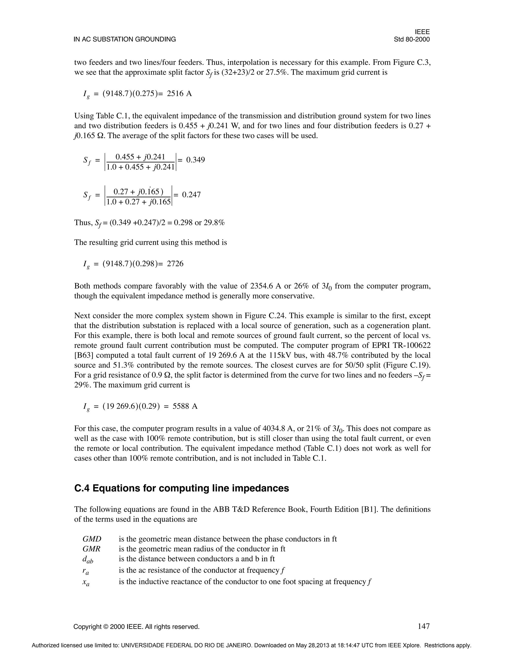 IEEE
IN AC SUBSTATION GROUNDING Std 80-2000
Copyright © 2000 IEEE. All rights reserved. 147
two feeders and two lines/four feeders. Thus, interpolation is necessary for this example. From Figure C.3,
we see that the approximate split factor Sf is (32+23)/2 or 27.5%. The maximum grid current is
Using Table C.1, the equivalent impedance of the transmission and distribution ground system for two lines
and two distribution feeders is 0.455 + j0.241 W, and for two lines and four distribution feeders is 0.27 +
j0.165 Ω. The average of the split factors for these two cases will be used.
Thus, Sf = (0.349 +0.247)/2 = 0.298 or 29.8%
The resulting grid current using this method is
Both methods compare favorably with the value of 2354.6 A or 26% of 3I0 from the computer program,
though the equivalent impedance method is generally more conservative.
Next consider the more complex system shown in Figure C.24. This example is similar to the first, except
that the distribution substation is replaced with a local source of generation, such as a cogeneration plant.
For this example, there is both local and remote sources of ground fault current, so the percent of local vs.
remote ground fault current contribution must be computed. The computer program of EPRI TR-100622
[B63] computed a total fault current of 19 269.6 A at the 115kV bus, with 48.7% contributed by the local
source and 51.3% contributed by the remote sources. The closest curves are for 50/50 split (Figure C.19).
For a grid resistance of 0.9 Ω, the split factor is determined from the curve for two lines and no feeders –Sf =
29%. The maximum grid current is
For this case, the computer program results in a value of 4034.8 A, or 21% of 3I0. This does not compare as
well as the case with 100% remote contribution, but is still closer than using the total fault current, or even
the remote or local contribution. The equivalent impedance method (Table C.1) does not work as well for
cases other than 100% remote contribution, and is not included in Table C.1.
C.4 Equations for computing line impedances
The following equations are found in the ABB T&D Reference Book, Fourth Edition [B1]. The definitions
of the terms used in the equations are
GMD is the geometric mean distance between the phase conductors in ft
GMR is the geometric mean radius of the conductor in ft
dab is the distance between conductors a and b in ft
ra is the ac resistance of the conductor at frequency f
xa is the inductive reactance of the conductor to one foot spacing at frequency f
Ig 9148.7
( ) 0.275
( ) 2516 A
=
=
Sf
0.455 j0.241
+
1.0 0.455 j0.241
+ +
-------------------------------------------------
- 0.349
=
=
Sf
0.27 j0.165
˙ )
+
1.0 0.27 j0.165
+ +
----------------------------------------------
- 0.247
=
=
Ig 9148.7
( ) 0.298
( ) 2726
=
=
Ig 19 269.6
( ) 0.29
( ) 5588 A
= =
Authorized licensed use limited to: UNIVERSIDADE FEDERAL DO RIO DE JANEIRO. Downloaded on May 28,2013 at 18:14:47 UTC from IEEE Xplore. Restrictions apply.
 